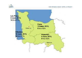 VOS	
  RENDEZ-­‐VOUS	
  	
  APPEL	
  A	
  PROJET	
  
Villedieu,
10 mars 2015,
14 h à 17 h
Les Pieux,
4 mars 2015,
14 h à 17 h
Caen,
13 mars 2015,
9 h à 12 h
Argentan,
4 mars 2015,
9 h à 12 h
 