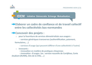 PROGRAMME	
  IDEM	
  (2/3)	
  
 Elaborer	
  un	
  cadre	
  de	
  conﬁance	
  et	
  de	
  travail	
  collec,f	
  
entre	
  les	
  collec,vités	
  bas-­‐normandes	
  
 Concevoir	
  des	
  projets	
  :	
  
o  pour	
  la	
  fourniture	
  de	
  services	
  dématérialisés	
  aux	
  usagers	
  :	
  	
  
	
   	
  ›	
  services	
  génériques	
  transverses	
  (authen,ﬁca,on,	
  paiement,	
  
formulaires,	
  …)	
  
	
   	
  ›	
  services	
  d’usage	
  (qui	
  peuvent	
  diﬀérer	
  d’une	
  collec,vité	
  à	
  l’autre)	
  
o  	
  	
  innovants	
  :	
  
	
   	
  ›	
  innova,on	
  en	
  ma,ère	
  de	
  pra,ques	
  citoyennes	
  	
  
	
   	
  ›	
  innova,on	
  	
  d’usages	
  	
  (ex	
  :	
  version	
  nouvelle	
  de	
  Cart@too,	
  Carte	
  
étudiant	
  (RUNN),	
  Clés	
  de	
  la	
  Ville,	
  …)	
  
	
  
IDEM Initiative Démocratie Echange Mutualisation
 