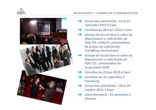 BILAN	
  SAISON	
  1	
  :	
  L’AGENDA	
  DE	
  LA	
  SENSIBILISATION	
  
  Forum	
  des	
  collec,vités	
  :	
  15	
  et	
  16	
  
novembre	
  2012	
  à	
  Caen	
  
  Carrefour	
  du	
  28	
  mars	
  2013	
  à	
  Caen	
  	
  
  Groupe	
  de	
  travail	
  dans	
  le	
  cadre	
  du	
  
département	
  e-­‐collec,vités	
  du	
  
Pôle	
  TES,	
  4/06/13:	
  présenta,ons	
  
de	
  projets	
  de	
  collec,vités	
  
(Cart@too,	
  Perchsézam)	
  
  Groupe	
  de	
  travail	
  dans	
  le	
  cadre	
  du	
  
département	
  e-­‐collec,vités	
  du	
  
Pôle	
  TES	
  :	
  présenta,on	
  du	
  
programme	
  IDEM	
  	
  
  Carrefour	
  du	
  25	
  juin	
  2013	
  à	
  Caen	
  
  Carrefour	
  du	
  25	
  septembre	
  à	
  
Cherbourg	
  
  Forum	
  des	
  collec,vités	
  :	
  28	
  et	
  29	
  
octobre	
  2013,	
  à	
  Caen	
  
  Salon	
  Dematech	
  :	
  21	
  novembre	
  à	
  
Alençon	
  
 
