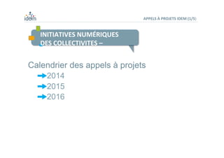 INITIATIVES	
  NUMÉRIQUES	
  	
  
DES	
  COLLECTIVITES	
  –	
  	
  
	
  
	
  
APPELS	
  À	
  PROJETS	
  IDEM	
  (1/5)	
  
Calendrier des appels à projets
 2014
 2015
 2016
	
  
 