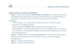 Quatre types de projet sont éligibles
•  Type 1 : dans une phase de démarrage de réflexion, l’objectif peut être de
sensibiliser plus largement les acteurs d’un territoire à une problématique,
construire une vision collective et les feuilles de route du projet.
Exemples :
-mise en place de la dynamique partenariale sur un territoire pour
concevoir un projet mutualisé,
-mise en place d’ITEM (Initiative Territoriale d’Echange et de
Mutualisation) : processus d’échange et de concertation pour les acteurs
d’un territoire. Ce dispositif fait partie du programme IDEM en tant qu’outil
d’accompagnement.
•  Type 2 : déclenchement d’une phase d’étude ou de conseil qui permettra
l’écriture d’une feuille de route de projets et des cahiers de charges
correspondant.
•  Type 3 : projets expérimentaux.
•  Type 4 : projets de déploiement.
Appels	
  à	
  projets	
  IDEM	
  (2/5)	
  
 