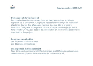 Dépenses non éligibles
Les dépenses d’infrastructures
Les dépenses immobilières
Les dépenses d’investissement
Taux d’intervention maximum 50 % du montant total HT des investissements
nécessaires au projet et dans une limite de 20 000 euros HT.
Démarrage et durée du projet
Les projets doivent être exécutés dans les deux ans suivant la date de
signature de la convention. Les projets nécessitant des temps de réalisation
plus longs devront être phasés de manière à ce que dès la première
instruction l’intégralité du projet soit connue. Chaque partie du projet devra
faire l’objet d’un nouveau dossier de présentation en fonction des sessions de
soumissions des projets.
Appels	
  à	
  projets	
  IDEM	
  (3/5)	
  
 