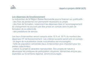 Les dépenses de fonctionnement
La subvention de la Région Basse-Normandie pourra financer sur justificatifs :
- des frais de personnel non permanent nécessaire au projet,
- des frais de formation, notamment les dépenses liées à l’accompagnement
du changement ne pouvant pas être prises en compte dans le plan de
formation de la collectivité.
- des prestations de service.
Les taux d’intervention seront compris entre 10 % et 50 % du montant des
dépenses HT de fonctionnement. Les critères suivants seront pris en compte :
- le degré de mutualisation (toute mutualisation est encouragée),
- taille de population concernée (taux d’intervention plus important pour les
petites collectivités),
- nature du projet et caractère reproductible. Des projets de nature à
développer les pratiques de participation citoyenne, démarches encore peu
explorées sur le territoire régional, seront encouragés.
Appels	
  à	
  projets	
  IDEM	
  (4/5)	
  
 