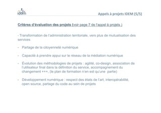 Critères d’évaluation des projets (voir page 7 de l’appel à projets )
- Transformation de l’administration territoriale, vers plus de mutualisation des
services
-  Partage de la citoyenneté numérique
-  Capacité à prendre appui sur le réseau de la médiation numérique
-  Évolution des méthodologies de projets : agilité, co-design, association de
l’utilisateur final dans la définition du service, accompagnement du
changement +++, (le plan de formation n’en est qu’une partie)
-  Développement numérique : respect des états de l’art, interopérabilité,
open source, partage du code au sein de projets
Appels	
  à	
  projets	
  IDEM	
  (5/5)	
  
 