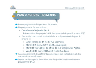PLAN	
  D’ACTIONS	
  –	
  IDEM	
  2015	
  
	
  
	
  
PROGRAMME	
  IDEM	
  2015	
  
 Accompagnement	
  des	
  porteurs	
  de	
  projets	
  	
  
 Un	
  programme	
  de	
  rencontres	
  :	
  	
  
•  Carrefour	
  du	
  30	
  janvier	
  2015	
  	
  
	
  PrésentaDon	
  des	
  projets	
  2014,	
  lancement	
  de	
  l’appel	
  à	
  projets	
  2015	
  
•  Des	
  ateliers	
  de	
  travail	
  	
  territorialisés	
  	
  «	
  préparaDon	
  de	
  l’appel	
  à	
  
projets	
  »	
  :	
  
›  Lundi	
  4	
  mars,	
  de	
  14	
  h	
  à	
  17	
  h,	
  à	
  Les	
  Pieux,	
  
›  Mercredi	
  4	
  mars,	
  de	
  9	
  h	
  à	
  12	
  h,	
  à	
  Argentan	
  
›  Mardi	
  10	
  mars	
  2015,	
  de	
  14	
  h	
  à	
  17	
  h,	
  à	
  Villedieu	
  les	
  Poêles	
  
›  Vendredi	
  13	
  mars	
  	
  2015,	
  de	
  9	
  h	
  à	
  12	
  h,	
  à	
  Caen	
  	
  
 Accompagnement	
  des	
  référents	
  numériques	
  des	
  collecDvités	
  et	
  des	
  
commissions	
  numériques	
  
 Travail	
  sur	
  les	
  aspects	
  formaDon	
  avec	
  les	
  partenaires	
  formaDon	
  du	
  
programme	
  IDEM	
  
 