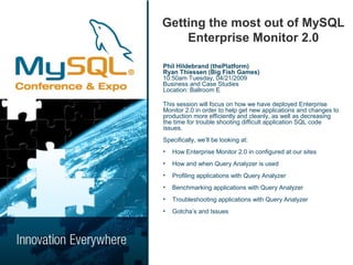 Getting the most out of MySQL
    Enterprise Monitor 2.0

Phil Hildebrand (thePlatform)
Ryan Thiessen (Big Fish Games)
10:50am Tuesday, 04/21/2009
Business and Case Studies
Location: Ballroom E

This session will focus on how we have deployed Enterprise
Monitor 2.0 in order to help get new applications and changes to
production more efficiently and cleanly, as well as decreasing
the time for trouble shooting difficult application SQL code
issues.
Specifically, we’ll be looking at:
•   How Enterprise Monitor 2.0 in configured at our sites
•   How and when Query Analyzer is used
•   Profiling applications with Query Analyzer
•   Benchmarking applications with Query Analyzer
•   Troubleshooting applications with Query Analyzer
•   Gotcha’s and Issues
 