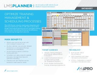 A Rizing Company
DATASHEET
OPTIMIZE TRAINING
MANAGEMENT & 
SCHEDULING PROCESSES
The LMS Planner solution seamlessly integrates with
SAP SuccessFactors LMS or SAP LSO to provide an
intuitive and robust planning tool for corporate training
and resource scheduling increasing the efficiency
of the training management process.
TARGET AUDIENCE
»» Trainers, Training Managers
and Training Administrators  /
Schedulers
»» Large training teams and  / or
complex training needs
(ex: Regulated Industries)
»» Short, medium and long term
training scheduling requirements
TECHNOLOGY
»» Built on SAP HANA
Cloud Platform
»» SSO integration and in-app
role based authentication
»» HTML5 – Multiplatform support
running on standard browsers
7AM-
23448
7AM-12
234488
7AM-6PM
23448814
7AM-6PM
23448814
7AM-6PM
23448814
7AM-6PM
23448814
7AM-6PM
23448814
7AM-6PM
23448814
7AM-6PM
23448814
7AM-6PM
23448814
7AM-6PM
23448814
7AM-6PM
23448814
7AM-12P
23448814
7AM-6PM
23448814
7AM-6PM
23448814
07:00
18:00
07:00
18:00
7AM-12P
2344881
8AM-5PM
23448814
8AM-5PM
23448814
1PM-6PM
23448814
8AM-6PM
23448814
8AM-6PM
23448814
7AM-6PM
23448814
7AM-6PM
23448814
7AM-6PM
23448814
7AM-6PM
23448814
7AM-6PM
23448814
7AM-6PM
23448814
9AM-3PM
23448814
7AM-5PM
23448814
7AM-5PM
23448814
7AM-5PM
23448814
9AM-5PM
23448814
9AM-5PM
23448814
9AM-4PM
23448814
3PM
234
7AM-6PM
23448814
7AM-6PM
23448814
7AM-6PM
23448814
7AM-6PM
23448814
7AM-6PM
23448814
7AM-6PM
23448814
7AM-6PM
23448814
7AM-6PM
23448814
7AM-6PM
23448814
7AM-6PM
23448814
7AM-6PM
23448814
7AM-6PM
23448814
7AM-6PM
23448814
7AM-6PM
23448814
7AM-6PM
23448814
7A
23
Results: 45
09/22 09/23 09/25 09/26 09/29 09/30 10/01 10/02 10/03 10/06 10/07 10/08 10/09 10/10 10/13 10/14 10/15
September 22-28 2014
Talisha Parman
00015792
Adriana Baltazar
00021696
Erik Klann
00016906
Claire Crowley
00057684
2.13 North Room
9 places
Saphire Room
25 places
Conference Room
20 places
Silverado Truck
34-135
Gerard Rayfield
00015792
Shawn Taliaferro
00021696
Goldie Fuhrman
00016906
Jennifer Kitzman
00057684
2.13 North Room
9 places
Saphire Room
25 places
09/24
Calendar Show weekends
Filter Calendar FillNeed Administration September 24, 2014
7 AM
8 AM
9 AM
10 AM
11 AM
12 PM
1 PM
2 PM
3 PM
4 PM
5 PM
6 PM
September 23-29 2014
Instructor(s)
Show weekends
ID, Instructor name
General quarter
ID, Instructor name
General quarter
ID, Instructor name
General quarter
ID, Instructor name
General quarter
Room(s)
ID, Room name
Type of room (ex: laboratory)
ID, Room name
Type of room (ex: laboratory)
ID, Room name
Type of room (ex: laboratory)
Equipment
ID, Equipment name
Type of equipment (ex: vehicule)
ID, Equipment name
Type of equipment (ex: vehicule)
Results: 45
Monday, September 23 Wednesday, September 25 Thursday, September 26 Friday, September 27Tuesday, September 24
Planning
Filter Calendar FillNeed Administration September 24, 2014
8 AM - 9 AM
Name & number of
10 AM - 2 PM
Name & number of
course/activity
Instructor name
Room name
Equipment name
Address
City, Province
Postal code
7 AM - 6 PM
UNAVAILABILITY
Name and description of block
Instructor name
Additional info
10 AM - 3 PM
Name & number of
course/activity
Instructor name
Room name
Equipment name
Address
City, Province
Postal code
12 PM - 1:30 PM
Name & number of course/activity
Instructor name
3 PM - 5 P
Name &
number
of
course/a
3 PM - 5 P
Name &
number
of
course/a
3 PM - 5 P
Name &
number
of
course/a
Instructor name X
Name and number of course/activity :
Customer Service Agent:
Entry Level Certification
Program:
Program name
Start date: 09/26/2014
End date: 09/26/2014
Instructor(s):
Name Surname, Name Surname, Name Surname
Participant(s): Name Surname, Name Surname, Name Surname,
Name Surname, Name Surname, Name Surname
Number of registered participants: 5
Min/Max participants: 20
Room: 2.21 North Room
Site: Address
Equipment: Projector
Start time: 10 AM
End time: 3 PM
Duration: 300 min
Type: coaching
Session code: 00000000000
Activity code: 00000000000
Status: in treatment
MAIN BENEFITS
»» Global views across resources with
color coding for ease of use
»» Intuitive calendar view provides detailed
information on scheduled offerings
and blocks of unavailability
»» Access learning needs to fulfill the
training demand
»» Schedulers can easily pinpoint available
resources, manage bookings and
optimize scheduling
»» Features and user interface can be
tailored to meet specific needs
www.n-spro.com
LMSPLANNER An Innovative SAP HANA Cloud
Platform Solution Extension
 