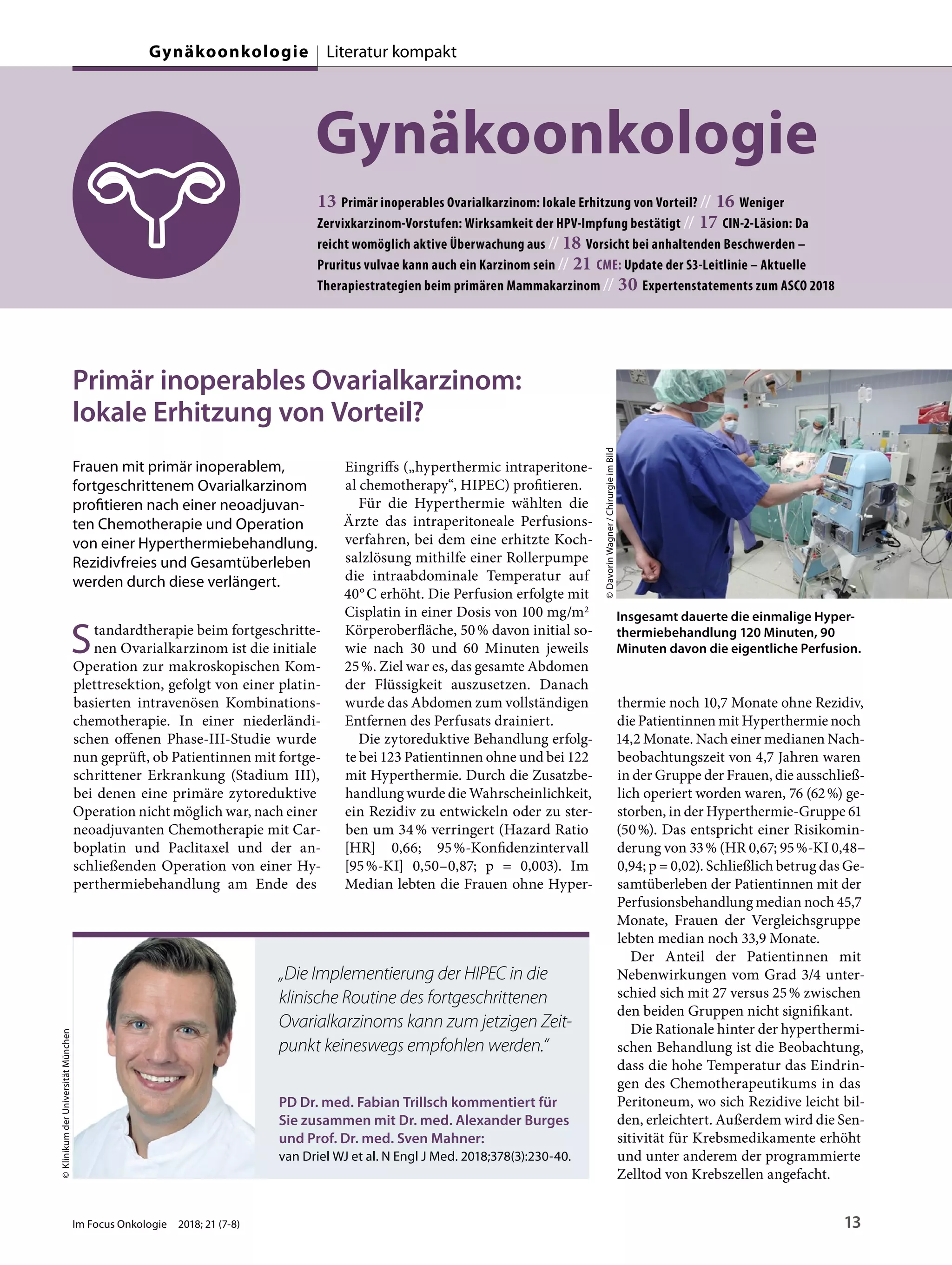 Gynäkoonkologie
13 Primär inoperables Ovarialkarzinom: lokale Erhitzung von Vorteil? // 16 Weniger
Zervixkarzinom-Vorstufen: Wirksamkeit der HPV-Impfung bestätigt // 17 CIN-2-Läsion: Da
reicht womöglich aktive Überwachung aus // 18 Vorsicht bei anhaltenden Beschwerden –
Pruritus vulvae kann auch ein Karzinom sein // 21 CME: Update der S3-Leitlinie – Aktuelle
Therapiestrategien beim primären Mammakarzinom // 30 Expertenstatements zum ASCO 2018
Primär inoperables Ovarialkarzinom:
lokale Erhitzung von Vorteil?
Frauen mit primär inoperablem,
fortgeschrittenem Ovarialkarzinom
profitieren nach einer neoadjuvan-
ten Chemotherapie und Operation
von einer Hyperthermiebehandlung.
Rezidivfreies und Gesamtüberleben
werden durch diese verlängert.
Standardtherapie beim fortgeschritte-
nen Ovarialkarzinom ist die initiale
Operation zur makroskopischen Kom-
plettresektion, gefolgt von einer platin-
basierten intravenösen Kombinations-
chemotherapie. In einer niederländi-
schen offenen Phase-III-Studie wurde
nun geprüft, ob Patientinnen mit fortge-
schrittener Erkrankung (Stadium III),
bei denen eine primäre zytoreduktive
Operation nicht möglich war, nach einer
neoadjuvanten Chemotherapie mit Car-
boplatin und Paclitaxel und der an-
schließenden Operation von einer Hy-
perthermiebehandlung am Ende des
Eingriffs („hyperthermic intraperitone-
al chemotherapy“, HIPEC) profitieren.
Für die Hyperthermie wählten die
Ärzte das intraperitoneale Perfusions-
verfahren, bei dem eine erhitzte Koch-
salzlösung mithilfe einer Rollerpumpe
die intraabdominale Temperatur auf
40°C erhöht. Die Perfusion erfolgte mit
Cisplatin in einer Dosis von 100 mg/m2
Körperoberfläche, 50% davon initial so-
wie nach 30 und 60 Minuten jeweils
25%. Ziel war es, das gesamte Abdomen
der Flüssigkeit auszusetzen. Danach
wurde das Abdomen zum vollständigen
Entfernen des Perfusats drainiert.
Die zytoreduktive Behandlung erfolg-
te bei 123 Patientinnen ohne und bei 122
mit Hyperthermie. Durch die Zusatzbe-
handlung wurde die Wahrscheinlichkeit,
ein Rezidiv zu entwickeln oder zu ster-
ben um 34% verringert (Hazard Ratio
[HR] 0,66; 95%-Konfidenzintervall
[95%-KI] 0,50–0,87; p = 0,003). Im
Median lebten die Frauen ohne Hyper-
thermie noch 10,7 Monate ohne Rezidiv,
die Patientinnen mit Hyperthermie noch
14,2 Monate. Nach einer medianen Nach-
beobachtungszeit von 4,7 Jahren waren
in der Gruppe der Frauen, die ausschließ-
lich operiert worden waren, 76 (62%) ge-
storben, in der Hyperthermie-Gruppe 61
(50%). Das entspricht einer Risikomin-
derung von 33% (HR 0,67; 95%-KI 0,48–
0,94; p = 0,02). Schließlich betrug das Ge-
samtüberleben der Patientinnen mit der
Perfusionsbehandlung median noch 45,7
Monate, Frauen der Vergleichsgruppe
lebten median noch 33,9 Monate.
Der Anteil der Patientinnen mit
Nebenwirkungen vom Grad 3/4 unter-
schied sich mit 27 versus 25% zwischen
den beiden Gruppen nicht signifikant.
Die Rationale hinter der hyperthermi-
schen Behandlung ist die Beobachtung,
dass die hohe Temperatur das Eindrin-
gen des Chemotherapeutikums in das
Peritoneum, wo sich Rezidive leicht bil-
den, erleichtert. Außerdem wird die Sen-
sitivität für Krebsmedikamente erhöht
und unter anderem der programmierte
Zelltod von Krebszellen angefacht.
©DavorinWagner/ChirurgieimBild
Insgesamt dauerte die einmalige Hyper-
thermiebehandlung 120 Minuten, 90
Minuten davon die eigentliche Perfusion.
PD Dr. med. Fabian Trillsch kommentiert für
Sie zusammen mit Dr. med. Alexander Burges
und Prof. Dr. med. Sven Mahner:
van Driel WJ et al. N Engl J Med. 2018;378(3):230-40.
©KlinikumderUniversitätMünchen
„Die Implementierung der HIPEC in die
klinische Routine des fortgeschrittenen
Ovarialkarzinoms kann zum jetzigen Zeit-
punkt keineswegs empfohlen werden.“
Im Focus Onkologie 2018; 21 (7-8) 13
Gynäkoonkologie Literatur kompakt
 