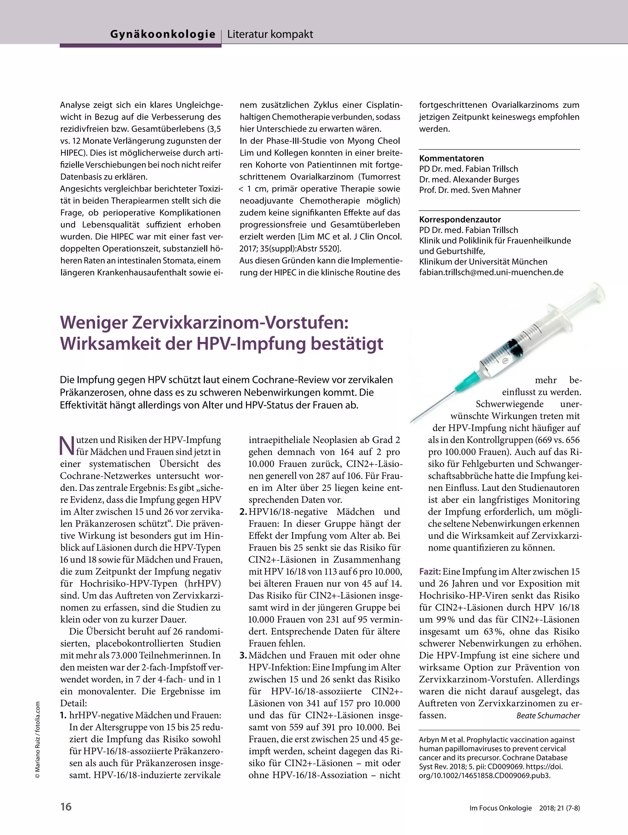 Analyse zeigt sich ein klares Ungleichge-
wicht in Bezug auf die Verbesserung des
rezidivfreien bzw. Gesamtüberlebens (3,5
vs. 12 Monate Verlängerung zugunsten der
HIPEC). Dies ist möglicherweise durch arti-
fizielle Verschiebungen bei noch nicht reifer
Datenbasis zu erklären.
Angesichts vergleichbar berichteter Toxizi-
tät in beiden Therapiearmen stellt sich die
Frage, ob perioperative Komplikationen
und Lebensqualität suffizient erhoben
wurden. Die HIPEC war mit einer fast ver-
doppelten Operationszeit, substanziell hö-
heren Raten an intestinalen Stomata, einem
längeren Krankenhausaufenthalt sowie ei-
nem zusätzlichen Zyklus einer Cisplatin-
haltigen Chemotherapie verbunden, sodass
hier Unterschiede zu erwarten wären.
In der Phase-III-Studie von Myong Cheol
Lim und Kollegen konnten in einer breite-
ren Kohorte von Patientinnen mit fortge-
schrittenem Ovarialkarzinom (Tumorrest
< 1 cm, primär operative Therapie sowie
neoadjuvante Chemotherapie möglich)
zudem keine signifikanten Effekte auf das
progressionsfreie und Gesamtüberleben
erzielt werden [Lim MC et al. J Clin Oncol.
2017; 35(suppl):Abstr 5520].
Aus diesen Gründen kann die Implementie-
rung der HIPEC in die klinische Routine des
fortgeschrittenen Ovarialkarzinoms zum
jetzigen Zeitpunkt keineswegs empfohlen
werden.
Kommentatoren
PD Dr. med. Fabian Trillsch
Dr. med. Alexander Burges
Prof. Dr. med. Sven Mahner
Korrespondenzautor
PD Dr. med. Fabian Trillsch
Klinik und Poliklinik für Frauenheilkunde
und Geburtshilfe,
Klinikum der Universität München
fabian.trillsch@med.uni-muenchen.de
Weniger Zervixkarzinom-Vorstufen:
Wirksamkeit der HPV-Impfung bestätigt
Die Impfung gegen HPV schützt laut einem Cochrane-Review vor zervikalen
Präkanzerosen, ohne dass es zu schweren Nebenwirkungen kommt. Die
Effektivität hängt allerdings von Alter und HPV-Status der Frauen ab.
Nutzen und Risiken der HPV-Impfung
für Mädchen und Frauen sind jetzt in
einer systematischen Übersicht des
Cochrane-Netzwerkes untersucht wor-
den. Das zentrale Ergebnis: Es gibt „siche-
re Evidenz, dass die Impfung gegen HPV
im Alter zwischen 15 und 26 vor zervika-
len Präkanzerosen schützt“. Die präven-
tive Wirkung ist besonders gut im Hin-
blick auf Läsionen durch die HPV-Typen
16 und 18 sowie für Mädchen und Frauen,
die zum Zeitpunkt der Impfung negativ
für Hochrisiko-HPV-Typen (hrHPV)
sind. Um das Auftreten von Zervixkarzi-
nomen zu erfassen, sind die Studien zu
klein oder von zu kurzer Dauer.
Die Übersicht beruht auf 26 randomi-
sierten, placebokontrollierten Studien
mit mehr als 73.000 Teilnehmerinnen. In
den meisten war der 2-fach-Impfstoff ver-
wendet worden, in 7 der 4-fach- und in 1
ein monovalenter. Die Ergebnisse im
Detail:
1. hrHPV-negative Mädchen und Frauen:
In der Altersgruppe von 15 bis 25 redu-
ziert die Impfung das Risiko sowohl
für HPV-16/18-assoziierte Präkanzero-
sen als auch für Präkanzerosen insge-
samt. HPV-16/18-induzierte zervikale
intraepitheliale Neoplasien ab Grad 2
gehen demnach von 164 auf 2 pro
10.000 Frauen zurück, CIN2+-Läsio-
nen generell von 287 auf 106. Für Frau-
en im Alter über 25 liegen keine ent-
sprechenden Daten vor.
2.HPV16/18-negative Mädchen und
Frauen: In dieser Gruppe hängt der
Effekt der Impfung vom Alter ab. Bei
Frauen bis 25 senkt sie das Risiko für
CIN2+-Läsionen in Zusammenhang
mit HPV 16/18 von 113 auf 6 pro 10.000,
bei älteren Frauen nur von 45 auf 14.
Das Risiko für CIN2+-Läsionen insge-
samt wird in der jüngeren Gruppe bei
10.000 Frauen von 231 auf 95 vermin-
dert. Entsprechende Daten für ältere
Frauen fehlen.
3.Mädchen und Frauen mit oder ohne
HPV-Infektion: Eine Impfung im Alter
zwischen 15 und 26 senkt das Risiko
für HPV-16/18-assoziierte CIN2+-
Läsionen von 341 auf 157 pro 10.000
und das für CIN2+-Läsionen insge-
samt von 559 auf 391 pro 10.000. Bei
Frauen, die erst zwischen 25 und 45 ge-
impft werden, scheint dagegen das Ri-
siko für CIN2+-Läsionen – mit oder
ohne HPV-16/18-Assoziation – nicht
mehr be-
einflusst zu werden.
Schwerwiegende uner-
wünschte Wirkungen treten mit
der HPV-Impfung nicht häufiger auf
als in den Kontrollgruppen (669 vs. 656
pro 100.000 Frauen). Auch auf das Ri-
siko für Fehlgeburten und Schwanger-
schaftsabbrüche hatte die Impfung kei-
nen Einfluss. Laut den Studienautoren
ist aber ein langfristiges Monitoring
der Impfung erforderlich, um mögli-
che seltene Nebenwirkungen erkennen
und die Wirksamkeit auf Zervixkarzi-
nome quantifizieren zu können.
Fazit: Eine Impfung im Alter zwischen 15
und 26 Jahren und vor Exposition mit
Hochrisiko-HP-Viren senkt das Risiko
für CIN2+-Läsionen durch HPV 16/18
um 99% und das für CIN2+-Läsionen
insgesamt um 63%, ohne das Risiko
schwerer Nebenwirkungen zu erhöhen.
Die HPV-Impfung ist eine sichere und
wirksame Option zur Prävention von
Zervixkarzinom-Vorstufen. Allerdings
waren die nicht darauf ausgelegt, das
Auftreten von Zervixkarzinomen zu er-
fassen. Beate Schumacher
Arbyn M et al. Prophylactic vaccination against
human papillomaviruses to prevent cervical
cancer and its precursor. Cochrane Database
Syst Rev. 2018; 5. pii: CD009069. https://doi.
org/10.1002/14651858.CD009069.pub3.
©MarianoRuiz/fotolia.com
16 Im Focus Onkologie 2018; 21 (7-8)
Gynäkoonkologie Literatur kompakt
 