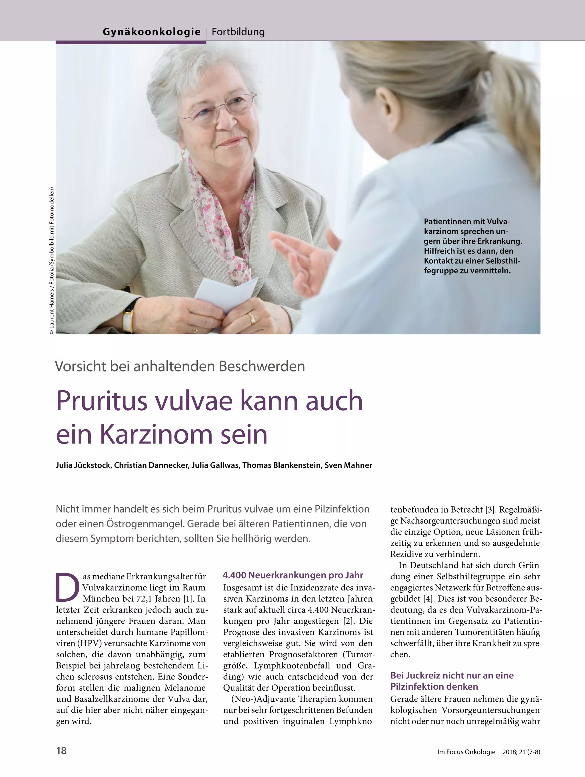 Vorsicht bei anhaltenden Beschwerden
Pruritus vulvae kann auch
ein Karzinom sein
Julia Jückstock, Christian Dannecker, Julia Gallwas, Thomas Blankenstein, Sven Mahner
Nicht immer handelt es sich beim Pruritus vulvae um eine Pilzinfektion
oder einen Östrogenmangel. Gerade bei älteren Patientinnen, die von
diesem Symptom berichten, sollten Sie hellhörig werden.
D
as mediane Erkrankungsalter für
Vulvakarzinome liegt im Raum
München bei 72,1 Jahren [1]. In
letzter Zeit erkranken jedoch auch zu-
nehmend jüngere Frauen daran. Man
unterscheidet durch humane Papillom-
viren (HPV) verursachte Karzinome von
solchen, die davon unabhängig, zum
Beispiel bei jahrelang bestehendem Li-
chen sclerosus entstehen. Eine Sonder-
form stellen die malignen Melanome
und Basalzellkarzinome der Vulva dar,
auf die hier aber nicht näher eingegan-
gen wird.
4.400 Neuerkrankungen pro Jahr
Insgesamt ist die Inzidenzrate des inva-
siven Karzinoms in den letzten Jahren
stark auf aktuell circa 4.400 Neuerkran-
kungen pro Jahr angestiegen [2]. Die
Prognose des invasiven Karzinoms ist
vergleichsweise gut. Sie wird von den
etablierten Prognosefaktoren (Tumor-
größe, Lymphknotenbefall und Gra-
ding) wie auch entscheidend von der
Qualität der Operation beeinflusst.
(Neo-)Adjuvante Therapien kommen
nur bei sehr fortgeschrittenen Befunden
und positiven inguinalen Lymphkno-
tenbefunden in Betracht [3]. Regelmäßi-
ge Nachsorgeuntersuchungen sind meist
die einzige Option, neue Läsionen früh-
zeitig zu erkennen und so ausgedehnte
Rezidive zu verhindern.
In Deutschland hat sich durch Grün-
dung einer Selbsthilfegruppe ein sehr
engagiertes Netzwerk für Betroffene aus-
gebildet [4]. Dies ist von besonderer Be-
deutung, da es den Vulvakarzinom-Pa-
tientinnen im Gegensatz zu Patientin-
nen mit anderen Tumorentitäten häufig
schwerfällt, über ihre Krankheit zu spre-
chen.
Bei Juckreiz nicht nur an eine
Pilzinfektion denken
Gerade ältere Frauen nehmen die gynä-
kologischen Vorsorgeuntersuchungen
nicht oder nur noch unregelmäßig wahr
©LaurentHamels/Fotolia(SymbolbildmitFotomodellen)
Patientinnen mit Vulva-
karzinom sprechen un-
gern über ihre Erkrankung.
Hilfreich ist es dann, den
Kontakt zu einer Selbsthil-
fegruppe zu vermitteln.
18 Im Focus Onkologie 2018; 21 (7-8)
Gynäkoonkologie Fortbildung
 