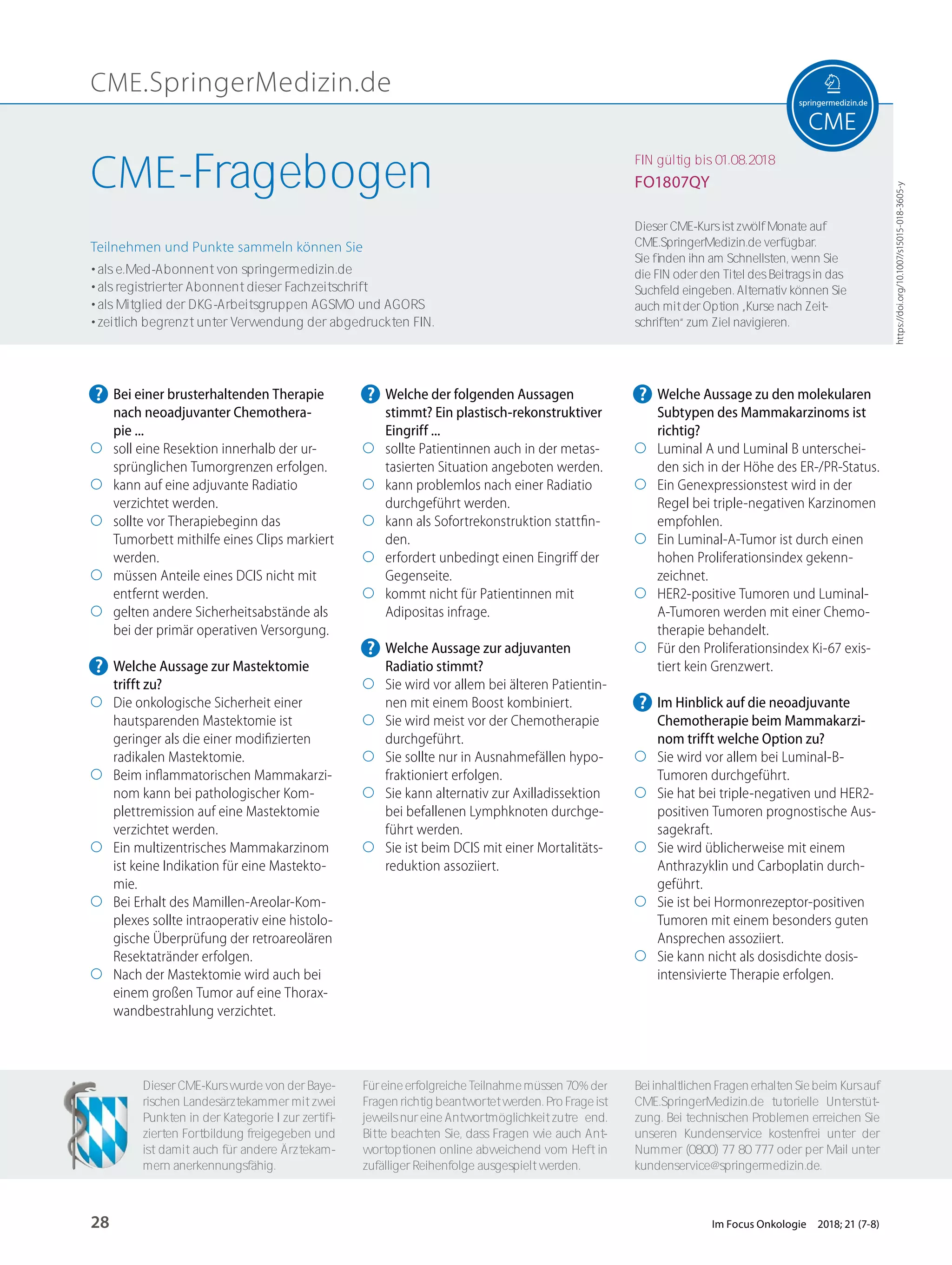 CME.SpringerMedizin.de
https://doi.org/10.1007/s15015-018-3605-y
Teilnehmen und Punkte sammeln können Sie
• als e.Med-Abonnent von springermedizin.de
• als registrierter Abonnent dieser Fachzeitschrift
• als Mitglied der DKG-Arbeitsgruppen AGSMO und AGORS
• zeitlich begrenzt unter Verwendung der abgedruckten FIN.
Dieser CME-Kurs ist zwölf Monate auf
CME.SpringerMedizin.de verfügbar.
Sie ﬁnden ihn am Schnellsten, wenn Sie
die FIN oder den Titel des Beitrags in das
Suchfeld eingeben. Alternativ können Sie
auch mit der Option „Kurse nach Zeit-
schriften“ zum Ziel navigieren.
Für eine erfolgreiche Teilnahme müssen 70% der
Fragen richtig beantwortet werden. Pro Frage ist
jeweils nur eine Antwortmöglichkeit zutreﬀend.
Bitte beachten Sie, dass Fragen wie auch Ant-
wortoptionen online abweichend vom Heft in
zufälliger Reihenfolge ausgespielt werden.
Dieser CME-Kurs wurde von der Baye-
rischen Landesärztekammer mit zwei
Punkten in der Kategorie I zur zertiﬁ-
zierten Fortbildung freigegeben und
ist damit auch für andere Ärztekam-
mern anerkennungsfähig.
Bei inhaltlichen Fragen erhalten Sie beim Kurs auf
CME.SpringerMedizin.de tutorielle Unterstüt-
zung. Bei technischen Problemen erreichen Sie
unseren Kundenservice kostenfrei unter der
Nummer (0800) 77 80 777 oder per Mail unter
kundenservice@springermedizin.de.
FIN gültig bis 01.08.2018
FO1807QYCME-Fragebogen
? Bei einer brusterhaltenden Therapie
nach neoadjuvanter Chemothera-
pie ...
◯ soll eine Resektion innerhalb der ur-
sprünglichen Tumorgrenzen erfolgen.
◯ kann auf eine adjuvante Radiatio
verzichtet werden.
◯ sollte vor Therapiebeginn das
Tumorbett mithilfe eines Clips markiert
werden.
◯ müssen Anteile eines DCIS nicht mit
entfernt werden.
◯ gelten andere Sicherheitsabstände als
bei der primär operativen Versorgung.
? Welche Aussage zur Mastektomie
trifft zu?
◯ Die onkologische Sicherheit einer
hautsparenden Mastektomie ist
geringer als die einer modiﬁzierten
radikalen Mastektomie.
◯ Beim inﬂammatorischen Mammakarzi-
nom kann bei pathologischer Kom-
plettremission auf eine Mastektomie
verzichtet werden.
◯ Ein multizentrisches Mammakarzinom
ist keine Indikation für eine Mastekto-
mie.
◯ Bei Erhalt des Mamillen-Areolar-Kom-
plexes sollte intraoperativ eine histolo-
gische Überprüfung der retroareolären
Resektatränder erfolgen.
◯ Nach der Mastektomie wird auch bei
einem großen Tumor auf eine Thorax-
wandbestrahlung verzichtet.
? Welche der folgenden Aussagen
stimmt? Ein plastisch-rekonstruktiver
Eingriff ...
◯ sollte Patientinnen auch in der metas-
tasierten Situation angeboten werden.
◯ kann problemlos nach einer Radiatio
durchgeführt werden.
◯ kann als Sofortrekonstruktion stattﬁn-
den.
◯ erfordert unbedingt einen Eingriﬀ der
Gegenseite.
◯ kommt nicht für Patientinnen mit
Adipositas infrage.
? Welche Aussage zur adjuvanten
Radiatio stimmt?
◯ Sie wird vor allem bei älteren Patientin-
nen mit einem Boost kombiniert.
◯ Sie wird meist vor der Chemotherapie
durchgeführt.
◯ Sie sollte nur in Ausnahmefällen hypo-
fraktioniert erfolgen.
◯ Sie kann alternativ zur Axilladissektion
bei befallenen Lymphknoten durchge-
führt werden.
◯ Sie ist beim DCIS mit einer Mortalitäts-
reduktion assoziiert.
? Welche Aussage zu den molekularen
Subtypen des Mammakarzinoms ist
richtig?
◯ Luminal A und Luminal B unterschei-
den sich in der Höhe des ER-/PR-Status.
◯ Ein Genexpressionstest wird in der
Regel bei triple-negativen Karzinomen
empfohlen.
◯ Ein Luminal-A-Tumor ist durch einen
hohen Proliferationsindex gekenn-
zeichnet.
◯ HER2-positive Tumoren und Luminal-
A-Tumoren werden mit einer Chemo-
therapie behandelt.
◯ Für den Proliferationsindex Ki-67 exis-
tiert kein Grenzwert.
? Im Hinblick auf die neoadjuvante
Chemotherapie beim Mammakarzi-
nom trifft welche Option zu?
◯ Sie wird vor allem bei Luminal-B-
Tumoren durchgeführt.
◯ Sie hat bei triple-negativen und HER2-
positiven Tumoren prognostische Aus-
sagekraft.
◯ Sie wird üblicherweise mit einem
Anthrazyklin und Carboplatin durch-
geführt.
◯ Sie ist bei Hormonrezeptor-positiven
Tumoren mit einem besonders guten
Ansprechen assoziiert.
◯ Sie kann nicht als dosisdichte dosis-
intensivierte Therapie erfolgen.
28 Im Focus Onkologie 2018; 21 (7-8)
 