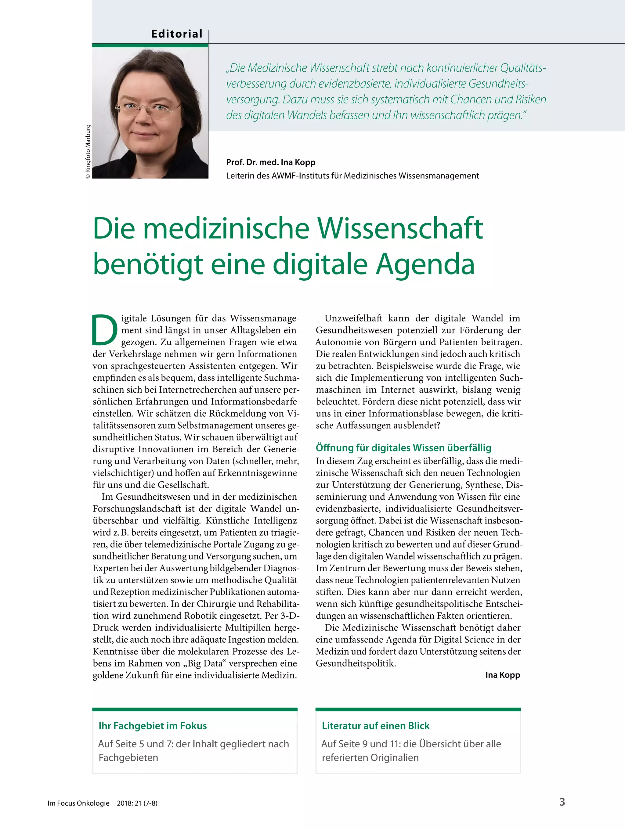 Prof. Dr. med. Ina Kopp
Leiterin des AWMF-Instituts für Medizinisches Wissensmanagement
„Die Medizinische Wissenschaft strebt nach kontinuierlicher Qualitäts-
verbesserung durch evidenzbasierte, individualisierte Gesundheits-
versorgung. Dazu muss sie sich systematisch mit Chancen und Risiken
des digitalen Wandels befassen und ihn wissenschaftlich prägen.“
Die medizinische Wissenschaft
benötigt eine digitale Agenda
D
igitale Lösungen für das Wissensmanage-
ment sind längst in unser Alltagsleben ein-
gezogen. Zu allgemeinen Fragen wie etwa
der Verkehrslage nehmen wir gern Informationen
von sprachgesteuerten Assistenten entgegen. Wir
empfinden es als bequem, dass intelligente Suchma-
schinen sich bei Internetrecherchen auf unsere per-
sönlichen Erfahrungen und Informationsbedarfe
einstellen. Wir schätzen die Rückmeldung von Vi-
talitätssensoren zum Selbstmanagement unseres ge-
sundheitlichen Status. Wir schauen überwältigt auf
disruptive Innovationen im Bereich der Generie-
rung und Verarbeitung von Daten (schneller, mehr,
vielschichtiger) und hoffen auf Erkenntnisgewinne
für uns und die Gesellschaft.
Im Gesundheitswesen und in der medizinischen
Forschungslandschaft ist der digitale Wandel un-
übersehbar und vielfältig. Künstliche Intelligenz
wird z.B. bereits eingesetzt, um Patienten zu triagie-
ren, die über telemedizinische Portale Zugang zu ge-
sundheitlicher Beratung und Versorgung suchen, um
Experten bei der Auswertung bildgebender Diagnos-
tik zu unterstützen sowie um methodische Qualität
und Rezeption medizinischer Publikationen automa-
tisiert zu bewerten. In der Chirurgie und Rehabilita-
tion wird zunehmend Robotik eingesetzt. Per 3-D-
Druck werden individualisierte Multipillen herge-
stellt, die auch noch ihre adäquate Ingestion melden.
Kenntnisse über die molekularen Prozesse des Le-
bens im Rahmen von „Big Data“ versprechen eine
goldene Zukunft für eine individualisierte Medizin.
Unzweifelhaft kann der digitale Wandel im
Gesundheitswesen potenziell zur Förderung der
Autonomie von Bürgern und Patienten beitragen.
Die realen Entwicklungen sind jedoch auch kritisch
zu betrachten. Beispielsweise wurde die Frage, wie
sich die Implementierung von intelligenten Such-
maschinen im Internet auswirkt, bislang wenig
beleuchtet. Fördern diese nicht potenziell, dass wir
uns in einer Informationsblase bewegen, die kriti-
sche Auffassungen ausblendet?
Öffnung für digitales Wissen überfällig
In diesem Zug erscheint es überfällig, dass die medi-
zinische Wissenschaft sich den neuen Technologien
zur Unterstützung der Generierung, Synthese, Dis-
seminierung und Anwendung von Wissen für eine
evidenzbasierte, individualisierte Gesundheitsver-
sorgung öffnet. Dabei ist die Wissenschaft insbeson-
dere gefragt, Chancen und Risiken der neuen Tech-
nologien kritisch zu bewerten und auf dieser Grund-
lage den digitalen Wandel wissenschaftlich zu prägen.
Im Zentrum der Bewertung muss der Beweis stehen,
dass neue Technologien patientenrelevanten Nutzen
stiften. Dies kann aber nur dann erreicht werden,
wenn sich künftige gesundheitspolitische Entschei-
dungen an wissenschaftlichen Fakten orientieren.
Die Medizinische Wissenschaft benötigt daher
eine umfassende Agenda für Digital Science in der
Medizin und fordert dazu Unterstützung seitens der
Gesundheitspolitik.
Ina Kopp
©RingfotoMarburg
Ihr Fachgebiet im Fokus
Auf Seite 5 und 7: der Inhalt gegliedert nach
Fachgebieten
Literatur auf einen Blick
Auf Seite 9 und 11: die Übersicht über alle
referierten Originalien
Im Focus Onkologie 2018; 21 (7-8) 3
Editorial
 