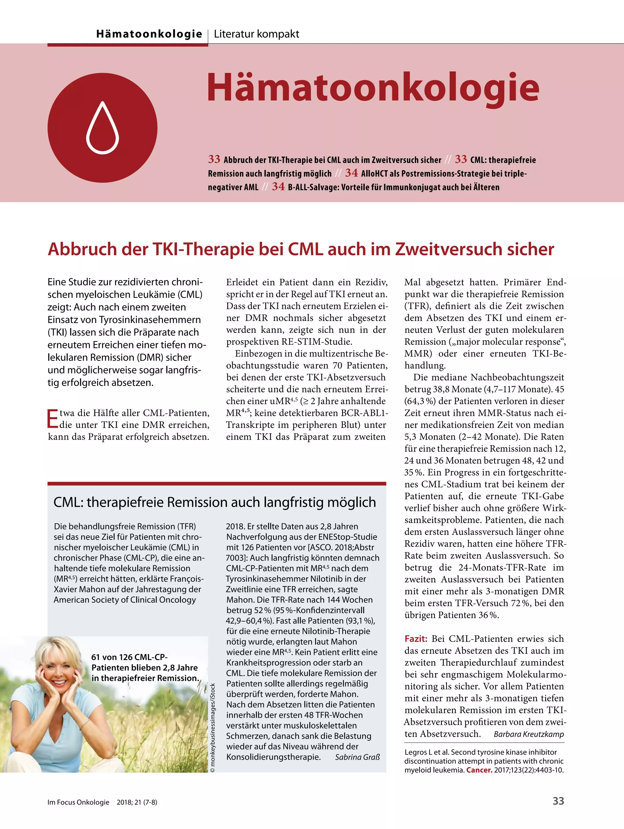 Hämatoonkologie
33 Abbruch der TKI-Therapie bei CML auch im Zweitversuch sicher // 33 CML: therapiefreie
Remission auch langfristig möglich // 34 AlloHCT als Postremissions-Strategie bei triple-
negativer AML // 34 B-ALL-Salvage: Vorteile für Immunkonjugat auch bei Älteren
Abbruch der TKI-Therapie bei CML auch im Zweitversuch sicher
Eine Studie zur rezidivierten chroni-
schen myeloischen Leukämie (CML)
zeigt: Auch nach einem zweiten
Einsatz von Tyrosinkinasehemmern
(TKI) lassen sich die Präparate nach
erneutem Erreichen einer tiefen mo-
lekularen Remission (DMR) sicher
und möglicherweise sogar langfris-
tig erfolgreich absetzen.
Etwa die Hälfte aller CML-Patienten,
die unter TKI eine DMR erreichen,
kann das Präparat erfolgreich absetzen.
Erleidet ein Patient dann ein Rezidiv,
spricht er in der Regel auf TKI erneut an.
Dass der TKI nach erneutem Erzielen ei-
ner DMR nochmals sicher abgesetzt
werden kann, zeigte sich nun in der
prospektiven RE-STIM-Studie.
Einbezogen in die multizentrische Be-
obachtungsstudie waren 70 Patienten,
bei denen der erste TKI-Absetzversuch
scheiterte und die nach erneutem Errei-
chen einer uMR4,5 (≥ 2 Jahre anhaltende
MR4,5; keine detektierbaren BCR-ABL1-
Transkripte im peripheren Blut) unter
einem TKI das Präparat zum zweiten
Mal abgesetzt hatten. Primärer End-
punkt war die therapiefreie Remission
(TFR), definiert als die Zeit zwischen
dem Absetzen des TKI und einem er-
neuten Verlust der guten molekularen
Remission („major molecular response“,
MMR) oder einer erneuten TKI-Be-
handlung.
Die mediane Nachbeobachtungszeit
betrug 38,8 Monate (4,7–117 Monate). 45
(64,3%) der Patienten verloren in dieser
Zeit erneut ihren MMR-Status nach ei-
ner medikationsfreien Zeit von median
5,3 Monaten (2–42 Monate). Die Raten
für eine therapiefreie Remission nach 12,
24 und 36 Monaten betrugen 48, 42 und
35%. Ein Progress in ein fortgeschritte-
nes CML-Stadium trat bei keinem der
Patienten auf, die erneute TKI-Gabe
verlief bisher auch ohne größere Wirk-
samkeitsprobleme. Patienten, die nach
dem ersten Auslassversuch länger ohne
Rezidiv waren, hatten eine höhere TFR-
Rate beim zweiten Auslassversuch. So
betrug die 24-Monats-TFR-Rate im
zweiten Auslassversuch bei Patienten
mit einer mehr als 3-monatigen DMR
beim ersten TFR-Versuch 72%, bei den
übrigen Patienten 36%.
Fazit: Bei CML-Patienten erwies sich
das erneute Absetzen des TKI auch im
zweiten Therapiedurchlauf zumindest
bei sehr engmaschigem Molekularmo-
nitoring als sicher. Vor allem Patienten
mit einer mehr als 3-monatigen tiefen
molekularen Remission im ersten TKI-
Absetzversuch profitieren von dem zwei-
ten Absetzversuch. Barbara Kreutzkamp
Legros L et al. Second tyrosine kinase inhibitor
discontinuation attempt in patients with chronic
myeloid leukemia. Cancer. 2017;123(22):4403-10.
CML: therapiefreie Remission auch langfristig möglich
Die behandlungsfreie Remission (TFR)
sei das neue Ziel für Patienten mit chro-
nischer myeloischer Leukämie (CML) in
chronischer Phase (CML-CP), die eine an-
haltende tiefe molekulare Remission
(MR4,5) erreicht hätten, erklärte François-
Xavier Mahon auf der Jahrestagung der
American Society of Clinical Oncology
2018. Er stellte Daten aus 2,8 Jahren
Nachverfolgung aus der ENEStop-Studie
mit 126 Patienten vor [ASCO. 2018;Abstr
7003]: Auch langfristig könnten demnach
CML-CP-Patienten mit MR4,5 nach dem
Tyrosinkinasehemmer Nilotinib in der
Zweitlinie eine TFR erreichen, sagte
Mahon. Die TFR-Rate nach 144 Wochen
betrug 52% (95%-Konfidenzintervall
42,9–60,4%). Fast alle Patienten (93,1%),
für die eine erneute Nilotinib-Therapie
nötig wurde, erlangten laut Mahon
wieder eine MR4,5. Kein Patient erlitt eine
Krankheitsprogression oder starb an
CML. Die tiefe molekulare Remission der
Patienten sollte allerdings regelmäßig
überprüft werden, forderte Mahon.
Nach dem Absetzen litten die Patienten
innerhalb der ersten 48 TFR-Wochen
verstärkt unter muskuloskelettalen
Schmerzen, danach sank die Belastung
wieder auf das Niveau während der
Konsolidierungstherapie. Sabrina Graß
61 von 126 CML-CP-
Patienten blieben 2,8 Jahre
in therapiefreier Remission.
©monkeybusinessimages/iStock
Im Focus Onkologie 2018; 21 (7-8) 33
Hämatoonkologie Literatur kompakt
 