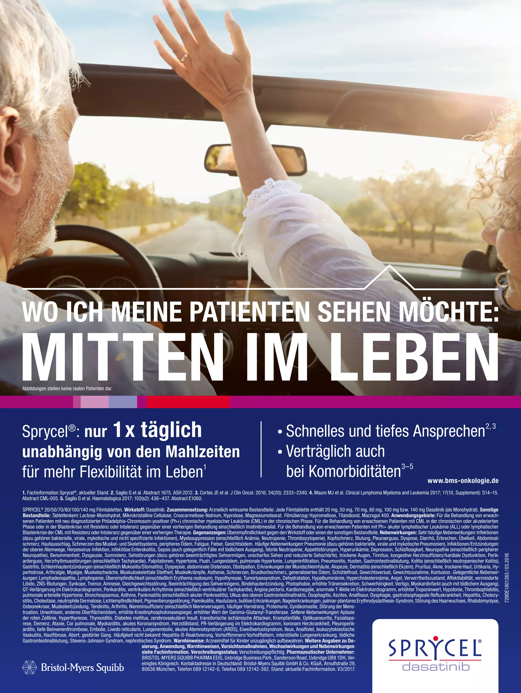 WO ICH MEINE PATIENTEN SEHEN MÖCHTE:
MITTEN IM LEBEN
SPRYCEL®
20/50/70/80/100/140 mg Filmtabletten. Wirkstoff: Dasatinib. Zusammensetzung: Arzneilich wirksame Bestandteile: Jede Filmtablette enthält 20 mg, 50 mg, 70 mg, 80 mg, 100 mg bzw. 140 mg Dasatinib (als Monohydrat). Sonstige
Bestandteile: Tablettenkern: Lactose-Monohydrat, Mikrokristalline Cellulose, Croscarmellose-Natrium, Hyprolose, Magnesiumstearat. Filmüberzug: Hypromellose, Titandioxid, Macrogol 400. Anwendungsgebiete: Für die Behandlung von erwach-
senen Patienten mit neu diagnostizierter Philadelphia-Chromosom-positiver (Ph+) chronischer myeloischer Leukämie (CML) in der chronischen Phase. Für die Behandlung von erwachsenen Patienten mit CML in der chronischen oder akzelerierten
Phase oder in der Blastenkrise mit Resistenz oder Intoleranz gegenüber einer vorherigen Behandlung einschließlich Imatinibmesilat. Für die Behandlung von erwachsenen Patienten mit Ph+ akuter lymphatischer Leukämie (ALL) oder lymphatischer
Blastenkrise der CML mit Resistenz oder Intoleranz gegenüber einer vorherigen Therapie. Gegenanzeigen: Überempfindlichkeit gegen den Wirkstoff oder einen der sonstigen Bestandteile. Nebenwirkungen: Sehr häufige Nebenwirkungen: Infektionen
(dazu gehören bakterielle, virale, mykotische und nicht spezifizierte Infektionen), Myelosuppression (einschließlich Anämie, Neutropenie, Thrombozytopenie), Kopfschmerz, Blutung, Pleuraerguss, Dyspnoe, Diarrhö, Erbrechen, Übelkeit, Abdominal-
schmerz, Hautausschlag, Schmerzen des Muskel- und Skelettsystems, peripheres Ödem, Fatigue, Fieber, Gesichtsödem. Häufige Nebenwirkungen: Pneumonie (dazu gehören bakterielle, virale und mykotische Pneumonien), Infektionen/Entzündungen
der oberen Atemwege, Herpesvirus-Infektion, infektiöse Enterokolitis, Sepsis (auch gelegentlich Fälle mit tödlichem Ausgang), febrile Neutropenie, Appetitstörungen, Hyperurikämie, Depression, Schlaflosigkeit, Neuropathie (einschließlich peripherer
Neuropathie), Benommenheit, Dysgeusie, Somnolenz, Sehstörungen (dazu gehören beeinträchtigtes Sehvermögen, unscharfes Sehen und reduzierte Sehschärfe), trockene Augen, Tinnitus, kongestive Herzinsuffizienz/kardiale Dysfunktion, Perik-
arderguss, Herzrhythmusstörungen (einschließlich Tachykardie), Palpitationen, Hypertonie, Flush, Lungenödem, pulmonale Hypertonie, Lungeninfiltration, Pneumonitis, Husten, Gastrointestinalblutung, Kolitis (einschließlich neutropenischer Kolitis),
Gastritis, Schleimhautentzündungen (einschließlich Mukositis/Stomatitis), Dyspepsie, abdominale Distension, Obstipation, Erkrankungen der Mundschleimhäute, Alopezie, Dermatitis (einschließlich Ekzem), Pruritus, Akne, trockene Haut, Urtikaria, Hy-
perhidrose, Arthralgie, Myalgie, Muskelschwäche, Muskuloskelettale Steifheit, Muskelkrämpfe, Asthenie, Schmerzen, Brustkorbschmerz, generalisiertes Ödem, Schüttelfrost, Gewichtsverlust, Gewichtszunahme, Kontusion. Gelegentliche Nebenwir-
kungen: Lymphadenopathie, Lymphopenie, Überempfindlichkeit (einschließlich Erythema nodosum), Hypothyreose, Tumorlysesyndrom, Dehydratation, Hypalbuminämie, Hypercholesterinämie, Angst, Verwirrtheitszustand, Affektlabilität, verminderte
Libido, ZNS-Blutungen, Synkope, Tremor, Amnesie, Gleichgewichtsstörung, Beeinträchtigung des Sehvermögens, Bindehautentzündung, Photophobie, erhöhte Tränensekretion, Schwerhörigkeit, Vertigo, Myokardinfarkt (auch mit tödlichem Ausgang),
QT-Verlängerung im Elektrokardiogramm, Perikarditis, ventrikuläre Arrhythmie (einschließlich ventrikulärer Tachykardie), Angina pectoris, Kardiomegalie, anormale T-Welle im Elektrokardiogramm, erhöhter Troponinwert, Hypotonie, Thrombophlebitis,
pulmonale arterielle Hypertonie, Bronchospasmus, Asthma, Pankreatitis (einschließlich akuter Pankreatitis), Ulkus des oberen Gastrointestinaltrakts, Ösophagitis, Aszites, Analfissur, Dysphagie, gastroösophageale Refluxkrankheit, Hepatitis, Cholezy-
stitis, Cholestase, neutrophile Dermatose, Lichtempfindlichkeit, Pigmentierungsstörung, Pannikulitis, Hautulzera, bullöse Erkrankungen, Nagelerkrankungen, palmar-plantares Erythrodysästhesie-Syndrom, Störung des Haarwuchses, Rhabdomyolyse,
Osteonekrose, Muskelentzündung, Tendinitis, Arthritis, Niereninsuffizienz (einschließlich Nierenversagen), häufiger Harndrang, Proteinurie, Gynäkomastie, Störung der Mens-
truation, Unwohlsein, anderes Oberflächenödem, erhöhte Kreatinphosphokinasespiegel, erhöhter Wert der Gamma-Glutamyl-Transferase. Seltene Nebenwirkungen: Aplasie
der roten Zelllinie, Hyperthyreose, Thyreoiditis, Diabetes mellitus, zerebrovaskulärer Insult, transitorische ischämische Attacken, Krampfanfälle, Optikusneuritis, Fazialispa-
rese, Demenz, Ataxie, Cor pulmonale, Myokarditis, akutes Koronarsyndrom, Herzstillstand, PR-Verlängerung im Elektrokardiogramm, koronare Herzkrankheit, Pleuroperik-
arditis, tiefe Beinvenenthrombose, Embolie, Livedo reticularis, Lungenembolie, akutes Atemnotsyndrom (ARDS), Eiweißverlustsyndrom, Ileus, Analfistel, leukozytoklastische
Vaskulitis, Hautfibrose, Abort, gestörter Gang. Häufigkeit nicht bekannt: Hepatitis-B-Reaktivierung, Vorhofflimmern/Vorhofflattern, interstitielle Lungenerkrankung, tödliche
Gastrointestinalblutung, Stevens-Johnson-Syndrom, nephrotisches Syndrom. Warnhinweise: Arzneimittel für Kinder unzugänglich aufbewahren. Weitere Angaben zu Do-
sierung, Anwendung, Warnhinweisen, Vorsichtsmaßnahmen, Wechselwirkungen und Nebenwirkungen
siehe Fachinformation. Verschreibungsstatus: Verschreibungspflichtig. Pharmazeutischer Unternehmer:
BRISTOL-MYERS SQUIBB PHARMA EEIG, Uxbridge Business Park, Sanderson Road, Uxbridge UB8 1DH, Ver-
einigtes Königreich. Kontaktadresse in Deutschland: Bristol-Myers Squibb GmbH & Co. KGaA, Arnulfstraße 29,
80636 München, Telefon 089 12142-0, Telefax 089 12142-392. Stand: aktuelle Fachinformation. V3/2017.
1. Fachinformation Sprycel®
, aktueller Stand. 2. Saglio G et al. Abstract 1675. ASH 2012. 3. Cortes JE et al. J Clin Oncol. 2016; 34(20): 2333–2340. 4. Mauro MJ et al. Clinical Lymphoma Myeloma and Leukemia 2017; 17(10, Supplement): S14–15.
Abstract CML-005. 5. Saglio G et al. Haematologica 2017; 102(s2): 436–437. Abstract E1060.
www.bms-onkologie.de
Sprycel®
: nur 1x täglich
unabhängig von den Mahlzeiten
für mehr Flexibilität im Leben1
®
729DE1801263/03.2018
Schnelles und tiefes Ansprechen2,3
Verträglich auch
bei Komorbiditäten3–5
Abbildungen stellen keine realen Patienten dar.
 