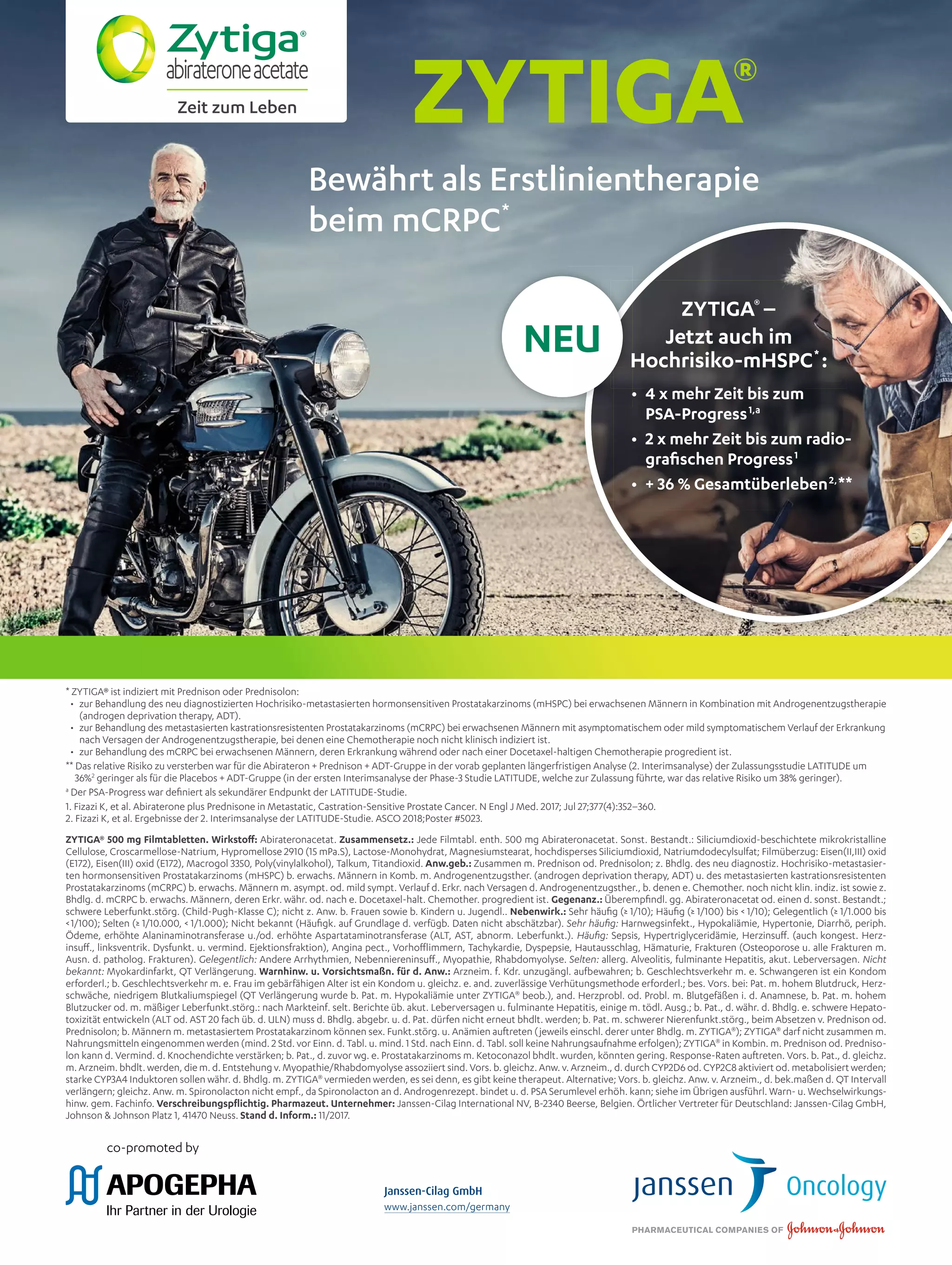 www.janssen.com/germany
Zeit zum Leben
* ZYTIGA® ist indiziert mit Prednison oder Prednisolon:
• zur Behandlung des neu diagnostizierten Hochrisiko-metastasierten hormonsensitiven Prostatakarzinoms (mHSPC) bei erwachsenen Männern in Kombination mit Androgenentzugstherapie
(androgen deprivation therapy, ADT).
• zur Behandlung des metastasierten kastrationsresistenten Prostatakarzinoms (mCRPC) bei erwachsenen Männern mit asymptomatischem oder mild symptomatischem Verlauf der Erkrankung
nach Versagen der Androgenentzugstherapie, bei denen eine Chemotherapie noch nicht klinisch indiziert ist.
• zur Behandlung des mCRPC bei erwachsenen Männern, deren Erkrankung während oder nach einer Docetaxel-haltigen Chemotherapie progredient ist.
** Das relative Risiko zu versterben war für die Abirateron + Prednison + ADT-Gruppe in der vorab geplanten längerfristigen Analyse (2. Interimsanalyse) der Zulassungsstudie LATITUDE um
36%2
geringer als für die Placebos + ADT-Gruppe (in der ersten Interimsanalyse der Phase-3 Studie LATITUDE, welche zur Zulassung führte, war das relative Risiko um 38% geringer).
a
Der PSA-Progress war deﬁniert als sekundärer Endpunkt der LATITUDE-Studie.
1. Fizazi K, et al. Abiraterone plus Prednisone in Metastatic, Castration-Sensitive Prostate Cancer. N Engl J Med. 2017; Jul 27;377(4):352–360.
2. Fizazi K, et al. Ergebnisse der 2. Interimsanalyse der LATITUDE-Studie. ASCO 2018;Poster #5023.
ZYTIGA® 500 mg Filmtabletten. Wirkstoﬀ: Abirateronacetat. Zusammensetz.: Jede Filmtabl. enth. 500 mg Abirateronacetat. Sonst. Bestandt.: Siliciumdioxid-beschichtete mikrokristalline
Cellulose, Croscarmellose-Natrium, Hypromellose 2910 (15 mPa.S), Lactose-Monohydrat, Magnesiumstearat, hochdisperses Siliciumdioxid, Natriumdodecylsulfat; Filmüberzug: Eisen(II,III) oxid
(E172), Eisen(III) oxid (E172), Macrogol 3350, Poly(vinylalkohol), Talkum, Titandioxid. Anw.geb.: Zusammen m. Prednison od. Prednisolon; z. Bhdlg. des neu diagnostiz. Hochrisiko-metastasier-
ten hormonsensitiven Prostatakarzinoms (mHSPC) b. erwachs. Männern in Komb. m. Androgenentzugsther. (androgen deprivation therapy, ADT) u. des metastasierten kastrationsresistenten
Prostatakarzinoms (mCRPC) b. erwachs. Männern m. asympt. od. mild sympt. Verlauf d. Erkr. nach Versagen d. Androgenentzugsther., b. denen e. Chemother. noch nicht klin. indiz. ist sowie z.
Bhdlg. d. mCRPC b. erwachs. Männern, deren Erkr. währ. od. nach e. Docetaxel-halt. Chemother. progredient ist. Gegenanz.: Überempﬁndl. gg. Abirateronacetat od. einen d. sonst. Bestandt.;
schwere Leberfunkt.störg. (Child-Pugh-Klasse C); nicht z. Anw. b. Frauen sowie b. Kindern u. Jugendl.. Nebenwirk.: Sehr häuﬁg (≥ 1/10); Häuﬁg (≥ 1/100) bis < 1/10); Gelegentlich (≥ 1/1.000 bis
<1/100); Selten (≥ 1/10.000, < 1/1.000); Nicht bekannt (Häuﬁgk. auf Grundlage d. verfügb. Daten nicht abschätzbar). Sehr häuﬁg: Harnwegsinfekt., Hypokaliämie, Hypertonie, Diarrhö, periph.
Ödeme, erhöhte Alaninaminotransferase u./od. erhöhte Aspartataminotransferase (ALT, AST, abnorm. Leberfunkt.). Häuﬁg: Sepsis, Hypertriglyceridämie, Herzinsuﬀ. (auch kongest. Herz-
insuﬀ., linksventrik. Dysfunkt. u. vermind. Ejektionsfraktion), Angina pect., Vorhoﬄimmern, Tachykardie, Dyspepsie, Hautausschlag, Hämaturie, Frakturen (Osteoporose u. alle Frakturen m.
Ausn. d. patholog. Frakturen). Gelegentlich: Andere Arrhythmien, Nebenniereninsuﬀ., Myopathie, Rhabdomyolyse. Selten: allerg. Alveolitis, fulminante Hepatitis, akut. Leberversagen. Nicht
bekannt: Myokardinfarkt, QT Verlängerung. Warnhinw. u. Vorsichtsmaßn. für d. Anw.: Arzneim. f. Kdr. unzugängl. aufbewahren; b. Geschlechtsverkehr m. e. Schwangeren ist ein Kondom
erforderl.; b. Geschlechtsverkehr m. e. Frau im gebärfähigen Alter ist ein Kondom u. gleichz. e. and. zuverlässige Verhütungsmethode erforderl.; bes. Vors. bei: Pat. m. hohem Blutdruck, Herz-
schwäche, niedrigem Blutkaliumspiegel (QT Verlängerung wurde b. Pat. m. Hypokaliämie unter ZYTIGA®
beob.), and. Herzprobl. od. Probl. m. Blutgefäßen i. d. Anamnese, b. Pat. m. hohem
Blutzucker od. m. mäßiger Leberfunkt.störg.: nach Markteinf. selt. Berichte üb. akut. Leberversagen u. fulminante Hepatitis, einige m. tödl. Ausg.; b. Pat., d. währ. d. Bhdlg. e. schwere Hepato-
toxizität entwickeln (ALT od. AST 20 fach üb. d. ULN) muss d. Bhdlg. abgebr. u. d. Pat. dürfen nicht erneut bhdlt. werden; b. Pat. m. schwerer Nierenfunkt.störg., beim Absetzen v. Prednison od.
Prednisolon; b. Männern m. metastasiertem Prostatakarzinom können sex. Funkt.störg. u. Anämien auftreten (jeweils einschl. derer unter Bhdlg. m. ZYTIGA®
); ZYTIGA®
darf nicht zusammen m.
Nahrungsmitteln eingenommen werden (mind. 2 Std. vor Einn. d. Tabl. u. mind. 1 Std. nach Einn. d. Tabl. soll keine Nahrungsaufnahme erfolgen); ZYTIGA®
in Kombin. m. Prednison od. Predniso-
lon kann d. Vermind. d. Knochendichte verstärken; b. Pat., d. zuvor wg. e. Prostatakarzinoms m. Ketoconazol bhdlt. wurden, könnten gering. Response-Raten auftreten. Vors. b. Pat., d. gleichz.
m. Arzneim. bhdlt. werden, die m. d. Entstehung v. Myopathie/Rhabdomyolyse assoziiert sind. Vors. b. gleichz. Anw. v. Arzneim., d. durch CYP2D6 od. CYP2C8 aktiviert od. metabolisiert werden;
starke CYP3A4 Induktoren sollen währ. d. Bhdlg. m. ZYTIGA®
vermieden werden, es sei denn, es gibt keine therapeut. Alternative; Vors. b. gleichz. Anw. v. Arzneim., d. bek.maßen d. QT Intervall
verlängern; gleichz. Anw. m. Spironolacton nicht empf., da Spironolacton an d. Androgenrezept. bindet u. d. PSA Serumlevel erhöh. kann; siehe im Übrigen ausführl. Warn- u. Wechselwirkungs-
hinw. gem. Fachinfo. Verschreibungspﬂichtig. Pharmazeut. Unternehmer: Janssen-Cilag International NV, B-2340 Beerse, Belgien. Örtlicher Vertreter für Deutschland: Janssen-Cilag GmbH,
Johnson & Johnson Platz 1, 41470 Neuss. Stand d. Inform.: 11/2017.
Bewährt als Erstlinientherapie
beim mCRPC*
• 4 x mehr Zeit bis zum
PSA-Progress1,a
• 2 x mehr Zeit bis zum radio-
graﬁschen Progress1
• + 36 % Gesamtüberleben2,
**
ZYTIGA®
‒
Jetzt auch im
Hochrisiko-mHSPC*
:
NEU
 