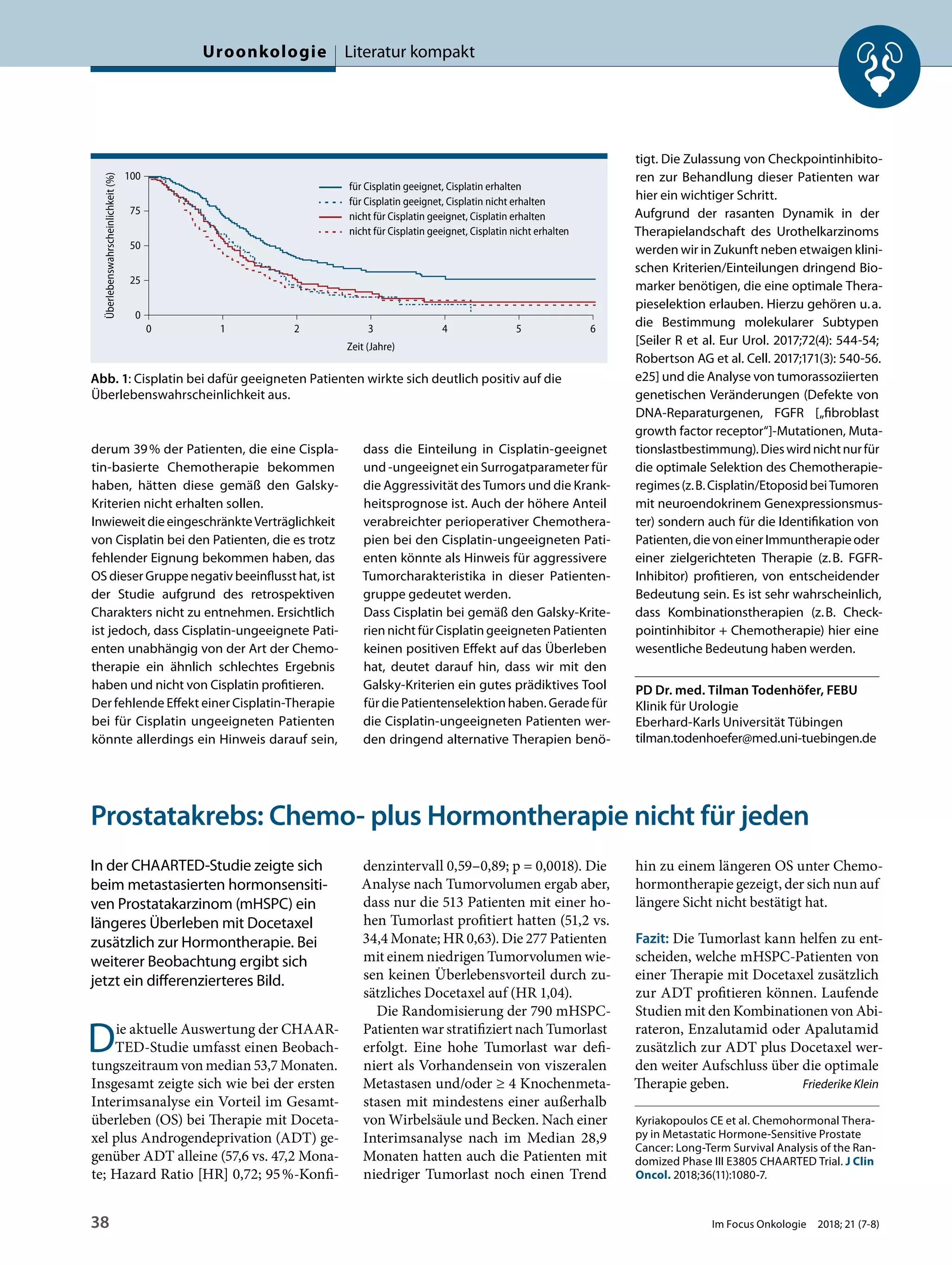derum 39% der Patienten, die eine Cispla-
tin-basierte Chemotherapie bekommen
haben, hätten diese gemäß den Galsky-
Kriterien nicht erhalten sollen.
InwieweitdieeingeschränkteVerträglichkeit
von Cisplatin bei den Patienten, die es trotz
fehlender Eignung bekommen haben, das
OS dieser Gruppe negativ beeinflusst hat, ist
der Studie aufgrund des retrospektiven
Charakters nicht zu entnehmen. Ersichtlich
ist jedoch, dass Cisplatin-ungeeignete Pati-
enten unabhängig von der Art der Chemo-
therapie ein ähnlich schlechtes Ergebnis
haben und nicht von Cisplatin profitieren.
Der fehlende Effekt einer Cisplatin-Therapie
bei für Cisplatin ungeeigneten Patienten
könnte allerdings ein Hinweis darauf sein,
dass die Einteilung in Cisplatin-geeignet
und -ungeeignet ein Surrogatparameter für
die Aggressivität des Tumors und die Krank-
heitsprognose ist. Auch der höhere Anteil
verabreichter perioperativer Chemothera-
pien bei den Cisplatin-ungeeigneten Pati-
enten könnte als Hinweis für aggressivere
Tumorcharakteristika in dieser Patienten-
gruppe gedeutet werden.
Dass Cisplatin bei gemäß den Galsky-Krite-
rien nicht für Cisplatin geeigneten Patienten
keinen positiven Effekt auf das Überleben
hat, deutet darauf hin, dass wir mit den
Galsky-Kriterien ein gutes prädiktives Tool
für die Patientenselektion haben. Gerade für
die Cisplatin-ungeeigneten Patienten wer-
den dringend alternative Therapien benö-
tigt. Die Zulassung von Checkpointinhibito-
ren zur Behandlung dieser Patienten war
hier ein wichtiger Schritt.
Aufgrund der rasanten Dynamik in der
Therapielandschaft des Urothelkarzinoms
werden wir in Zukunft neben etwaigen klini-
schen Kriterien/Einteilungen dringend Bio-
marker benötigen, die eine optimale Thera-
pieselektion erlauben. Hierzu gehören u.a.
die Bestimmung molekularer Subtypen
[Seiler R et al. Eur Urol. 2017;72(4): 544-54;
Robertson AG et al. Cell. 2017;171(3): 540-56.
e25] und die Analyse von tumorassoziierten
genetischen Veränderungen (Defekte von
DNA-Reparaturgenen, FGFR [„fibroblast
growth factor receptor“]-Mutationen, Muta-
tionslastbestimmung).Dieswirdnichtnurfür
die optimale Selektion des Chemotherapie-
regimes(z.B.Cisplatin/EtoposidbeiTumoren
mit neuroendokrinem Genexpressionsmus-
ter) sondern auch für die Identifikation von
Patienten,dievoneinerImmuntherapieoder
einer zielgerichteten Therapie (z.B. FGFR-
Inhibitor) profitieren, von entscheidender
Bedeutung sein. Es ist sehr wahrscheinlich,
dass Kombinationstherapien (z.B. Check-
pointinhibitor + Chemotherapie) hier eine
wesentliche Bedeutung haben werden.
PD Dr. med. Tilman Todenhöfer, FEBU
Klinik für Urologie
Eberhard-Karls Universität Tübingen
tilman.todenhoefer@med.uni-tuebingen.de
Prostatakrebs: Chemo- plus Hormontherapie nicht für jeden
In der CHAARTED-Studie zeigte sich
beim metastasierten hormonsensiti-
ven Prostatakarzinom (mHSPC) ein
längeres Überleben mit Docetaxel
zusätzlich zur Hormontherapie. Bei
weiterer Beobachtung ergibt sich
jetzt ein differenzierteres Bild.
Die aktuelle Auswertung der CHAAR-
TED-Studie umfasst einen Beobach-
tungszeitraum von median 53,7 Monaten.
Insgesamt zeigte sich wie bei der ersten
Interimsanalyse ein Vorteil im Gesamt-
überleben (OS) bei Therapie mit Doceta-
xel plus Androgendeprivation (ADT) ge-
genüber ADT alleine (57,6 vs. 47,2 Mona-
te; Hazard Ratio [HR] 0,72; 95%-Konfi-
denzintervall 0,59–0,89; p = 0,0018). Die
Analyse nach Tumorvolumen ergab aber,
dass nur die 513 Patienten mit einer ho-
hen Tumorlast profitiert hatten (51,2 vs.
34,4 Monate; HR 0,63). Die 277 Patienten
mit einem niedrigen Tumorvolumen wie-
sen keinen Überlebensvorteil durch zu-
sätzliches Docetaxel auf (HR 1,04).
Die Randomisierung der 790 mHSPC-
Patienten war stratifiziert nach Tumorlast
erfolgt. Eine hohe Tumorlast war defi-
niert als Vorhandensein von viszeralen
Metastasen und/oder ≥ 4 Knochenmeta-
stasen mit mindestens einer außerhalb
von Wirbelsäule und Becken. Nach einer
Interimsanalyse nach im Median 28,9
Monaten hatten auch die Patienten mit
niedriger Tumorlast noch einen Trend
hin zu einem längeren OS unter Chemo-
hormontherapie gezeigt, der sich nun auf
längere Sicht nicht bestätigt hat.
Fazit: Die Tumorlast kann helfen zu ent-
scheiden, welche mHSPC-Patienten von
einer Therapie mit Docetaxel zusätzlich
zur ADT profitieren können. Laufende
Studien mit den Kombinationen von Abi-
rateron, Enzalutamid oder Apalutamid
zusätzlich zur ADT plus Docetaxel wer-
den weiter Aufschluss über die optimale
Therapie geben. Friederike Klein
Kyriakopoulos CE et al. Chemohormonal Thera-
py in Metastatic Hormone-Sensitive Prostate
Cancer: Long-Term Survival Analysis of the Ran-
domized Phase III E3805 CHAARTED Trial. J Clin
Oncol. 2018;36(11):1080-7.
Abb. 1: Cisplatin bei dafür geeigneten Patienten wirkte sich deutlich positiv auf die
Überlebenswahrscheinlichkeit aus.
100
75
50
25
0
Überlebenswahrscheinlichkeit(%)
Zeit (Jahre)
0 1 2 3 4 5 6
für Cisplatin geeignet, Cisplatin nicht erhalten
für Cisplatin geeignet, Cisplatin erhalten
nicht für Cisplatin geeignet, Cisplatin nicht erhalten
nicht für Cisplatin geeignet, Cisplatin erhalten
Uroonkologie Literatur kompakt
38 Im Focus Onkologie 2018; 21 (7-8)
 