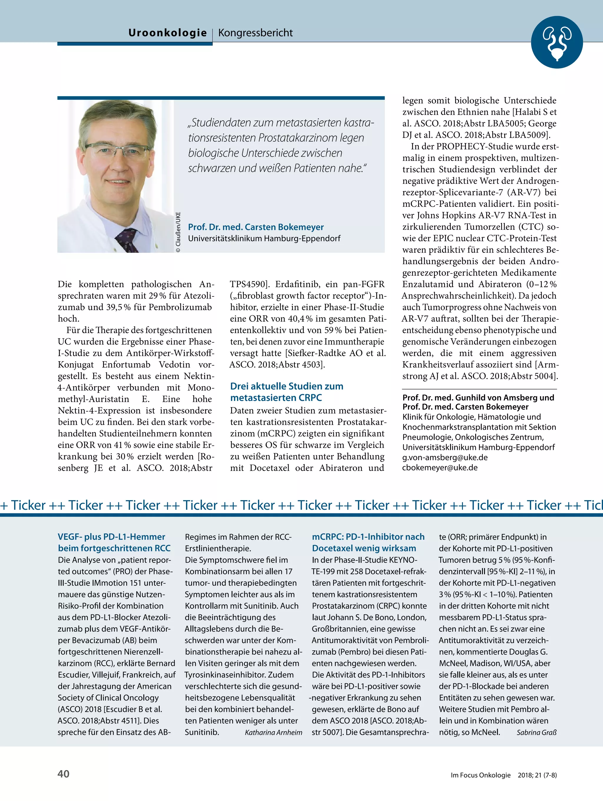 Die kompletten pathologischen An-
sprechraten waren mit 29% für Atezoli-
zumab und 39,5% für Pembrolizumab
hoch.
Für die Therapie des fortgeschrittenen
UC wurden die Ergebnisse einer Phase-
I-Studie zu dem Antikörper-Wirkstoff-
Konjugat Enfortumab Vedotin vor-
gestellt. Es besteht aus einem Nektin-
4-Antikörper verbunden mit Mono-
methyl-Auristatin E. Eine hohe
Nektin-4-Expression ist insbesondere
beim UC zu finden. Bei den stark vorbe-
handelten Studienteilnehmern konnten
eine ORR von 41% sowie eine stabile Er-
krankung bei 30% erzielt werden [Ro-
senberg JE et al. ASCO. 2018;Abstr
TPS4590]. Erdafitinib, ein pan-FGFR
(„fibroblast growth factor receptor“)-In-
hibitor, erzielte in einer Phase-II-Studie
eine ORR von 40,4% im gesamten Pati-
entenkollektiv und von 59% bei Patien-
ten, bei denen zuvor eine Immuntherapie
versagt hatte [Siefker-Radtke AO et al.
ASCO. 2018;Abstr 4503].
Drei aktuelle Studien zum
metastasierten CRPC
Daten zweier Studien zum metastasier-
ten kastrationsresistenten Prostatakar-
zinom (mCRPC) zeigten ein signifikant
besseres OS für schwarze im Vergleich
zu weißen Patienten unter Behandlung
mit Docetaxel oder Abirateron und
legen somit biologische Unterschiede
zwischen den Ethnien nahe [Halabi S et
al. ASCO. 2018;Abstr LBA5005; George
DJ et al. ASCO. 2018;Abstr LBA5009].
In der PROPHECY-Studie wurde erst-
malig in einem prospektiven, multizen-
trischen Studiendesign verblindet der
negative prädiktive Wert der Androgen-
rezeptor-Splicevariante-7 (AR-V7) bei
mCRPC-Patienten validiert. Ein positi-
ver Johns Hopkins AR-V7 RNA-Test in
zirkulierenden Tumorzellen (CTC) so-
wie der EPIC nuclear CTC-Protein-Test
waren prädiktiv für ein schlechteres Be-
handlungsergebnis der beiden Andro-
genrezeptor-gerichteten Medikamente
Enzalutamid und Abirateron (0–12%
Ansprechwahrscheinlichkeit). Da jedoch
auch Tumorprogress ohne Nachweis von
AR-V7 auftrat, sollten bei der Therapie-
entscheidung ebenso phenotypische und
genomische Veränderungen einbezogen
werden, die mit einem aggressiven
Krankheitsverlauf assoziiert sind [Arm-
strong AJ et al. ASCO. 2018;Abstr 5004].
Prof. Dr. med. Gunhild von Amsberg und
Prof. Dr. med. Carsten Bokemeyer
Klinik für Onkologie, Hämatologie und
Knochenmarkstransplantation mit Sektion
Pneumologie, Onkologisches Zentrum,
Universitätsklinikum Hamburg-Eppendorf
g.von-amsberg@uke.de
cbokemeyer@uke.de
Prof. Dr. med. Carsten Bokemeyer
Universitätsklinikum Hamburg-Eppendorf
©Claußen/UKE
„Studiendaten zum metastasierten kastra-
tionsresistenten Prostatakarzinom legen
biologische Unterschiede zwischen
schwarzen und weißen Patienten nahe.“
VEGF- plus PD-L1-Hemmer
beim fortgeschrittenen RCC
Die Analyse von „patient repor-
ted outcomes“ (PRO) der Phase-
III-Studie IMmotion 151 unter-
mauere das günstige Nutzen-
Risiko-Profil der Kombination
aus dem PD-L1-Blocker Atezoli-
zumab plus dem VEGF-Antikör-
per Bevacizumab (AB) beim
fortgeschrittenen Nierenzell-
karzinom (RCC), erklärte Bernard
Escudier, Villejuif, Frankreich, auf
der Jahrestagung der American
Society of Clinical Oncology
(ASCO) 2018 [Escudier B et al.
ASCO. 2018;Abstr 4511]. Dies
spreche für den Einsatz des AB-
Regimes im Rahmen der RCC-
Erstlinientherapie.
Die Symptomschwere fiel im
Kombinationsarm bei allen 17
tumor- und therapiebedingten
Symptomen leichter aus als im
Kontrollarm mit Sunitinib. Auch
die Beeinträchtigung des
Alltagslebens durch die Be-
schwerden war unter der Kom-
binationstherapie bei nahezu al-
len Visiten geringer als mit dem
Tyrosinkinaseinhibitor. Zudem
verschlechterte sich die gesund-
heitsbezogene Lebensqualität
bei den kombiniert behandel-
ten Patienten weniger als unter
Sunitinib. Katharina Arnheim
mCRPC: PD-1-Inhibitor nach
Docetaxel wenig wirksam
In der Phase-II-Studie KEYNO-
TE-199 mit 258 Docetaxel-refrak-
tären Patienten mit fortgeschrit-
tenem kastrationsresistentem
Prostatakarzinom (CRPC) konnte
laut Johann S. De Bono, London,
Großbritannien, eine gewisse
Antitumoraktivität von Pembroli-
zumab (Pembro) bei diesen Pati-
enten nachgewiesen werden.
Die Aktivität des PD-1-Inhibitors
wäre bei PD-L1-positiver sowie
-negativer Erkrankung zu sehen
gewesen, erklärte de Bono auf
dem ASCO 2018 [ASCO. 2018;Ab-
str 5007]. Die Gesamtansprechra-
te (ORR; primärer Endpunkt) in
der Kohorte mit PD-L1-positiven
Tumoren betrug 5% (95%-Konfi-
denzintervall [95%-KI] 2–11%), in
der Kohorte mit PD-L1-negativen
3% (95%-KI < 1–10%). Patienten
in der dritten Kohorte mit nicht
messbarem PD-L1-Status spra-
chen nicht an. Es sei zwar eine
Antitumoraktivität zu verzeich-
nen, kommentierte Douglas G.
McNeel, Madison, WI/USA, aber
sie falle kleiner aus, als es unter
der PD-1-Blockade bei anderen
Entitäten zu sehen gewesen war.
Weitere Studien mit Pembro al-
lein und in Kombination wären
nötig, so McNeel. Sabrina Graß
+ Ticker ++ Ticker ++ Ticker ++ Ticker ++ Ticker ++ Ticker ++ Ticker ++ Ticker ++ Ticker ++ Ticker ++ Tick
Uroonkologie Kongressbericht
40 Im Focus Onkologie 2018; 21 (7-8)
 