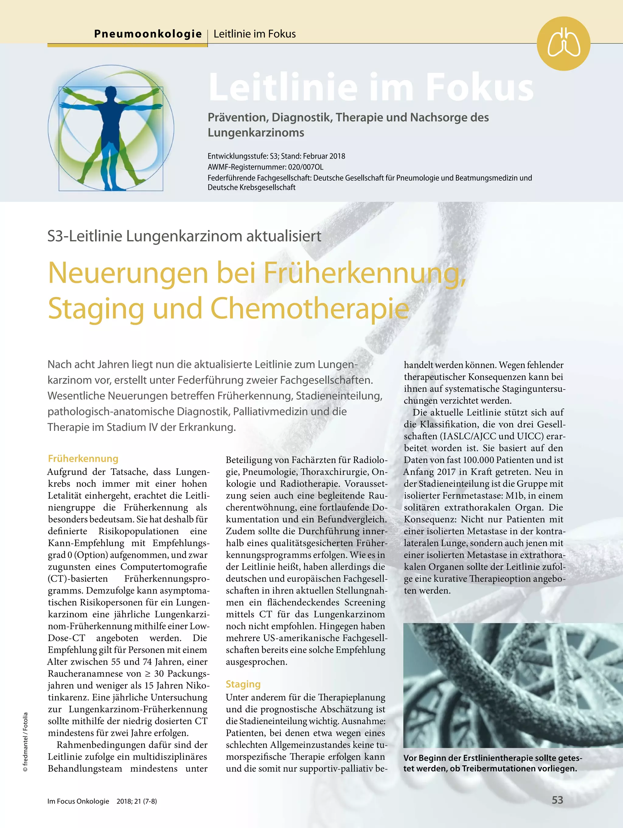 Prävention, Diagnostik, Therapie und Nachsorge des
Lungenkarzinoms
Leitlinie im Fokus
Entwicklungsstufe: S3; Stand: Februar 2018
AWMF-Registernummer: 020/007OL
Federführende Fachgesellschaft: Deutsche Gesellschaft für Pneumologie und Beatmungsmedizin und
Deutsche Krebsgesellschaft
©fredmantel/Fotolia
S3-Leitlinie Lungenkarzinom aktualisiert
Neuerungen bei Früherkennung,
Staging und Chemotherapie
Nach acht Jahren liegt nun die aktualisierte Leitlinie zum Lungen-
karzinom vor, erstellt unter Federführung zweier Fachgesellschaften.
Wesentliche Neuerungen betreffen Früherkennung, Stadieneinteilung,
pathologisch-anatomische Diagnostik, Palliativmedizin und die
Therapie im Stadium IV der Erkrankung.
Früherkennung
Aufgrund der Tatsache, dass Lungen-
krebs noch immer mit einer hohen
Letalität einhergeht, erachtet die Leitli-
niengruppe die Früherkennung als
besonders bedeutsam. Sie hat deshalb für
definierte Risikopopulationen eine
Kann-Empfehlung mit Empfehlungs-
grad 0 (Option) aufgenommen, und zwar
zugunsten eines Computertomografie
(CT)-basierten Früherkennungspro-
gramms. Demzufolge kann asymptoma-
tischen Risikopersonen für ein Lungen-
karzinom eine jährliche Lungenkarzi-
nom-Früherkennung mithilfe einer Low-
Dose-CT angeboten werden. Die
Empfehlung gilt für Personen mit einem
Alter zwischen 55 und 74 Jahren, einer
Raucheranamnese von ≥ 30 Packungs-
jahren und weniger als 15 Jahren Niko-
tinkarenz. Eine jährliche Untersuchung
zur Lungenkarzinom-Früherkennung
sollte mithilfe der niedrig dosierten CT
mindestens für zwei Jahre erfolgen.
Rahmenbedingungen dafür sind der
Leitlinie zufolge ein multidisziplinäres
Behandlungsteam mindestens unter
Beteiligung von Fachärzten für Radiolo-
gie, Pneumologie, Thoraxchirurgie, On-
kologie und Radiotherapie. Vorausset-
zung seien auch eine begleitende Rau-
cherentwöhnung, eine fortlaufende Do-
kumentation und ein Befundvergleich.
Zudem sollte die Durchführung inner-
halb eines qualitätsgesicherten Früher-
kennungsprogramms erfolgen. Wie es in
der Leitlinie heißt, haben allerdings die
deutschen und europäischen Fachgesell-
schaften in ihren aktuellen Stellungnah-
men ein flächendeckendes Screening
mittels CT für das Lungenkarzinom
noch nicht empfohlen. Hingegen haben
mehrere US-amerikanische Fachgesell-
schaften bereits eine solche Empfehlung
ausgesprochen.
Staging
Unter anderem für die Therapieplanung
und die prognostische Abschätzung ist
die Stadieneinteilung wichtig. Ausnahme:
Patienten, bei denen etwa wegen eines
schlechten Allgemeinzustandes keine tu-
morspezifische Therapie erfolgen kann
und die somit nur supportiv-palliativ be-
handelt werden können. Wegen fehlender
therapeutischer Konsequenzen kann bei
ihnen auf systematische Staginguntersu-
chungen verzichtet werden.
Die aktuelle Leitlinie stützt sich auf
die Klassifikation, die von drei Gesell-
schaften (IASLC/AJCC und UICC) erar-
beitet worden ist. Sie basiert auf den
Daten von fast 100.000 Patienten und ist
Anfang 2017 in Kraft getreten. Neu in
der Stadieneinteilung ist die Gruppe mit
isolierter Fernmetastase: M1b, in einem
solitären extrathorakalen Organ. Die
Konsequenz: Nicht nur Patienten mit
einer isolierten Metastase in der kontra-
lateralen Lunge, sondern auch jenen mit
einer isolierten Metastase in extrathora-
kalen Organen sollte der Leitlinie zufol-
ge eine kurative Therapieoption angebo-
ten werden.
Vor Beginn der Erstlinientherapie sollte getes-
tet werden, ob Treibermutationen vorliegen.
Im Focus Onkologie 2018; 21 (7-8) 53
Pneumoonkologie Leitlinie im Fokus
 