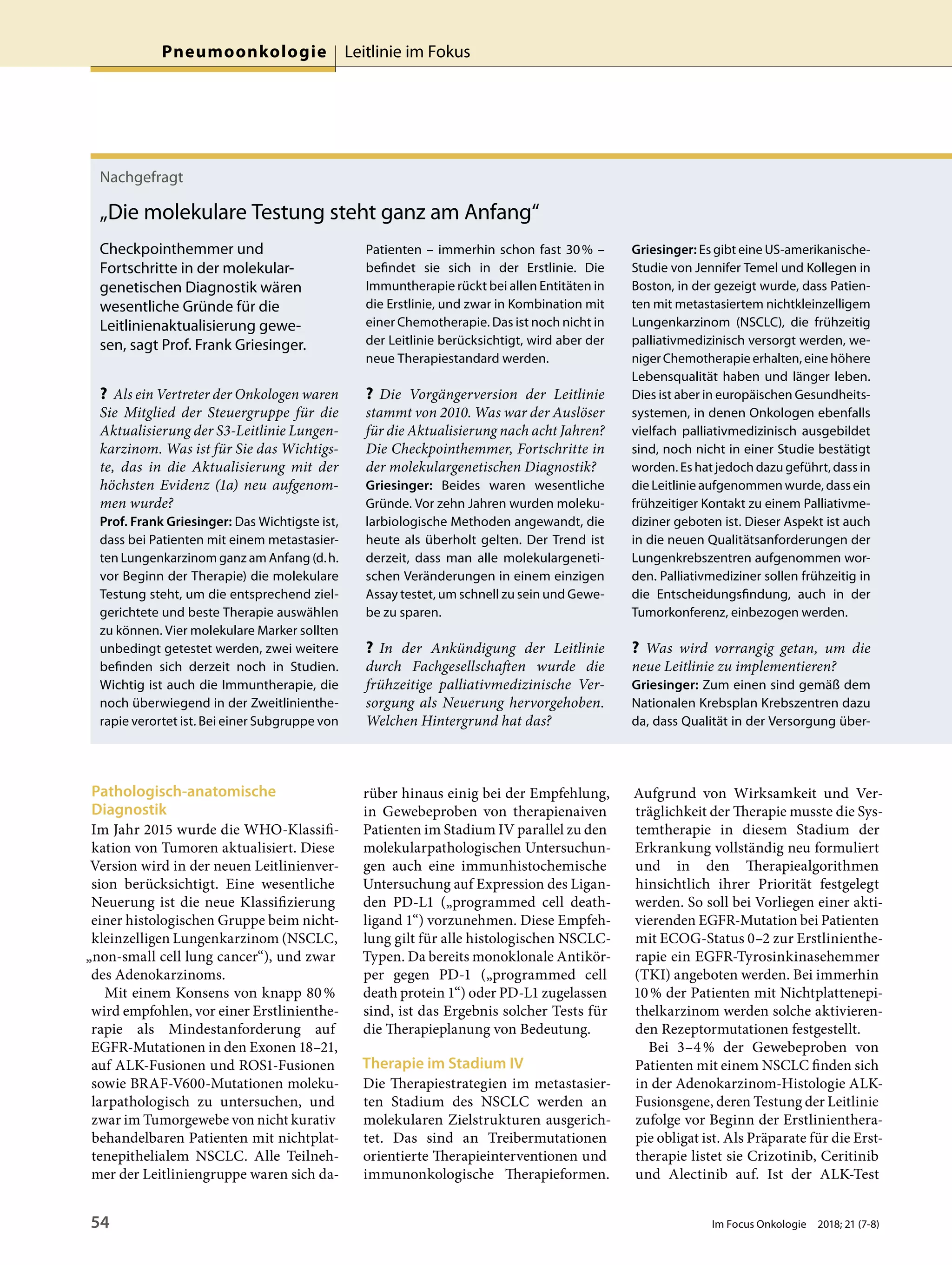 Pathologisch-anatomische
Diagnostik
Im Jahr 2015 wurde die WHO-Klassifi-
kation von Tumoren aktualisiert. Diese
Version wird in der neuen Leitlinienver-
sion berücksichtigt. Eine wesentliche
Neuerung ist die neue Klassifizierung
einer histologischen Gruppe beim nicht-
kleinzelligen Lungenkarzinom (NSCLC,
„non-small cell lung cancer“), und zwar
des Adenokarzinoms.
Mit einem Konsens von knapp 80%
wird empfohlen, vor einer Erstlinienthe-
rapie als Mindestanforderung auf
EGFR-Mutationen in den Exonen 18–21,
auf ALK-Fusionen und ROS1-Fusionen
sowie BRAF-V600-Mutationen moleku-
larpathologisch zu untersuchen, und
zwar im Tumorgewebe von nicht kurativ
behandelbaren Patienten mit nichtplat-
tenepithelialem NSCLC. Alle Teilneh-
mer der Leitliniengruppe waren sich da-
rüber hinaus einig bei der Empfehlung,
in Gewebeproben von therapienaiven
Patienten im Stadium IV parallel zu den
molekularpathologischen Untersuchun-
gen auch eine immunhistochemische
Untersuchung auf Expression des Ligan-
den PD-L1 („programmed cell death-
ligand 1“) vorzunehmen. Diese Empfeh-
lung gilt für alle histologischen NSCLC-
Typen. Da bereits monoklonale Antikör-
per gegen PD-1 („programmed cell
death protein 1“) oder PD-L1 zugelassen
sind, ist das Ergebnis solcher Tests für
die Therapieplanung von Bedeutung.
Therapie im Stadium IV
Die Therapiestrategien im metastasier-
ten Stadium des NSCLC werden an
molekularen Zielstrukturen ausgerich-
tet. Das sind an Treibermutationen
orientierte Therapieinterventionen und
immunonkologische Therapieformen.
Aufgrund von Wirksamkeit und Ver-
träglichkeit der Therapie musste die Sys-
temtherapie in diesem Stadium der
Erkrankung vollständig neu formuliert
und in den Therapiealgorithmen
hinsichtlich ihrer Priorität festgelegt
werden. So soll bei Vorliegen einer akti-
vierenden EGFR-Mutation bei Patienten
mit ECOG-Status 0–2 zur Erstlinienthe-
rapie ein EGFR-Tyrosinkinasehemmer
(TKI) angeboten werden. Bei immerhin
10% der Patienten mit Nichtplattenepi-
thelkarzinom werden solche aktivieren-
den Rezeptormutationen festgestellt.
Bei 3–4% der Gewebeproben von
Patienten mit einem NSCLC finden sich
in der Adenokarzinom-Histologie ALK-
Fusionsgene, deren Testung der Leitlinie
zufolge vor Beginn der Erstlinienthera-
pie obligat ist. Als Präparate für die Erst-
therapie listet sie Crizotinib, Ceritinib
und Alectinib auf. Ist der ALK-Test
Nachgefragt
„Die molekulare Testung steht ganz am Anfang“
Checkpointhemmer und
Fortschritte in der molekular-
genetischen Diagnostik wären
wesentliche Gründe für die
Leitlinienaktualisierung gewe-
sen, sagt Prof. Frank Griesinger.
? Als ein Vertreter der Onkologen waren
Sie Mitglied der Steuergruppe für die
Aktualisierung der S3-Leitlinie Lungen-
karzinom. Was ist für Sie das Wichtigs-
te, das in die Aktualisierung mit der
höchsten Evidenz (1a) neu aufgenom-
men wurde?
Prof. Frank Griesinger: Das Wichtigste ist,
dass bei Patienten mit einem metastasier-
ten Lungenkarzinom ganz am Anfang (d.h.
vor Beginn der Therapie) die molekulare
Testung steht, um die entsprechend ziel-
gerichtete und beste Therapie auswählen
zu können. Vier molekulare Marker sollten
unbedingt getestet werden, zwei weitere
befinden sich derzeit noch in Studien.
Wichtig ist auch die Immuntherapie, die
noch überwiegend in der Zweitlinienthe-
rapie verortet ist. Bei einer Subgruppe von
Patienten – immerhin schon fast 30% –
befindet sie sich in der Erstlinie. Die
Immuntherapie rückt bei allen Entitäten in
die Erstlinie, und zwar in Kombination mit
einer Chemotherapie. Das ist noch nicht in
der Leitlinie berücksichtigt, wird aber der
neue Therapiestandard werden.
? Die Vorgängerversion der Leitlinie
stammt von 2010. Was war der Auslöser
für die Aktualisierung nach acht Jahren?
Die Checkpointhemmer, Fortschritte in
der molekulargenetischen Diagnostik?
Griesinger: Beides waren wesentliche
Gründe. Vor zehn Jahren wurden moleku-
larbiologische Methoden angewandt, die
heute als überholt gelten. Der Trend ist
derzeit, dass man alle molekulargeneti-
schen Veränderungen in einem einzigen
Assay testet, um schnell zu sein und Gewe-
be zu sparen.
? In der Ankündigung der Leitlinie
durch Fachgesellschaften wurde die
frühzeitige palliativmedizinische Ver-
sorgung als Neuerung hervorgehoben.
Welchen Hintergrund hat das?
Griesinger: Es gibt eine US-amerikanische-
Studie von Jennifer Temel und Kollegen in
Boston, in der gezeigt wurde, dass Patien-
ten mit metastasiertem nichtkleinzelligem
Lungenkarzinom (NSCLC), die frühzeitig
palliativmedizinisch versorgt werden, we-
niger Chemotherapie erhalten, eine höhere
Lebensqualität haben und länger leben.
Dies ist aber in europäischen Gesundheits-
systemen, in denen Onkologen ebenfalls
vielfach palliativmedizinisch ausgebildet
sind, noch nicht in einer Studie bestätigt
worden. Es hat jedoch dazu geführt, dass in
die Leitlinie aufgenommen wurde, dass ein
frühzeitiger Kontakt zu einem Palliativme-
diziner geboten ist. Dieser Aspekt ist auch
in die neuen Qualitätsanforderungen der
Lungenkrebszentren aufgenommen wor-
den. Palliativmediziner sollen frühzeitig in
die Entscheidungsfindung, auch in der
Tumorkonferenz, einbezogen werden.
? Was wird vorrangig getan, um die
neue Leitlinie zu implementieren?
Griesinger: Zum einen sind gemäß dem
Nationalen Krebsplan Krebszentren dazu
da, dass Qualität in der Versorgung über-
Pneumoonkologie Leitlinie im Fokus
54 Im Focus Onkologie 2018; 21 (7-8)
 