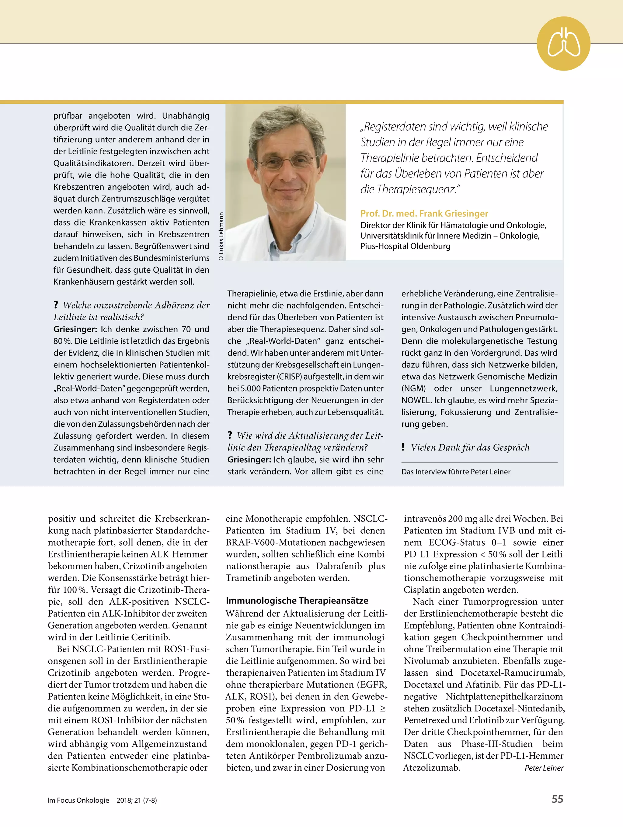 positiv und schreitet die Krebserkran-
kung nach platinbasierter Standardche-
motherapie fort, soll denen, die in der
Erstlinientherapie keinen ALK-Hemmer
bekommen haben, Crizotinib angeboten
werden. Die Konsensstärke beträgt hier-
für 100%. Versagt die Crizotinib-Thera-
pie, soll den ALK-positiven NSCLC-
Patienten ein ALK-Inhibitor der zweiten
Generation angeboten werden. Genannt
wird in der Leitlinie Ceritinib.
Bei NSCLC-Patienten mit ROS1-Fusi-
onsgenen soll in der Erstlinientherapie
Crizotinib angeboten werden. Progre-
diert der Tumor trotzdem und haben die
Patienten keine Möglichkeit, in eine Stu-
die aufgenommen zu werden, in der sie
mit einem ROS1-Inhibitor der nächsten
Generation behandelt werden können,
wird abhängig vom Allgemeinzustand
den Patienten entweder eine platinba-
sierte Kombinationschemotherapie oder
eine Monotherapie empfohlen. NSCLC-
Patienten im Stadium IV, bei denen
BRAF-V600-Mutationen nachgewiesen
wurden, sollten schließlich eine Kombi-
nationstherapie aus Dabrafenib plus
Trametinib angeboten werden.
Immunologische Therapieansätze
Während der Aktualisierung der Leitli-
nie gab es einige Neuentwicklungen im
Zusammenhang mit der immunologi-
schen Tumortherapie. Ein Teil wurde in
die Leitlinie aufgenommen. So wird bei
therapienaiven Patienten im Stadium IV
ohne therapierbare Mutationen (EGFR,
ALK, ROS1), bei denen in den Gewebe-
proben eine Expression von PD-L1 ≥
50% festgestellt wird, empfohlen, zur
Erstlinientherapie die Behandlung mit
dem monoklonalen, gegen PD-1 gerich-
teten Antikörper Pembrolizumab anzu-
bieten, und zwar in einer Dosierung von
intravenös 200 mg alle drei Wochen. Bei
Patienten im Stadium IVB und mit ei-
nem ECOG-Status 0–1 sowie einer
PD-L1-Expression < 50% soll der Leitli-
nie zufolge eine platinbasierte Kombina-
tionschemotherapie vorzugsweise mit
Cisplatin angeboten werden.
Nach einer Tumorprogression unter
der Erstlinienchemotherapie besteht die
Empfehlung, Patienten ohne Kontraindi-
kation gegen Checkpointhemmer und
ohne Treibermutation eine Therapie mit
Nivolumab anzubieten. Ebenfalls zuge-
lassen sind Docetaxel-Ramucirumab,
Docetaxel und Afatinib. Für das PD-L1-
negative Nichtplattenepithelkarzinom
stehen zusätzlich Docetaxel-Nintedanib,
Pemetrexed und Erlotinib zur Verfügung.
Der dritte Checkpointhemmer, für den
Daten aus Phase-III-Studien beim
NSCLC vorliegen, ist der PD-L1-Hemmer
Atezolizumab. Peter Leiner
prüfbar angeboten wird. Unabhängig
überprüft wird die Qualität durch die Zer-
tifizierung unter anderem anhand der in
der Leitlinie festgelegten inzwischen acht
Qualitätsindikatoren. Derzeit wird über-
prüft, wie die hohe Qualität, die in den
Krebszentren angeboten wird, auch ad-
äquat durch Zentrumszuschläge vergütet
werden kann. Zusätzlich wäre es sinnvoll,
dass die Krankenkassen aktiv Patienten
darauf hinweisen, sich in Krebszentren
behandeln zu lassen. Begrüßenswert sind
zudem Initiativen des Bundesministeriums
für Gesundheit, dass gute Qualität in den
Krankenhäusern gestärkt werden soll.
? Welche anzustrebende Adhärenz der
Leitlinie ist realistisch?
Griesinger: Ich denke zwischen 70 und
80%. Die Leitlinie ist letztlich das Ergebnis
der Evidenz, die in klinischen Studien mit
einem hochselektionierten Patientenkol-
lektiv generiert wurde. Diese muss durch
„Real-World-Daten“ gegengeprüft werden,
also etwa anhand von Registerdaten oder
auch von nicht interventionellen Studien,
die von den Zulassungsbehörden nach der
Zulassung gefordert werden. In diesem
Zusammenhang sind insbesondere Regis-
terdaten wichtig, denn klinische Studien
betrachten in der Regel immer nur eine
Therapielinie, etwa die Erstlinie, aber dann
nicht mehr die nachfolgenden. Entschei-
dend für das Überleben von Patienten ist
aber die Therapiesequenz. Daher sind sol-
che „Real-World-Daten“ ganz entschei-
dend. Wir haben unter anderem mit Unter-
stützung der Krebsgesellschaft ein Lungen-
krebsregister (CRISP) aufgestellt, in dem wir
bei 5.000 Patienten prospektiv Daten unter
Berücksichtigung der Neuerungen in der
Therapie erheben, auch zur Lebensqualität.
? Wie wird die Aktualisierung der Leit-
linie den Therapiealltag verändern?
Griesinger: Ich glaube, sie wird ihn sehr
stark verändern. Vor allem gibt es eine
erhebliche Veränderung, eine Zentralisie-
rung in der Pathologie. Zusätzlich wird der
intensive Austausch zwischen Pneumolo-
gen, Onkologen und Pathologen gestärkt.
Denn die molekulargenetische Testung
rückt ganz in den Vordergrund. Das wird
dazu führen, dass sich Netzwerke bilden,
etwa das Netzwerk Genomische Medizin
(NGM) oder unser Lungennetzwerk,
NOWEL. Ich glaube, es wird mehr Spezia-
lisierung, Fokussierung und Zentralisie-
rung geben.
! Vielen Dank für das Gespräch
Das Interview führte Peter Leiner
Prof. Dr. med. Frank Griesinger
Direktor der Klinik für Hämatologie und Onkologie,
Universitätsklinik für Innere Medizin – Onkologie,
Pius-Hospital Oldenburg
©LukasLehmann
„Registerdaten sind wichtig, weil klinische
Studien in der Regel immer nur eine
Therapielinie betrachten. Entscheidend
für das Überleben von Patienten ist aber
die Therapiesequenz.“
Im Focus Onkologie 2018; 21 (7-8) 55
 