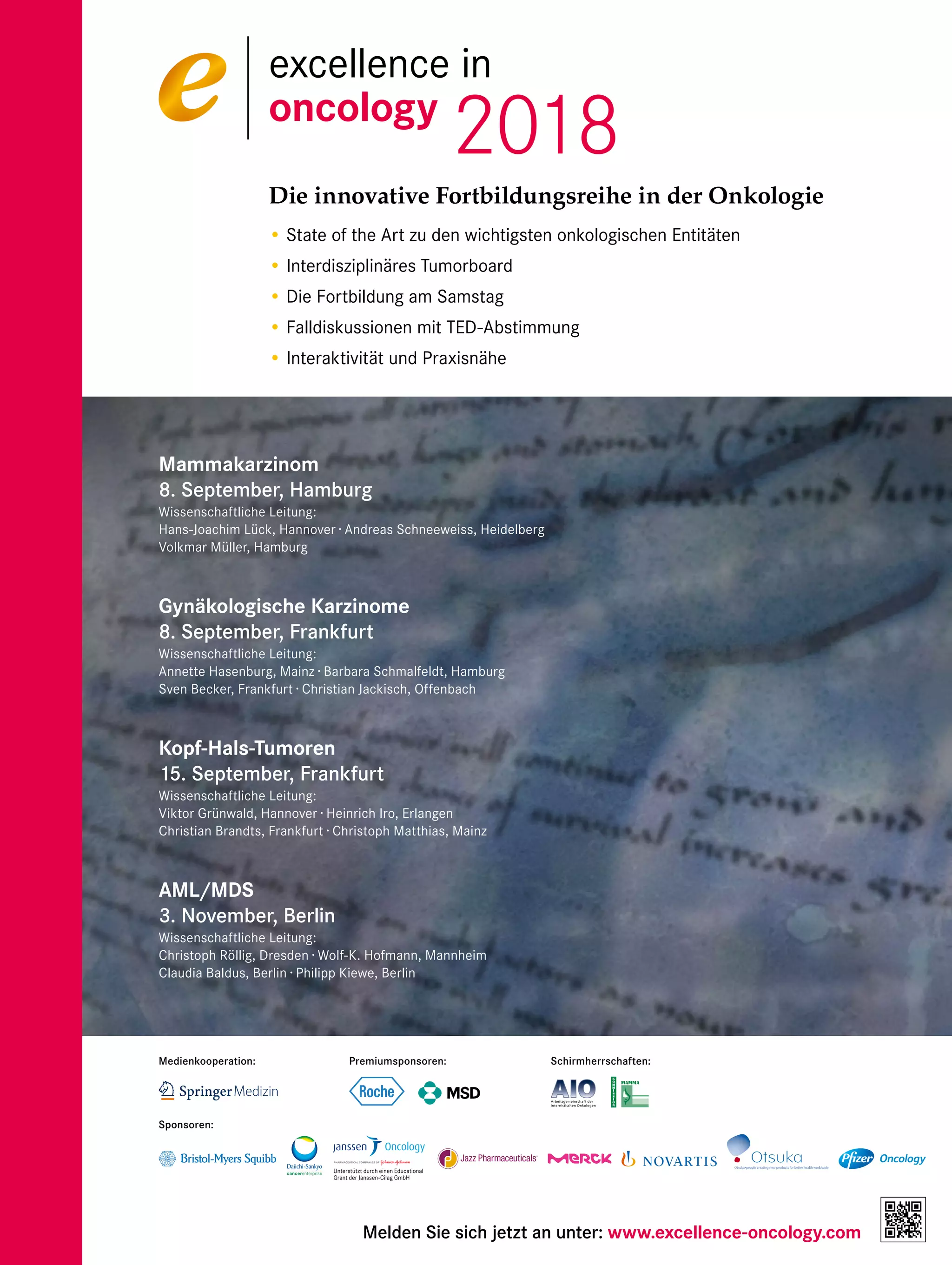 Die innovative Fortbildungsreihe in der Onkologie
• State of the Art zu den wichtigsten onkologischen Entitäten
• Interdisziplinäres Tumorboard
• Die Fortbildung am Samstag
• Falldiskussionen mit TED-Abstimmung
• Interaktivität und Praxisnähe
Mammakarzinom
8. September, Hamburg
Wissenschaftliche Leitung:
Hans-Joachim Lück, Hannover · Andreas Schneeweiss, Heidelberg
Volkmar Müller, Hamburg
Gynäkologische Karzinome
8. September, Frankfurt
Wissenschaftliche Leitung:
Annette Hasenburg, Mainz · Barbara Schmalfeldt, Hamburg
Sven Becker, Frankfurt · Christian Jackisch, Offenbach
Kopf-Hals-Tumoren
15. September, Frankfurt
Wissenschaftliche Leitung:
Viktor Grünwald, Hannover · Heinrich Iro, Erlangen
Christian Brandts, Frankfurt · Christoph Matthias, Mainz
AML/MDS
3. November, Berlin
Wissenschaftliche Leitung:
Christoph Röllig, Dresden · Wolf-K. Hofmann, Mannheim
Claudia Baldus, Berlin · Philipp Kiewe, Berlin
Melden Sie sich jetzt an unter: www.excellence-oncology.com
excellence in
oncology
2018
Schirmherrschaften:
Sponsoren:
Medienkooperation: Premiumsponsoren:
Unterstützt durch einen Educational
Grant der Janssen-Cilag GmbH
 