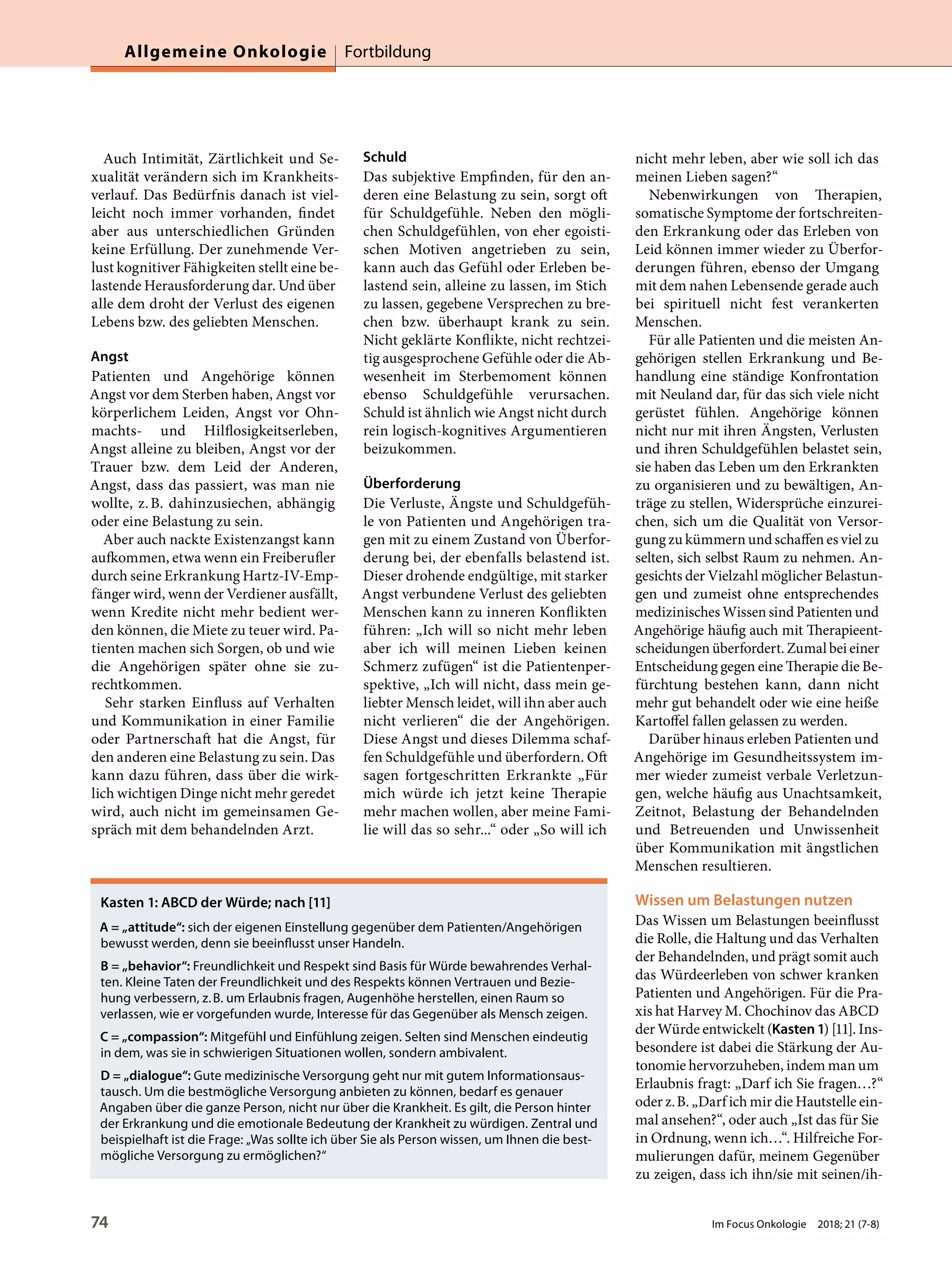 Auch Intimität, Zärtlichkeit und Se-
xualität verändern sich im Krankheits-
verlauf. Das Bedürfnis danach ist viel-
leicht noch immer vorhanden, findet
aber aus unterschiedlichen Gründen
keine Erfüllung. Der zunehmende Ver-
lust kognitiver Fähigkeiten stellt eine be-
lastende Herausforderung dar. Und über
alle dem droht der Verlust des eigenen
Lebens bzw. des geliebten Menschen.
Angst
Patienten und Angehörige können
Angst vor dem Sterben haben, Angst vor
körperlichem Leiden, Angst vor Ohn-
machts- und Hilflosigkeitserleben,
Angst alleine zu bleiben, Angst vor der
Trauer bzw. dem Leid der Anderen,
Angst, dass das passiert, was man nie
wollte, z.B. dahinzusiechen, abhängig
oder eine Belastung zu sein.
Aber auch nackte Existenzangst kann
aufkommen, etwa wenn ein Freiberufler
durch seine Erkrankung Hartz-IV-Emp-
fänger wird, wenn der Verdiener ausfällt,
wenn Kredite nicht mehr bedient wer-
den können, die Miete zu teuer wird. Pa-
tienten machen sich Sorgen, ob und wie
die Angehörigen später ohne sie zu-
rechtkommen.
Sehr starken Einfluss auf Verhalten
und Kommunikation in einer Familie
oder Partnerschaft hat die Angst, für
den anderen eine Belastung zu sein. Das
kann dazu führen, dass über die wirk-
lich wichtigen Dinge nicht mehr geredet
wird, auch nicht im gemeinsamen Ge-
spräch mit dem behandelnden Arzt.
Schuld
Das subjektive Empfinden, für den an-
deren eine Belastung zu sein, sorgt oft
für Schuldgefühle. Neben den mögli-
chen Schuldgefühlen, von eher egoisti-
schen Motiven angetrieben zu sein,
kann auch das Gefühl oder Erleben be-
lastend sein, alleine zu lassen, im Stich
zu lassen, gegebene Versprechen zu bre-
chen bzw. überhaupt krank zu sein.
Nicht geklärte Konflikte, nicht rechtzei-
tig ausgesprochene Gefühle oder die Ab-
wesenheit im Sterbemoment können
ebenso Schuldgefühle verursachen.
Schuld ist ähnlich wie Angst nicht durch
rein logisch-kognitives Argumentieren
beizukommen.
Überforderung
Die Verluste, Ängste und Schuldgefüh-
le von Patienten und Angehörigen tra-
gen mit zu einem Zustand von Überfor-
derung bei, der ebenfalls belastend ist.
Dieser drohende endgültige, mit starker
Angst verbundene Verlust des geliebten
Menschen kann zu inneren Konflikten
führen: „Ich will so nicht mehr leben
aber ich will meinen Lieben keinen
Schmerz zufügen“ ist die Patientenper-
spektive, „Ich will nicht, dass mein ge-
liebter Mensch leidet, will ihn aber auch
nicht verlieren“ die der Angehörigen.
Diese Angst und dieses Dilemma schaf-
fen Schuldgefühle und überfordern. Oft
sagen fortgeschritten Erkrankte „Für
mich würde ich jetzt keine Therapie
mehr machen wollen, aber meine Fami-
lie will das so sehr...“ oder „So will ich
nicht mehr leben, aber wie soll ich das
meinen Lieben sagen?“
Nebenwirkungen von Therapien,
somatische Symptome der fortschreiten-
den Erkrankung oder das Erleben von
Leid können immer wieder zu Überfor-
derungen führen, ebenso der Umgang
mit dem nahen Lebensende gerade auch
bei spirituell nicht fest verankerten
Menschen.
Für alle Patienten und die meisten An-
gehörigen stellen Erkrankung und Be-
handlung eine ständige Konfrontation
mit Neuland dar, für das sich viele nicht
gerüstet fühlen. Angehörige können
nicht nur mit ihren Ängsten, Verlusten
und ihren Schuldgefühlen belastet sein,
sie haben das Leben um den Erkrankten
zu organisieren und zu bewältigen, An-
träge zu stellen, Widersprüche einzurei-
chen, sich um die Qualität von Versor-
gung zu kümmern und schaffen es viel zu
selten, sich selbst Raum zu nehmen. An-
gesichts der Vielzahl möglicher Belastun-
gen und zumeist ohne entsprechendes
medizinisches Wissen sind Patienten und
Angehörige häufig auch mit Therapieent-
scheidungen überfordert. Zumal bei einer
Entscheidung gegen eine Therapie die Be-
fürchtung bestehen kann, dann nicht
mehr gut behandelt oder wie eine heiße
Kartoffel fallen gelassen zu werden.
Darüber hinaus erleben Patienten und
Angehörige im Gesundheitssystem im-
mer wieder zumeist verbale Verletzun-
gen, welche häufig aus Unachtsamkeit,
Zeitnot, Belastung der Behandelnden
und Betreuenden und Unwissenheit
über Kommunikation mit ängstlichen
Menschen resultieren.
Wissen um Belastungen nutzen
Das Wissen um Belastungen beeinflusst
die Rolle, die Haltung und das Verhalten
der Behandelnden, und prägt somit auch
das Würdeerleben von schwer kranken
Patienten und Angehörigen. Für die Pra-
xis hat Harvey M. Chochinov das ABCD
der Würde entwickelt (Kasten1) [11]. Ins-
besondere ist dabei die Stärkung der Au-
tonomie hervorzuheben, indem man um
Erlaubnis fragt: „Darf ich Sie fragen…?“
oder z.B. „Darf ich mir die Hautstelle ein-
mal ansehen?“, oder auch „Ist das für Sie
in Ordnung, wenn ich…“. Hilfreiche For-
mulierungen dafür, meinem Gegenüber
zu zeigen, dass ich ihn/sie mit seinen/ih-
Kasten 1: ABCD der Würde; nach [11]
A = „attitude“: sich der eigenen Einstellung gegenüber dem Patienten/Angehörigen
bewusst werden, denn sie beeinflusst unser Handeln.
B = „behavior“: Freundlichkeit und Respekt sind Basis für Würde bewahrendes Verhal-
ten. Kleine Taten der Freundlichkeit und des Respekts können Vertrauen und Bezie-
hung verbessern, z.B. um Erlaubnis fragen, Augenhöhe herstellen, einen Raum so
verlassen, wie er vorgefunden wurde, Interesse für das Gegenüber als Mensch zeigen.
C = „compassion“: Mitgefühl und Einfühlung zeigen. Selten sind Menschen eindeutig
in dem, was sie in schwierigen Situationen wollen, sondern ambivalent.
D = „dialogue“: Gute medizinische Versorgung geht nur mit gutem Informationsaus-
tausch. Um die bestmögliche Versorgung anbieten zu können, bedarf es genauer
Angaben über die ganze Person, nicht nur über die Krankheit. Es gilt, die Person hinter
der Erkrankung und die emotionale Bedeutung der Krankheit zu würdigen. Zentral und
beispielhaft ist die Frage: „Was sollte ich über Sie als Person wissen, um Ihnen die best-
mögliche Versorgung zu ermöglichen?“
Allgemeine Onkologie Fortbildung
74 Im Focus Onkologie 2018; 21 (7-8)
 