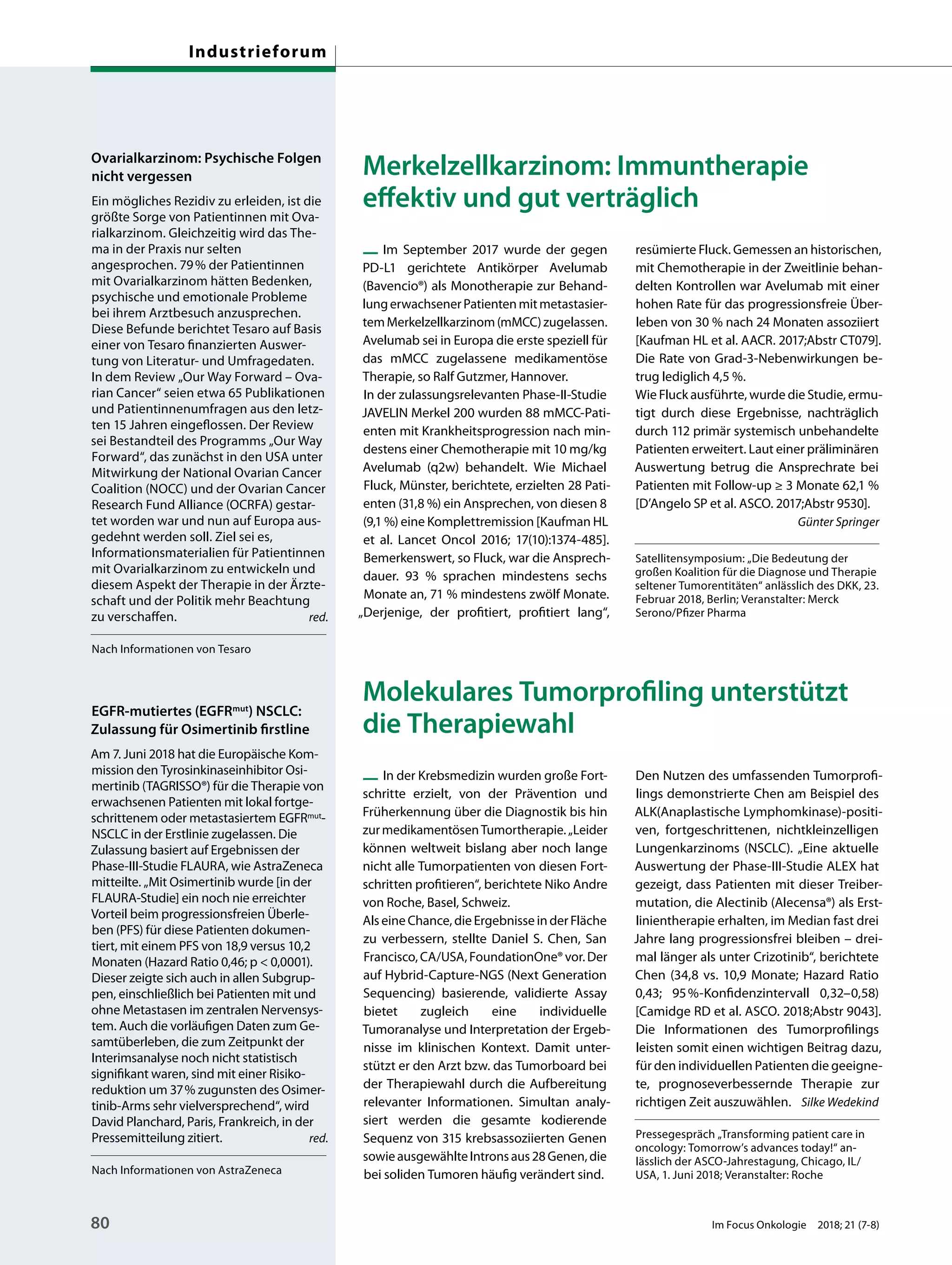 Merkelzellkarzinom: Immuntherapie
effektiv und gut verträglich
— Im September 2017 wurde der gegen
PD-L1 gerichtete Antikörper Avelumab
(Bavencio®) als Monotherapie zur Behand-
lungerwachsenerPatientenmitmetastasier-
temMerkelzellkarzinom(mMCC)zugelassen.
Avelumab sei in Europa die erste speziell für
das mMCC zugelassene medikamentöse
Therapie, so Ralf Gutzmer, Hannover.
In der zulassungsrelevanten Phase-II-Studie
JAVELIN Merkel 200 wurden 88 mMCC-Pati-
enten mit Krankheitsprogression nach min-
destens einer Chemotherapie mit 10 mg/kg
Avelumab (q2w) behandelt. Wie Michael
Fluck, Münster, berichtete, erzielten 28 Pati-
enten (31,8 %) ein Ansprechen, von diesen 8
(9,1 %) eine Komplettremission [Kaufman HL
et al. Lancet Oncol 2016; 17(10):1374-485].
Bemerkenswert, so Fluck, war die Ansprech-
dauer. 93 % sprachen mindestens sechs
Monate an, 71 % mindestens zwölf Monate.
„Derjenige, der profitiert, profitiert lang“,
resümierte Fluck. Gemessen an historischen,
mit Chemotherapie in der Zweitlinie behan-
delten Kontrollen war Avelumab mit einer
hohen Rate für das progressionsfreie Über-
leben von 30 % nach 24 Monaten assoziiert
[Kaufman HL et al. AACR. 2017;Abstr CT079].
Die Rate von Grad-3-Nebenwirkungen be-
trug lediglich 4,5 %.
Wie Fluck ausführte, wurde die Studie, ermu-
tigt durch diese Ergebnisse, nachträglich
durch 112 primär systemisch unbehandelte
Patienten erweitert. Laut einer präliminären
Auswertung betrug die Ansprechrate bei
Patienten mit Follow-up ≥ 3 Monate 62,1 %
[D’Angelo SP et al. ASCO. 2017;Abstr 9530].
Günter Springer
Satellitensymposium: „Die Bedeutung der
großen Koalition für die Diagnose und Therapie
seltener Tumorentitäten“ anlässlich des DKK, 23.
Februar 2018, Berlin; Veranstalter: Merck
Serono/Pfizer Pharma
Molekulares Tumorprofiling unterstützt
die Therapiewahl
— In der Krebsmedizin wurden große Fort-
schritte erzielt, von der Prävention und
Früherkennung über die Diagnostik bis hin
zurmedikamentösenTumortherapie.„Leider
können weltweit bislang aber noch lange
nicht alle Tumorpatienten von diesen Fort-
schritten profitieren“, berichtete Niko Andre
von Roche, Basel, Schweiz.
Als eine Chance, die Ergebnisse in der Fläche
zu verbessern, stellte Daniel S. Chen, San
Francisco,CA/USA,FoundationOne®vor.Der
auf Hybrid-Capture-NGS (Next Generation
Sequencing) basierende, validierte Assay
bietet zugleich eine individuelle
Tumoranalyse und Interpretation der Ergeb-
nisse im klinischen Kontext. Damit unter-
stützt er den Arzt bzw. das Tumorboard bei
der Therapiewahl durch die Aufbereitung
relevanter Informationen. Simultan analy-
siert werden die gesamte kodierende
Sequenz von 315 krebsassoziierten Genen
sowieausgewählteIntronsaus28Genen,die
bei soliden Tumoren häufig verändert sind.
Den Nutzen des umfassenden Tumorprofi-
lings demonstrierte Chen am Beispiel des
ALK(Anaplastische Lymphomkinase)-positi-
ven, fortgeschrittenen, nichtkleinzelligen
Lungenkarzinoms (NSCLC). „Eine aktuelle
Auswertung der Phase-III-Studie ALEX hat
gezeigt, dass Patienten mit dieser Treiber-
mutation, die Alectinib (Alecensa®) als Erst-
linientherapie erhalten, im Median fast drei
Jahre lang progressionsfrei bleiben – drei-
mal länger als unter Crizotinib“, berichtete
Chen (34,8 vs. 10,9 Monate; Hazard Ratio
0,43; 95%-Konfidenzintervall 0,32–0,58)
[Camidge RD et al. ASCO. 2018;Abstr 9043].
Die Informationen des Tumorprofilings
leisten somit einen wichtigen Beitrag dazu,
für den individuellen Patienten die geeigne-
te, prognoseverbessernde Therapie zur
richtigen Zeit auszuwählen. Silke Wedekind
Pressegespräch „Transforming patient care in
oncology: Tomorrow’s advances today!“ an-
lässlich der ASCO-Jahrestagung, Chicago, IL/
USA, 1. Juni 2018; Veranstalter: Roche
Ovarialkarzinom: Psychische Folgen
nicht vergessen
Ein mögliches Rezidiv zu erleiden, ist die
größte Sorge von Patientinnen mit Ova-
rialkarzinom. Gleichzeitig wird das The-
ma in der Praxis nur selten
angesprochen. 79% der Patientinnen
mit Ovarialkarzinom hätten Bedenken,
psychische und emotionale Probleme
bei ihrem Arztbesuch anzusprechen.
Diese Befunde berichtet Tesaro auf Basis
einer von Tesaro finanzierten Auswer-
tung von Literatur- und Umfragedaten.
In dem Review „Our Way Forward – Ova-
rian Cancer“ seien etwa 65 Publikationen
und Patientinnenumfragen aus den letz-
ten 15 Jahren eingeflossen. Der Review
sei Bestandteil des Programms „Our Way
Forward“, das zunächst in den USA unter
Mitwirkung der National Ovarian Cancer
Coalition (NOCC) und der Ovarian Cancer
Research Fund Alliance (OCRFA) gestar-
tet worden war und nun auf Europa aus-
gedehnt werden soll. Ziel sei es,
Informationsmaterialien für Patientinnen
mit Ovarialkarzinom zu entwickeln und
diesem Aspekt der Therapie in der Ärzte-
schaft und der Politik mehr Beachtung
zu verschaffen. red.
Nach Informationen von Tesaro
EGFR-mutiertes (EGFRmut) NSCLC:
Zulassung für Osimertinib firstline
Am 7. Juni 2018 hat die Europäische Kom-
mission den Tyrosinkinaseinhibitor Osi-
mertinib (TAGRISSO®) für die Therapie von
erwachsenen Patienten mit lokal fortge-
schrittenem oder metastasiertem EGFRmut-
NSCLC in der Erstlinie zugelassen. Die
Zulassung basiert auf Ergebnissen der
Phase-III-Studie FLAURA, wie AstraZeneca
mitteilte. „Mit Osimertinib wurde [in der
FLAURA-Studie] ein noch nie erreichter
Vorteil beim progressionsfreien Überle-
ben (PFS) für diese Patienten dokumen-
tiert, mit einem PFS von 18,9 versus 10,2
Monaten (Hazard Ratio 0,46; p < 0,0001).
Dieser zeigte sich auch in allen Subgrup-
pen, einschließlich bei Patienten mit und
ohne Metastasen im zentralen Nervensys-
tem. Auch die vorläufigen Daten zum Ge-
samtüberleben, die zum Zeitpunkt der
Interimsanalyse noch nicht statistisch
signifikant waren, sind mit einer Risiko-
reduktion um 37% zugunsten des Osimer-
tinib-Arms sehr vielversprechend“, wird
David Planchard, Paris, Frankreich, in der
Pressemitteilung zitiert. red.
Nach Informationen von AstraZeneca
80 Im Focus Onkologie 2018; 21 (7-8)
Industrieforum
 
