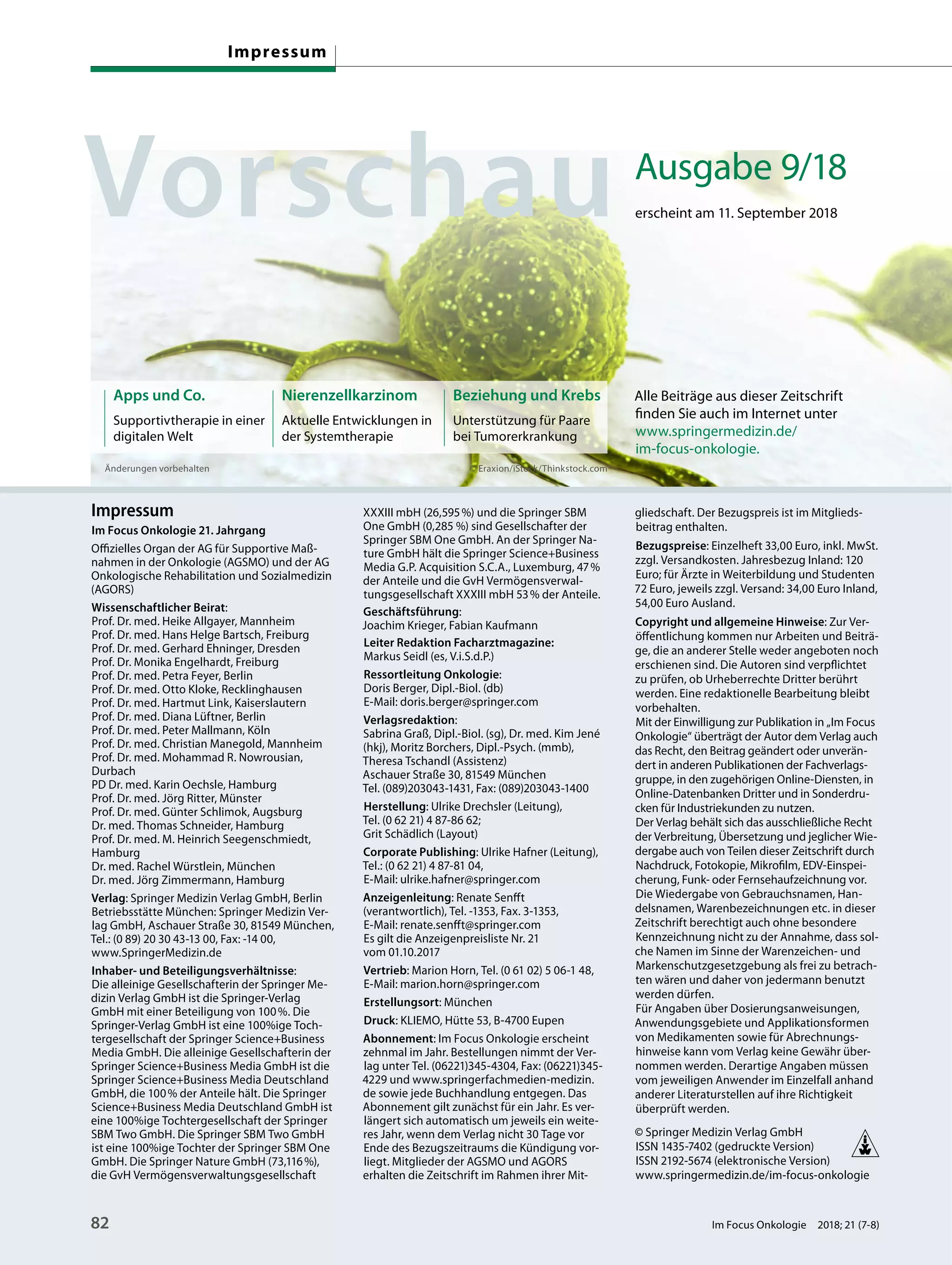 Änderungen vorbehalten
Nierenzellkarzinom
Aktuelle Entwicklungen in
der Systemtherapie
Beziehung und Krebs
Unterstützung für Paare
bei Tumorerkrankung
Impressum
Im Focus Onkologie 21. Jahrgang
Offizielles Organ der AG für Supportive Maß-
nahmen in der Onkologie (AGSMO) und der AG
Onkologische Rehabilitation und Sozialmedizin
(AGORS)
Wissenschaftlicher Beirat:
Prof. Dr. med. Heike Allgayer, Mannheim
Prof. Dr. med. Hans Helge Bartsch, Freiburg
Prof. Dr. med. Gerhard Ehninger, Dresden
Prof. Dr. Monika Engelhardt, Freiburg
Prof. Dr. med. Petra Feyer, Berlin
Prof. Dr. med. Otto Kloke, Recklinghausen
Prof. Dr. med. Hartmut Link, Kaiserslautern
Prof. Dr. med. Diana Lüftner, Berlin
Prof. Dr. med. Peter Mallmann, Köln
Prof. Dr. med. Christian Manegold, Mannheim
Prof. Dr. med. Mohammad R. Nowrousian,
Durbach
PD Dr. med. Karin Oechsle, Hamburg
Prof. Dr. med. Jörg Ritter, Münster
Prof. Dr. med. Günter Schlimok, Augsburg
Dr. med. Thomas Schneider, Hamburg
Prof. Dr. med. M. Heinrich Seegenschmiedt,
Hamburg
Dr. med. Rachel Würstlein, München
Dr. med. Jörg Zimmermann, Hamburg
Verlag: Springer Medizin Verlag GmbH, Berlin
Betriebsstätte München: Springer Medizin Ver-
lag GmbH, Aschauer Straße 30, 81549 München,
Tel.: (0 89) 20 30 43-13 00, Fax: -14 00,
www.SpringerMedizin.de
Inhaber- und Beteiligungsverhältnisse:
Die alleinige Gesellschafterin der Springer Me-
dizin Verlag GmbH ist die Springer-Verlag
GmbH mit einer Beteiligung von 100%. Die
Springer-Verlag GmbH ist eine 100%ige Toch-
tergesellschaft der Springer Science+Business
Media GmbH. Die alleinige Gesellschafterin der
Springer Science+Business Media GmbH ist die
Springer Science+Business Media Deutschland
GmbH, die 100% der Anteile hält. Die Springer
Science+Business Media Deutschland GmbH ist
eine 100%ige Tochtergesellschaft der Springer
SBM Two GmbH. Die Springer SBM Two GmbH
ist eine 100%ige Tochter der Springer SBM One
GmbH. Die Springer Nature GmbH (73,116%),
die GvH Vermögensverwaltungsgesellschaft
XXXIII mbH (26,595%) und die Springer SBM
One GmbH (0,285 %) sind Gesellschafter der
Springer SBM One GmbH. An der Springer Na-
ture GmbH hält die Springer Science+Business
Media G.P. Acquisition S.C.A., Luxemburg, 47%
der Anteile und die GvH Vermögensverwal-
tungsgesellschaft XXXIII mbH 53% der Anteile.
Geschäftsführung:
Joachim Krieger, Fabian Kaufmann
Leiter Redaktion Facharztmagazine:
Markus Seidl (es, V.i.S.d.P.)
Ressortleitung Onkologie:
Doris Berger, Dipl.-Biol. (db)
E-Mail: doris.berger@springer.com
Verlagsredaktion:
Sabrina Graß, Dipl.-Biol. (sg), Dr. med. Kim Jené
(hkj), Moritz Borchers, Dipl.-Psych. (mmb),
Theresa Tschandl (Assistenz)
Aschauer Straße 30, 81549 München
Tel. (089)203043-1431, Fax: (089)203043-1400
Herstellung: Ulrike Drechsler (Leitung),
Tel. (0 62 21) 4 87-86 62;
Grit Schädlich (Layout)
Corporate Publishing: Ulrike Hafner (Leitung),
Tel.: (0 62 21) 4 87-81 04,
E-Mail: ulrike.hafner@springer.com
Anzeigenleitung: Renate Senfft
(verantwortlich), Tel. -1353, Fax. 3-1353,
E-Mail: renate.senfft@springer.com
Es gilt die Anzeigenpreisliste Nr. 21
vom 01.10.2017
Vertrieb: Marion Horn, Tel. (0 61 02) 5 06-1 48,
E-Mail: marion.horn@springer.com
Erstellungsort: München
Druck: KLIEMO, Hütte 53, B-4700 Eupen
Abonnement: Im Focus Onkologie erscheint
zehnmal im Jahr. Bestellungen nimmt der Ver-
lag unter Tel. (06221)345-4304, Fax: (06221)345-
4229 und www.springerfachmedien-medizin.
de sowie jede Buchhandlung entgegen. Das
Abonnement gilt zunächst für ein Jahr. Es ver-
längert sich automatisch um jeweils ein weite-
res Jahr, wenn dem Verlag nicht 30 Tage vor
Ende des Bezugszeitraums die Kündigung vor-
liegt. Mitglieder der AGSMO und AGORS
erhalten die Zeitschrift im Rahmen ihrer Mit-
gliedschaft. Der Bezugspreis ist im Mitglieds-
beitrag enthalten.
Bezugspreise: Einzelheft 33,00 Euro, inkl. MwSt.
zzgl. Versandkosten. Jahresbezug Inland: 120
Euro; für Ärzte in Weiterbildung und Studenten
72 Euro, jeweils zzgl. Versand: 34,00 Euro Inland,
54,00 Euro Ausland.
Copyright und allgemeine Hinweise: Zur Ver-
öffentlichung kommen nur Arbeiten und Beiträ-
ge, die an anderer Stelle weder angeboten noch
erschienen sind. Die Autoren sind verpflichtet
zu prüfen, ob Urheberrechte Dritter berührt
werden. Eine redaktionelle Bearbeitung bleibt
vorbehalten.
Mit der Einwilligung zur Publikation in „Im Focus
Onkologie“ überträgt der Autor dem Verlag auch
das Recht, den Beitrag geändert oder unverän-
dert in anderen Publikationen der Fachverlags-
gruppe, in den zugehörigen Online-Diensten, in
Online-Datenbanken Dritter und in Sonderdru-
cken für Industriekunden zu nutzen.
Der Verlag behält sich das ausschließliche Recht
der Verbreitung, Übersetzung und jeglicher Wie-
dergabe auch von Teilen dieser Zeitschrift durch
Nachdruck, Fotokopie, Mikrofilm, EDV-Einspei-
cherung, Funk- oder Fernsehaufzeichnung vor.
Die Wiedergabe von Gebrauchsnamen, Han-
delsnamen, Warenbezeichnungen etc. in dieser
Zeitschrift berechtigt auch ohne besondere
Kennzeichnung nicht zu der Annahme, dass sol-
che Namen im Sinne der Warenzeichen- und
Markenschutzgesetzgebung als frei zu betrach-
ten wären und daher von jedermann benutzt
werden dürfen.
Für Angaben über Dosierungsanweisungen,
Anwendungsgebiete und Applikationsformen
von Medikamenten sowie für Abrechnungs-
hinweise kann vom Verlag keine Gewähr über-
nommen werden. Derartige Angaben müssen
vom jeweiligen Anwender im Einzelfall anhand
anderer Literaturstellen auf ihre Richtigkeit
überprüft werden.
© Springer Medizin Verlag GmbH
ISSN 1435-7402 (gedruckte Version)
ISSN 2192-5674 (elektronische Version)
www.springermedizin.de/im-focus-onkologie
Ausgabe 9/18
erscheint am 11. September 2018
Apps und Co.
Supportivtherapie in einer
digitalen Welt
Alle Beiträge aus dieser Zeitschrift
finden Sie auch im Internet unter
www.springermedizin.de/
im-focus-onkologie.
© Eraxion/iStock/Thinkstock.com
Impressum
82 Im Focus Onkologie 2018; 21 (7-8)
 