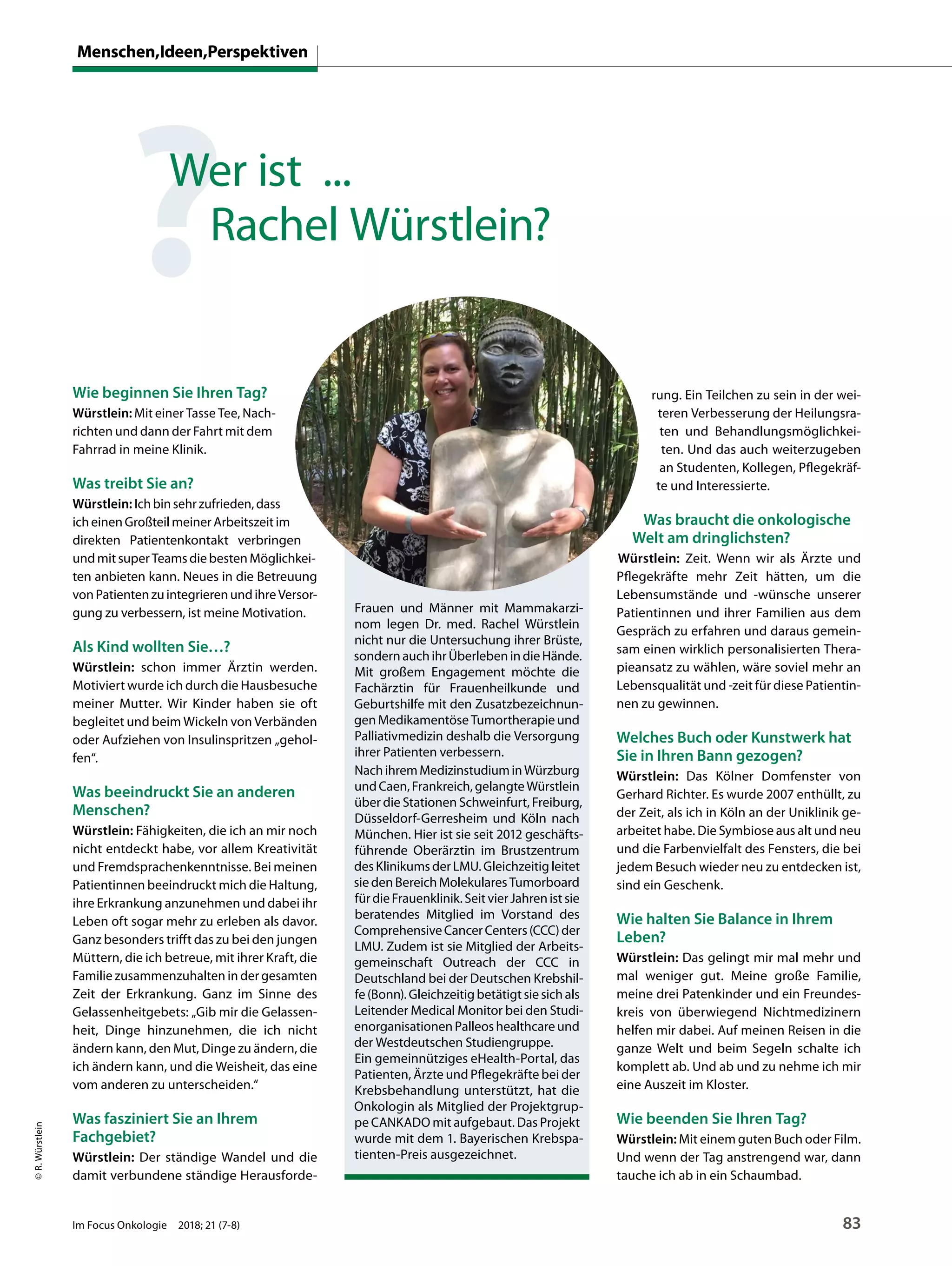 Wie beginnen Sie Ihren Tag?
Würstlein: Mit einer Tasse Tee, Nach-
richten und dann der Fahrt mit dem
Fahrrad in meine Klinik.
Was treibt Sie an?
Würstlein: Ichbinsehrzufrieden,dass
icheinenGroßteilmeinerArbeitszeitim
direkten Patientenkontakt verbringen
undmitsuperTeamsdiebestenMöglichkei-
ten anbieten kann. Neues in die Betreuung
vonPatientenzuintegrierenundihreVersor-
gung zu verbessern, ist meine Motivation.
Als Kind wollten Sie…?
Würstlein: schon immer Ärztin werden.
Motiviert wurde ich durch die Hausbesuche
meiner Mutter. Wir Kinder haben sie oft
begleitet und beim Wickeln von Verbänden
oder Aufziehen von Insulinspritzen „gehol-
fen“.
Was beeindruckt Sie an anderen
Menschen?
Würstlein: Fähigkeiten, die ich an mir noch
nicht entdeckt habe, vor allem Kreativität
und Fremdsprachenkenntnisse. Bei meinen
Patientinnen beeindruckt mich die Haltung,
ihre Erkrankung anzunehmen und dabei ihr
Leben oft sogar mehr zu erleben als davor.
Ganz besonders trifft das zu bei den jungen
Müttern, die ich betreue, mit ihrer Kraft, die
Familie zusammenzuhalten in der gesamten
Zeit der Erkrankung. Ganz im Sinne des
Gelassenheitgebets: „Gib mir die Gelassen-
heit, Dinge hinzunehmen, die ich nicht
ändern kann, den Mut, Dinge zu ändern, die
ich ändern kann, und die Weisheit, das eine
vom anderen zu unterscheiden.“
Was fasziniert Sie an Ihrem
Fachgebiet?
Würstlein: Der ständige Wandel und die
damit verbundene ständige Herausforde-
rung. Ein Teilchen zu sein in der wei-
teren Verbesserung der Heilungsra-
ten und Behandlungsmöglichkei-
ten. Und das auch weiterzugeben
an Studenten, Kollegen, Pflegekräf-
te und Interessierte.
Was braucht die onkologische
Welt am dringlichsten?
Würstlein: Zeit. Wenn wir als Ärzte und
Pflegekräfte mehr Zeit hätten, um die
Lebensumstände und -wünsche unserer
Patientinnen und ihrer Familien aus dem
Gespräch zu erfahren und daraus gemein-
sam einen wirklich personalisierten Thera-
pieansatz zu wählen, wäre soviel mehr an
Lebensqualität und -zeit für diese Patientin-
nen zu gewinnen.
Welches Buch oder Kunstwerk hat
Sie in Ihren Bann gezogen?
Würstlein: Das Kölner Domfenster von
Gerhard Richter. Es wurde 2007 enthüllt, zu
der Zeit, als ich in Köln an der Uniklinik ge-
arbeitet habe. Die Symbiose aus alt und neu
und die Farbenvielfalt des Fensters, die bei
jedem Besuch wieder neu zu entdecken ist,
sind ein Geschenk.
Wie halten Sie Balance in Ihrem
Leben?
Würstlein: Das gelingt mir mal mehr und
mal weniger gut. Meine große Familie,
meine drei Patenkinder und ein Freundes-
kreis von überwiegend Nichtmedizinern
helfen mir dabei. Auf meinen Reisen in die
ganze Welt und beim Segeln schalte ich
komplett ab. Und ab und zu nehme ich mir
eine Auszeit im Kloster.
Wie beenden Sie Ihren Tag?
Würstlein: Mit einem guten Buch oder Film.
Und wenn der Tag anstrengend war, dann
tauche ich ab in ein Schaumbad.
Frauen und Männer mit Mammakarzi-
nom legen Dr. med. Rachel Würstlein
nicht nur die Untersuchung ihrer Brüste,
sondernauchihrÜberlebenindieHände.
Mit großem Engagement möchte die
Fachärztin für Frauenheilkunde und
Geburtshilfe mit den Zusatzbezeichnun-
genMedikamentöseTumortherapieund
Palliativmedizin deshalb die Versorgung
ihrer Patienten verbessern.
NachihremMedizinstudiuminWürzburg
undCaen,Frankreich,gelangteWürstlein
über die Stationen Schweinfurt, Freiburg,
Düsseldorf-Gerresheim und Köln nach
München. Hier ist sie seit 2012 geschäfts-
führende Oberärztin im Brustzentrum
desKlinikumsderLMU.Gleichzeitigleitet
siedenBereichMolekularesTumorboard
fürdieFrauenklinik.SeitvierJahrenistsie
beratendes Mitglied im Vorstand des
ComprehensiveCancerCenters(CCC)der
LMU. Zudem ist sie Mitglied der Arbeits-
gemeinschaft Outreach der CCC in
Deutschland bei der Deutschen Krebshil-
fe(Bonn).Gleichzeitigbetätigtsiesichals
Leitender Medical Monitor bei den Studi-
enorganisationenPalleoshealthcareund
der Westdeutschen Studiengruppe.
Ein gemeinnütziges eHealth-Portal, das
Patienten, Ärzte und Pflegekräfte bei der
Krebsbehandlung unterstützt, hat die
Onkologin als Mitglied der Projektgrup-
pe CANKADO mit aufgebaut. Das Projekt
wurde mit dem 1. Bayerischen Krebspa-
tienten-Preis ausgezeichnet.
©R.Würstlein
?Wer ist ...
Rachel Würstlein?
Menschen,Ideen,Perspektiven
Im Focus Onkologie 2018; 21 (7-8) 83
 