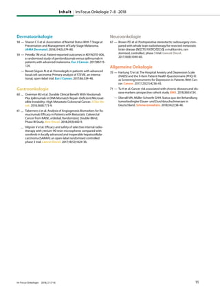 Dermatoonkologie
58 — Sharon C E et al. Association of Marital Status With T Stage at
Presentation and Management of Early-Stage Melanoma.
JAMA Dermatol. 2018;154(5):574-80.
59 — Petrella TM et al. Patient-reported outcomes in KEYNOTE-006,
a randomised study of pembrolizumab versus ipilimumab in
patients with advanced melanoma. Eur J Cancer. 2017;86:115-
124.
— Basset-Séguin N et al. Vismodegib in patients with advanced
basal cell carcinoma: Primary analysis of STEVIE, an interna-
tional, open-label trial. Eur J Cancer. 2017;86:334-48.
Gastroonkologie
60 — Overman MJ et al. Durable Clinical Benefit With Nivolumab
Plus Ipilimumab in DNA Mismatch Repair–Deficient/Microsat-
ellite Instability–High Metastatic Colorectal Cancer. J Clin On-
col. 2018;36(8):773-9.
61 — Tabernero J et al. Analysis of Angiogenesis Biomarkers for Ra-
mucirumab Efficacy in Patients with Metastatic Colorectal
Cancer from RAISE, a Global, Randomized, Double-Blind,
Phase III Study. Ann Oncol. 2018;29(3):602-9.
— Vilgrain V et al. Efficacy and safety of selective internal radio-
therapy with yttrium-90 resin microspheres compared with
sorafenib in locally advanced and inoperable hepatocellular
carcinoma (SARAH): an open-label randomised controlled
phase 3 trial. Lancet Oncol. 2017;18(12):1624-36.
Neuroonkologie
67 — Brown PD et al. Postoperative stereotactic radiosurgery com-
pared with whole brain radiotherapy for resected metastatic
brain disease (NCCTG N107C/CEC•3): a multicentre, ran-
domised, controlled, phase 3 trial. Lancet Oncol.
2017;18(8):1049-60.
Allgemeine Onkologie
70 — Hartung TJ et al. The Hospital Anxiety and Depression Scale
(HADS) and the 9-Item Patient Health Questionnaire (PHQ-9)
as Screening Instruments for Depression in Patients With Can-
cer. Cancer. 2017;123(21):4236-43.
71 — Tu H et al. Cancer risk associated with chronic diseases and dis-
ease markers: prospective cohort study. BMJ. 2018;360:k134.
— Überall MA, Müller-Schwefe GHH. Status quo der Behandlung
tumorbedingter Dauer- und Durchbruchschmerzen in
Deutschland. Schmerzmedizin. 2018;34(2):38-48.
Inhalt Im Focus Onkologie 7–8 · 2018
Im Focus Onkologie 2018; 21 (7-8) 11
 
