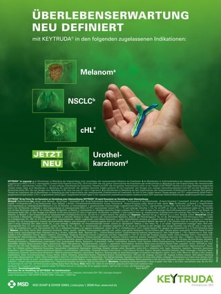 Melanoma
NSCLCb
cHLc
Urothel-
karzinom
JETZT
NEU
MSD SHARP & DOHME GMBH, Lindenplatz 1, 85540 Haar, www.msd.de
ONCO-1190862-000501/18
KEYTRUDA®
ist angezeigt: a als Monotherapie zur Behandlung des fortgeschrittenen (nicht resezierbaren oder metastasierenden) Melanoms bei Erwachsenen.
Lungenkarzinoms (NSCLC) mit PD-L1 exprimierenden Tumoren (Tumor Proportion Score [TPS] ≥ 50 %) ohne EGFR- oder ALK-positive Tumormutationen bei Erwachsenen oder als Monotherapie zur Behandlung des lokal fortgeschrittenen oder metastasierenden
NSCLC mit PD-L1 exprimierenden Tumoren (TPS≥ 1 %) nach vorheriger Chemotherapie bei Erwachsenen. Patienten mit EGFR- oder ALK-positiven Tumormutationen sollten vor der Therapie mit KEYTRUDA
Therapie erhalten haben. c als Monotherapie zur Behandlung des rezidivierenden oder refraktären klassischen Hodgkin-Lymphoms (HL) bei Erwachsenen nach Versagen einer autologen Stammzelltransplantation (auto-SZT) und einer Behandlung mit
Brentuximab Vedotin (BV), oder nach Versagen einer Behandlung mit BV, wenn eine auto-SZT nicht in Frage kommt.
Therapie bei Erwachsenen oder als Monotherapie zur Behandlung des lokal fortgeschrittenen oder metastasierenden Urothelkarzinoms bei Erwachsenen, die nicht für eine Cisplatin-basierte Therapie geeignet sind. PD-1: programmiertes Zelltod-Protein 1
(programmed cell death protein 1); PD-L1: programmierter Zelltod-Ligand 1 (programmed cell death ligand 1); ALK: anaplastische Lymphomkinase (anaplastic lymphoma kinase), EGFR: epidermaler Wachstumsfaktorrezeptor (epidermal growth factor receptor).
KEYTRUDA®
50 mg Pulver für ein Konzentrat zur Herstellung einer Infusionslösung; KEYTRUDA®
25 mg/ml Konzentrat zur Herstellung einer Infusionslösung
Wirkstoff: Pembrolizumab Zus.: Arzneil. wirks. Bestandt.: -50 mg Pulver: 1 Durchstechfl. enth. 50 mg Pembrolizumab. Nach Rekonstitution enth. 1 ml Konzentrat 25 mg Pembrolizumab. -25 mg/ml Konzentrat: 1 Durchstechfl. (4 ml) enth. 100 mg Pembro-
lizumab. 1 ml Konzentrat enth. 25 mg Pembrolizumab. Sonst. Bestandt.: L-Histidin, L-Histidinhydrochlorid-Monohydrat, Sucrose, Polysorbat 80. -25mg/ml Konzentrat zusätzl.: Wasser für Injekt.-zwecke. Anw.: Als Monother. zur Behandl. d. fortgeschrittenen
(nicht resezierbaren od. metastasierenden) Melanoms b. Erw. Als Monother. zur Erstlinienbehandl. d. metastasierenden nicht-kleinzelligen Lungenkarzinoms (NSCLC) mit PD-L1 exprimierenden Tumoren (TPS ≥ 50 %) ohne EGFR- od. ALK-pos. Tumormutati-
onen b. Erw. Als Monother. zur Behandl. d. lokal fortgeschrittenen od. metastasierenden NSCLC mit PD-L1 exprimierenden Tumoren (TPS ≥ 1 %) nach vorheriger Chemother. b. Erw. Pat. mit EGFR- od. ALK-pos. Tumormutationen sollten vor Ther. ebenfalls
eine auf diese Mutationen zielgericht. Ther. erhalten haben. Als Monother. zur Behandl. d. rezidivierenden od. refraktären klassischen Hodgkin-Lymphoms (HL) b. Erw. nach Versagen einer autologen Stammzelltransplantation (auto-SZT) u. einer Behandl. mit
Brentuximab Vedotin (BV), od. nach Versagen einer Behandl. mit BV, wenn eine auto-SZT nicht in Frage kommt. Als Monother. zur Behandl. d. lokal fortgeschrittenen od. metastasierenden Urothelkarzinoms nach vorheriger Platin-basierter Ther. b. Erw. Als
Monother. zur Behandl. d. lokal fortgeschrittenen od. metastasierenden Urothelkarzinoms bei Erw., die nicht für e. Cisplatin-basierte Ther. geeignet sind. Gegenanz.: Überempf.-keit gg. d. Wirkstoff od. e. d. sonst. Bestandt. Stillzeit. Vorsicht bei: Schwe-
rer Einschränk. d. Nierenfunkt.; moderater od. schwerer Einschränk. d. Leberfunkt. Melanom d. Auges. Anamnest. bek. immunvermittelte Myokarditis. Behandl. nach Risikoabwägung b. Pat. mit: akt. ZNS-Metastasen; ECOG-Performance-Status ≥ 2 (außer
bei Urothelkarzinom); HIV-, HBV- od. HCV-Infekt.; akt., system. Autoimmunerkrank.; interstit. Lungenkrankh.; einer früheren Pneumonitis, d. system. Kortikoidbehandl. erforderte, od. schwerer Überempf.-keit gg. e. and. monoklonalen Antikörper in d. Anamnese;
laufender Ther. mit Immunsuppressiva; schweren immunvermittelten Nebenw. unter Ipilimumab in d. Anamnese (jegliche Grad 4 od. Grad 3 Toxizität), d. eine Kortikosteroid-Behandl. über mehr als 12 Wo. erforderte (mehr als 10 mg/Tag Prednison od. Äqui-
valent in entspr. Dosierung); aktiv. Infekt.-erkrank.; Pat., d. unter vorhergeh. Krebsbehandl. mit immunstimulierenden Arzneim. schwere od. lebensbedrohl. Nebenw. d. Haut hatten; Pat., d. ein solides Organtransplantat empfangen haben; Nicht empf.:
Schwangerschaft (Anw. nur, wenn klinisch erforderl.). Zusätzl. bei klass. HL: Pat. ≥ 65 J. Pat. m. rezidivierendem od. refraktärem klassischen HL, für die aus and. Gründen als dem Versagen einer Salvage-Chemother. eine auto-SZT nicht in Frage kommt.
Zusätzl. bei Urothelkarzinom n. vorh. Platin-basierter Ther.: Pat. m. schlechterer Prognose u./od. aggressiv. Krankheitsverl. Zusätzl. bei Pat. m. Urothelkarzinom d. nicht f. Cisplatin-basierte Ther. geeignet sind: gebrechliche Pat. (z. B. ECOG-Performance-Status
3). Nebenw.: Sehr häufig: Diarrhö; Übelk. Hautausschl. (erythemat., follikul., general., makulärer, makulo-papulöser, papulöser, juck., vesikul. sowie genital. Hautausschl.); Pruritus (Urtikaria, papul. Urtikaria, general. sowie genital. Pruritus). Müdigk./Erschöpf.
Häufig: Anämie. Infusionsbedingte Reakt. (Überempf.-keit gg. d. Arzneim., anaphylakt. Reakt., Überempf.-keit u. „Cytokine-Release-Syndrom“ [Zytokinfreisetzung-Syndrom]). Hyperthyreose (m. bleib. Folgeschäden b. 1 Pat.); Hypothyreose (m. bleib. Folge-
schäden b. 6 Pat.) (Myxödem). Vermind. Appetit. Kopfschm.; Schwindelgef.; Dysgeusie. Pneumonitis (interstit. Lungenkrank.) (mit bleib. Folgeschäden b. 1 Pat. od. mit teils tödl. Ausgang); Dyspnoe; Husten. Kolitis (mikroskop. Kolitis u. Enterokolitis); Erbr.;
Abdominalschm. (Abdominalbeschw., Oberbauch- u. Unterbauchschm.); Obstipat.; Mundtrockenh. Schwere Hautreakt. (exfoliativ. Dermatitis, Erythema multiforme, exfoliativ. Hautausschl., Pemphigoid sowie folg. Grad ≥ 3 Nebenw.: Pruritus, Hautausschl.,
general. Hautausschl. u. makulo-papulöser Hautausschl., psoriasiforme Dermatitis, generalis. Pruritus); Vitiligo (Hautdepigmentier., Hauthypopigmentier. sowie Hypopigmentier. d. Augenlids); trock. Haut; Erythem. Arthralgie; Myositis (Myalgie, Myopathie,
Polymyalgia rheumatica u. Rhabdomyolyse); muskuloskelett. Schm. (muskuloskelett. Beschw., Rückenschm., muskuloskelett. Steifheit, muskuloskelett. Brustschm. sowie Torticollis); Arthritis (Gelenkschwellung, Polyarthritis sowie Gelenkerguss); Schm. in d.
Extremitäten. Asthenie; Ödeme (periphere Ödeme, generalisierte Ödeme, Überwässerung, Flüssigkeitsretention, Augenlid- u. Lippenödeme, Gesichtsödeme, lokalisierte Ödeme sowie periorbitale Ödeme); Fieber; grippeähnl. Erkrank.; Schüttelfrost. Erhöh.
Werte von: ALT, AST, alkal. Phosphatase im Blut, Kreatinin im Blut. Gelegentl.: Neutropenie; Thrombozytopenie; Leukopenie; Lymphopenie; Eosinophilie. Hypophysitis (m. bleib. Folgeschäden b. 2 Pat.) (Hypophysenunterfunkt.); Nebenniereninsuff.; Thyreoi-
ditis. Typ-1-Diabetes mellitus (diabetische Ketoazidose); Hyponatriämie; Hypokaliämie; Hypokalzämie. Schlaflosigk. Epilepsie; Lethargie; periph. Neuropathie. Uveitis (Iritis u. Iridozyklitis); trock. Augen. Myokarditis. Hypertonie. Pankreatitis (autoimmune
Pankreatitis u. akute Pankreatitis). Hepatitis (autoimmune Hepatitis u. arzneimittelinduz. Leberschädig.). Lichenoide Keratose (Lichen planus u. Lichen sclerosus); Psoriasis; Alopezie; Dermatitis; akneiforme Dermatitis; Ekzem; Änderungen d. Haarfarbe; Papeln.
Tendosynovitis (Tendonitis, Synovitis sowie Sehnenschm.). Nephritis (autoimmune Nephritis, tubulointerstit. Nephritis u. Nierenversagen od. akutes Nierenversagen mit Anzeichen einer Nephritis, nephrot. Syndr.). Erhöh. Werte von: Bilirubin im Blut, Amylase;
Hyperkalzämie. Selten: Immunthrombozytopen. Purpura; hämolyt. Anämie. Sarkoidose. Guillain-Barré-Syndrom; Myasthenie-Syndrom. Dünndarmperforation. TEN (auch tödl. Ausgang); SJS (auch tödl. Ausgang); Erythema nodosum. Nicht bekannt: Abstoßung
eines soliden Organtransplantats. Zusätzl.: Fokale Krampfanfälle b. einem Pat. mit Entzündungsherden im Hirnparenchym. Ther.-bedingte Antikörper. Atypisches Ansprechen (im Sinne eines anfängl. vorübergeh. Tumorwachstums od. kleiner neuer Läsionen innerh.
d. ersten wenigen Monate mit anschl. Tumorregression). Unter den immunvermittelten Nebenw. waren schwere Fälle u. Todesfälle. Immunvermittelte Nebenw. können gleichzeitig in mehr als einem Organsystem auftreten. Graft-versus-host-Krankheit (mit 1
Todesfall) u. schwere Lebervenenverschlusskrankheit (mit 1 Todesfall) als Komplikat. bei allogener HSZT bei klassischem HL. Warnhinw.: Zuverlässige Verhütungsmethode b. Frauen im gebärf. Alter währ. u. bis 4 Mon. nach Behandl.-ende. Bei allo-HSZT
bei klassischem HL nach Ther. mit Pembrolizumab sorgfältige Nutzen-Risiko-Abwägung. Hinw.: NSCLC-Pat. sollten für eine Behandl. aufgrund einer mittels eines validierten Tests
bestätigten PD-L1-Expression d. Tumoren selektiert werden. KEYTRUDA muss als i.v.-Infusion über 30 min gegeben werden u. darf nicht als i.v. Druck- oder Bolusinjektion gege-
ben werden. Verschreibungspflichtig. Stand: 08/2017
Bitte lesen Sie vor Verordnung von KEYTRUDA®
die Fachinformation!
Pharmazeutischer Unternehmer: Merck Sharp & Dohme Limited, Hertford Road, Hoddesdon, Hertfordshire EN11 9BU, Vereinigtes Königreich
Lokaler Ansprechpartner: MSD SHARP & DOHME GMBH, Lindenplatz 1, 85540 Haar
c
Urothel-
karzinomd
als Monotherapie zur Behandlung des fortgeschrittenen (nicht resezierbaren oder metastasierenden) Melanoms bei Erwachsenen. b als Monotherapie zur Erstlinienbehandlung des metastasierenden nicht-kleinzelligen
Lungenkarzinoms (NSCLC) mit PD-L1 exprimierenden Tumoren (Tumor Proportion Score [TPS] ≥ 50 %) ohne EGFR- oder ALK-positive Tumormutationen bei Erwachsenen oder als Monotherapie zur Behandlung des lokal fortgeschrittenen oder metastasierenden
NSCLC mit PD-L1 exprimierenden Tumoren (TPS≥ 1 %) nach vorheriger Chemotherapie bei Erwachsenen. Patienten mit EGFR- oder ALK-positiven Tumormutationen sollten vor der Therapie mit KEYTRUDA®
ebenfalls eine auf diese Mutationen zielgerichtete
als Monotherapie zur Behandlung des rezidivierenden oder refraktären klassischen Hodgkin-Lymphoms (HL) bei Erwachsenen nach Versagen einer autologen Stammzelltransplantation (auto-SZT) und einer Behandlung mit
Brentuximab Vedotin (BV), oder nach Versagen einer Behandlung mit BV, wenn eine auto-SZT nicht in Frage kommt. d als Monotherapie zur Behandlung des lokal fortgeschrittenen oder metastasierenden Urothelkarzinoms nach vorheriger Platin-basierter
Therapie bei Erwachsenen oder als Monotherapie zur Behandlung des lokal fortgeschrittenen oder metastasierenden Urothelkarzinoms bei Erwachsenen, die nicht für eine Cisplatin-basierte Therapie geeignet sind. PD-1: programmiertes Zelltod-Protein 1
(programmed cell death protein 1); PD-L1: programmierter Zelltod-Ligand 1 (programmed cell death ligand 1); ALK: anaplastische Lymphomkinase (anaplastic lymphoma kinase), EGFR: epidermaler Wachstumsfaktorrezeptor (epidermal growth factor receptor).
Melanoma
ÜBERLEBENSERWARTUNG
NEU DEFINIERT
mit KEYTRUDA®
in den folgenden zugelassenen Indikationen:
 