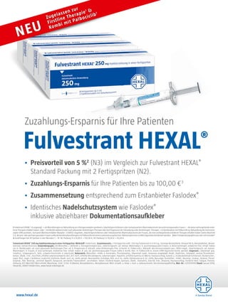 • Preisvorteil von 5 %2
(N3) im Vergleich zur Fulvestrant HEXAL®
Standard Packung mit 2 Fertigspritzen (N2).
• Zuzahlungs-Ersparnis für Ihre Patienten bis zu 100,00 €3
• Zusammensetzung entsprechend zum Erstanbieter Faslodex®
• Identisches Nadelschutzsystem wie Faslodex®
inklusive abziehbarer Dokumentationsaufkleber
Zuzahlungs-Ersparnis für Ihre Patienten
Fulvestrant HEXAL®
Zugelassen zur
Firstline Therapie1 &
Kombi mit Palbociclib1
NEU
Fulvestrant HEXAL®
250 mg Injektionslösung in einer Fertigspritze: Wirkstoff: Fulvestrant. Zusammensetz.: 1 Fertigspritze enth. 250 mg Fulvestrant in 5 ml Lsg. Sonstige Bestandteile: Ethanol 96 %, Benzylalkohol, Benzyl-
benzoat, natives Rizinusöl. Anwendungsgeb.: Als Monother. z. Behandl. v. Östrogenrezeptor-pos., lokal fortgeschr. od. metast. Mammakarz. b. postmenopausalen Frauen, d. keine vorhergeh. endokrine Ther. erhalt. haben
od. m. Rezidiv währ. od. nach adjuvanter Antiöstrogen-Ther. od. b. Progression d. Erkrank. unter Antiöstrogen-Ther. In Komb. m. Palbociclib z. Behandl. des Hormonrezeptor-pos., HER2-negat., lokal fortgeschr. od. metast.
Mammakarz. b. Frauen, d. eine vorhergeh. endokrine Ther. erhalt. haben. B. prä- od. perimenopausalen Frauen sollte d. Komb.-ther. m. Palbociclib m. einem LHRH-Agonisten komb. werden. Gegenanz.: Überempf. geg.
Inhaltsst., Schwangersch., Stillz., schwere Einschränk. d. Leberfunkt. Nebenwirk.: Monother.: Infekt. d. Harntrakts, Thrombozytop., Überempf.-reakt., Anorexie, anaphylakt. Reakt., Kopfschm., Hitzewall., venöse Thromboem-
bolien, Übelk., Erbr., Durchfall, erhöhte Leberenzymwerte (ALT, AST, ALP), erhöhte Bilirubinwerte, Leberversagen, Hepatitis, erhöhte Gamma-GT-Werte, Hautausschlag, Gelenk- u. muskoskelettale Schmerzen, Rückenschm.,
vagin. Blut., vagin. Candidose, Leukorrhö, Asthenie, Reakt. an d. Inj.-stelle, periph. Neuropathie, Ischialgie, Blut. an d. Inj.-stelle, Hämatome an d. Inj.-stelle, Neuralgie. Kombither.: Infekt., Neutrop., Leukop., Anämie, Throm-
bozytop., febr. Neutrop., vermind. Appetit, Dysgeusie, verstärkte Tränensekret., verschwom. Sehen, trockene Augen, Epistaxis, Übelk., Stomatitis, Diarrhö, Erbr., Alopezie, Hautausschlag, trockene Haut, Fatigue, Pyrexie,
Asthenie, AST-Wert/ALT-Wert erhöht. Warnhinw.: Enth. 12 Vol.-% Alkohol, Benzylalkohol u. Benzylbenzoat. Weit. Einzelh. u. Hinw. s. Fach- u. Gebrauchsinfo. Verschreibungspflichtig. Mat.-Nr.: 3/51010995 Stand: Januar 2018,
Hexal AG, 83607 Holzkirchen, www.hexal-onkologie.de
1 Fulvestrant HEXAL®
ist angezeigt: • als Monotherapie zur Behandlung von Östrogenrezeptor-positivem, lokal fortgeschrittenem oder metastasiertem Mammakarzinom bei postmenopausalen Frauen: – die keine vorhergehende endo-
krine Therapie erhalten haben, oder – mit Rezidiv während oder nach adjuvanter Antiöstrogen-Therapie oder bei Progression der Erkrankung unter Antiöstrogen- Therapie. • in Kombination mit Palbociclib zur Behandlung des Hormonre-
zeptor-(HR)-positiven, humanen Wachstumsfaktor-Rezeptor- 2-(HER2)-negativen, lokal fortgeschrittenen oder metastasierten Mammakarzinoms bei Frauen, die eine vorhergehende endokrine Therapie erhalten haben (siehe Abschnitt
5.1).Beiprä-oderperimenopausalenFrauensolltedieKombinationstherapiemitPalbociclibmiteinemLuteinisierungshormon-Releasinghormon-(LHRH)-Agonistenkombiniertwerden. 2Bei13AnwendungszyklenproJahrmitFaslodex®
3 Zuzahlungen bei 30 Spritzen in den Monaten 1 – 14: N2 Packung 15 x 10,00 € = 150,00 €, N3 Packung 5 x 10,00 € = 50,00 €.
www.hexal.de
Zuzahlungs-Ersparnis für Ihre Patienten
Fulvestrant HEXAL
 