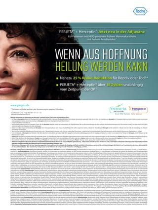 Duale HER2-Blockade. Starke Synergie.
PERJETA® + Herceptin®. Jetzt neu in der Adjuvanz
Für Patienten mit HER2-positivem frühem Mammakarzinom
mit hohem Rezidivrisiko:*
Wichtige Information zur Anwendung von Herceptin® und/oder Perjeta® bei Frauen im gebärfähigen Alter:
• Die Gabe von Herceptin während der Schwangerschaft sollte vermieden werden, es sei denn, der potenzielle Nutzen für die Mutter überwiegt das potenzielle Risiko für den Fötus. Zur Anwendung von Herceptin bei Schwangeren liegen nur limitierte Daten vor und es konnte noch
nicht nachgewiesen werden, dass die Anwendung von Herceptin während der Schwangerschaft und Stillzeit sicher ist.
• Es liegen keine Daten zur Fertilität vor.
• Nach der Markteinführung sind bei schwangeren Frauen, die mit Herceptin behandelt wurden, in Zusammenhang mit Oligohydramnien Fälle von Wachstumsstörungen der Niere und/oder Nierenfunktionsstörungen beim Fötus berichtet worden, von denen manche mit tödlich
verlaufender pulmonaler Hypoplasie des Fötus einhergingen.
• Führen Sie vor dem Beginn der Behandlung mit Herceptin einen Schwangerschaftstest durch. Frauen im gebärfähigen Alter sollten angewiesen werden, während der Behandlung mit Herceptin und für mindestens 7 Monate nach dem Ende der Behandlung, eine eﬃziente
Kontrazeption durchzuführen.
• Wenn eine Frau während der Behandlung mit Herceptin oder in den 7 Monaten danach schwanger wird, sollte eine engmaschige Überwachung - möglichst durch ein multidisziplinäresTeam und insbesondere auf das mögliche Auftreten einer Oligohydramnie - erfolgen.
• Es ist nicht bekannt, ob Herceptin beim Menschen in die Milch übertritt. Da menschliches IgG1 jedoch in die Milch abgegeben wird und das Gefährdungspotenzial für den Säugling nicht bekannt ist, sollten Frauen während einerTherapie mit Herceptin und für 7 Monate nach der
letzten Dosis nicht stillen.
• PerjetasolltewährendderSchwangerschaftnichtangewendetwerden.ZurAnwendungvonPerjetabeiSchwangerenliegenlimitierteDatenvorundeskonntenochnichtnachgewiesenwerden,dassdieAnwendungvonPerjetawährendderSchwangerschaftundStillzeitsicherist.
• Führen Sie vor dem Beginn der Behandlung mit Perjeta einen Schwangerschaftstest durch. Frauen im gebärfähigen Alter sollten während sie Perjeta erhalten und in den 6 Monaten nach der letzten Anwendung von Perjeta eine eﬃziente Kontrazeption durchführen.
• Überwachen Sie Patientinnen, die während der Behandlung mit Perjeta oder in den 6 Monaten nach der letzten Anwendung von Perjeta schwanger werden, genau auf das mögliche Auftreten einer Oligohydramnie.
• Melden Sie umgehend an die lokale Abteilung Arzneimittelsicherheit der Roche Pharma AG, Grenzach-Wyhlen (grenzach.drug_safety@roche.com oder per Fax +49 7624 14 3183), wenn Perjeta während der Schwangerschaft angewendet wird oder
wenn eine Patientin innerhalb von 6 Monaten nach der letzten Anwendung schwanger wird.
• WährendeinerSchwangerschaftmiteinerExpositiongegenüberPerjetaundimerstenLebensjahrdesSäuglingswirdRochezusätzlicheInformationenanfordern.Dieswirddazubeitragen,dieSicherheitvonPerjetabesserzuverstehen,undermöglicht,
den Gesundheitsbehörden, dem medizinischen Fachpersonal und den Patienten die entsprechende Information zurVerfügung zu stellen.
Herceptin®150mg,PulverzurHerstellungeinesInfusionslösungskonzentrats.Wirkstoﬀ:Trastuzumab.Zusammensetzung:EineDurchstechﬂascheenthält150mgTrastuzumab.SonstigeBestandteile:L-Histidinhydrochlorid-Monohydrat,L-Histidin,α,α-Trehalosedihydrat,
Polysorbat 20. Anwendungsgebiete: Metastasierter Brustkrebs: Herceptin ist zur Behandlung von erwachsenen Patienten mit HER2-positivem metastasiertem Brustkrebs indiziert: 1) als Monotherapie zur Behandlung von Patienten, die mindestens zwei Chemotherapieregime
gegen ihre metastasierte Erkrankung erhalten haben. Die vorangegangene Chemotherapie muss mindestens ein Anthrazyklin und einTaxan enthalten haben, es sei denn, diese Behandlung ist für die Patienten nicht geeignet. Bei Patienten mit positivem Hormonrezeptor-Status muss
eine Hormonbehandlung erfolglos gewesen sein, es sei denn, diese Behandlung ist für die Patienten nicht geeignet; 2) in Kombination mit Paclitaxel zur Behandlung von Patienten, die noch keine Chemotherapie gegen ihre metastasierte Erkrankung erhalten haben und für die ein
Anthrazyklin ungeeignet ist; 3) in Kombination mit Docetaxel zur Behandlung von Patienten, die noch keine Chemotherapie gegen ihre metastasierte Erkrankung erhalten haben; 4) in Kombination mit einem Aromatasehemmer zur Behandlung von postmenopausalen Patienten mit
Hormonrezeptor-positivem MBC, die noch nicht mitTrastuzumab behandelt wurden.BrustkrebsimFrühstadium: Herceptin ist zur Behandlung von erwachsenen Patienten mit HER2-positivem Brustkrebs im Frühstadium indiziert: 1) nach einer Operation, Chemotherapie (neoadjuvant
oder adjuvant) und Strahlentherapie (soweit zutreﬀend); 2) nach adjuvanter Chemotherapie mit Doxorubicin und Cyclophosphamid, in Kombination mit Paclitaxel oder Docetaxel; 3) in Kombination mit adjuvanter Chemotherapie mit Docetaxel und Carboplatin; 4) in Kombination mit
neoadjuvanterChemotherapie,gefolgtvonadjuvanterTherapiemitHerceptin,beilokalfortgeschrittenem(einschließlichentzündlichem)BrustkrebsoderTumoren>2cmimDurchmesser.HerceptinistnurbeiPatientenmitmetastasiertemBrustkrebsoderBrustkrebsimFrühstadium
anzuwenden, derenTumore entweder eine HER2-Überexpression oder eine HER2-Genampliﬁkation aufweisen, die durch eine genaue und validierte Untersuchung ermittelt wurde. Metastasiertes Magenkarzinom: Herceptin ist in Kombination mit Capecitabin oder 5-Fluorouracil und
Cisplatin indiziert zur Behandlung von erwachsenen Patienten mit HER2-positivem metastasiertem Adenokarzinom des Magens oder des gastroösophagealen Übergangs, die bisher keine Krebstherapie gegen ihre metastasierte Erkrankung erhalten haben. Herceptin ist nur bei Pati-
enten mit metastasiertem Magenkarzinom anzuwenden, derenTumore eine HER2-Überexpression, deﬁniert durch ein IHC2+ und ein bestätigendes SISH- oder FISH-Ergebnis, oder durch ein IHC3+ Ergebnis, aufweisen. Hierfür sollten genaue und validierte Untersuchungsmethoden
angewendet werden. Gegenanzeigen: Überempﬁndlichkeit gegenTrastuzumab, Mausproteine oder einen der genannten sonstigen Bestandteile. Schwere Ruhedyspnoe, die durch Komplikationen der fortgeschrittenen Krebserkrankung verursacht wird oder die eine unterstützende
Sauerstoﬀtherapiebenötigt.Nebenwirkungen:Infektion,Nasopharyngitis,febrileNeutropenie,Anämie,Neutropenie,Leukozytenzahlerniedrigt/Leukopenie,Thrombozytopenie,Gewichterniedrigt/Gewichtsverlust,Anorexie,Schlaﬂosigkeit,Tremor,Schwindelgefühl,Kopfschmerzen,
Parästhesie,Geschmacksstörung,Konjunktivitis,verstärkteTränensekretion,Blutdruckerniedrigtodererhöht,Herzschlägeunregelmäßig,Palpitationen,Herzﬂattern,Auswurﬀraktionvermindert,Hitzewallung,Giemen(pfeifendesAtemgeräusch),Dyspnoe,Husten,Epistaxis,Rhinorrhoe,
Diarrhö,Erbrechen,Übelkeit,geschwolleneLippen,Abdominalschmerz,Dyspepsie,Obstipation,Stomatitis,Erythem,Ausschlag,geschwollenesGesicht,Haarausfall,Nagelveränderungen,palmar-plantaresErythrodysästhesie-Syndrom(Hand-Fuß-Syndrom),Arthralgie,Muskelspannung,
Myalgie, Asthenie, Schmerzen im Brustkorb, Schüttelfrost, Abgeschlagenheit, Grippe-ähnliche Symptome, infusionsbedingte Reaktion, Schmerzen, Fieber, Schleimhautentzündung, peripheres Ödem, neutropenische Sepsis, Zystitis, Herpes zoster, Inﬂuenza, Sinusitis, Hautinfektion,
Rhinitis, Infektion der oberen Atemwege, Harnwegsinfektion, Erysipel, Cellulitis, Pharyngitis, Überempﬁndlichkeit, Angst, Depression, Denkstörungen, periphere Neuropathie, erhöhter Muskeltonus, Somnolenz, Ataxie, trockenes Auge, Herzinsuﬃzienz (kongestiv), supraventrikuläre
Tachyarrhythmie, Kardiomyopathie, Hypotonie,Vasodilatation, Pneumonie, Asthma, Lungenerkrankung, Pleuraerguss, Hämorrhoiden, Mundtrockenheit, hepatozelluläreVerletzung, Hepatitis, Druckschmerz der Leber, Akne, trockene Haut, Ekchymose, Hyperhidrose, makulopapulöser
Ausschlag,Pruritus,Onychoklasie,Dermatitis,Arthritis,Rückenschmerzen,Knochenschmerzen,Muskelspasmen,Nackenschmerzen,SchmerzenindenExtremitäten,Nierenerkrankung,Brustentzündung/Mastitis,Unwohlsein,Ödeme,Prellung,Sepsis,Taubheit,Perikarderguss,Urtikaria,
Parese, Pneumonitis, Ikterus, Progression der malignenTumorerkrankung bzw.Tumorerkrankung, Hypoprothrombinämie, Immunthrombozytopenie, anaphylaktische Reaktion, anaphylaktischer Schock, Hyperkaliämie, Hirnödem, Papillenödem, Netzhautblutung, kardiogener Schock,
Perikarditis, Bradykardie, Galopprhythmus vorhanden, Lungenﬁbrose, respiratorische Insuﬃzienz, Atemnot, Lungeninﬁltration, akutes Lungenödem, akutes respiratorisches Distress-Syndrom, Bronchospasmus, Hypoxie, Sauerstoﬀsättigung erniedrigt, Kehlkopfödem, Orthopnoe,
Lungenödem, interstitielle Lungenerkrankung, Leberversagen, Angioödem, membranöse Glomerulonephritis, Glomerulonephropathie, Nierenversagen, Oligohydramnie, Nierenhypoplasie, Lungenhypoplasie. Verschreibungspﬂichtig. Hinweise der Fachinformation beachten.
Pharmazeutischer Unternehmer: Roche Registration GmbH, Grenzach-Wyhlen, DE.Weitere Informationen auf Anfrage erhältlich.Vertreter in Deutschland: Roche Pharma AG, Grenzach-Wyhlen. Stand der Information: April 2018.
Perjeta®420mg,KonzentratzurHerstellungeinerInfusionslösung.Wirkstoﬀ:Pertuzumab.Zusammensetzung:EineDurchstechﬂaschemit14mlKonzentratenthältinsgesamt420mgPertuzumabineinerKonzentrationvon30mg/ml.SonstigeBestandteile:Essigsäure99%,
L-Histidin, Sucrose, Polysorbat 20,Wasser für Injektionszwecke. Anwendungsgebiete: BrustkrebsimFrühstadium(earlybreastcancer–EBC):Perjeta ist zur Anwendung in Kombination mitTrastuzumab und Chemotherapie indiziert zur: neoadjuvanten Behandlung von erwachsenen
Patienten mit HER2-positivem lokal fortgeschrittenem, entzündlichem oder frühem Brustkrebs mit hohem Rezidivrisiko; adjuvanten Behandlung von erwachsenen Patienten mit HER2-positivem frühem Brustkrebs mit hohem Rezidivrisiko. Metastasierter Brustkrebs: Perjeta ist zur
AnwendunginKombinationmitTrastuzumabundDocetaxelbeierwachsenenPatientenmitHER2-positivemmetastasiertemoderlokalrezidivierendem,inoperablemBrustkrebsindiziert,diezuvornochkeineanti-HER2-TherapieoderChemotherapiezurBehandlungihrermetastasierten
Erkrankungerhaltenhaben.Gegenanzeigen:ÜberempﬁndlichkeitgegendenWirkstoﬀodereinendergenanntensonstigenBestandteile.Nebenwirkungen:Nasopharyngitis,febrileNeutropenie(einschl.NebenwirkungenmittödlichemAusgang),Neutropenie,Leukopenie,Anämie,
Infusionsreaktion, verminderter Appetit, Schlaﬂosigkeit, periphere Neuropathie, Kopfschmerzen, Dysgeusie, periphere sensorische Neuropathie, Schwindel, Parästhesie, verstärkte Tränensekretion, Hitzewallungen, Husten, Epistaxis, Dyspnö, Diarrhö, Erbrechen, Stomatitis, Übelkeit,
Obstipation, Dyspepsie, Abdominalschmerz, Alopezie, Ausschlag, Nagelveränderungen, Pruritus, trockene Haut, Myalgie, Arthralgie, Schmerz in den Extremitäten, Schleimhautentzündung, peripheres Ödem, Pyrexie, Fatigue, Asthenie, Paronychie, Infektion der oberen Atemwege,
Überempﬁndlichkeit,ÜberempﬁndlichkeitgegenübereinemArzneimittel,linksventrikuläreDysfunktion,Schüttelfrost,Schmerzen,Ödeme,anaphylaktischeReaktion,kongestiveHerzinsuﬃzienz,interstitielleLungenerkrankung,Pleuraerguss,Zytokin-Freisetzungs-Syndrom.Verschreibungs-
pﬂichtig.HinweisederFachinformationbeachten.PharmazeutischerUnternehmer:RocheRegistrationGmbH,Grenzach-Wyhlen,DE.WeitereInformationenaufAnfrageerhältlich.VertreterinDeutschland:RochePharmaAG,Grenzach-Wyhlen.StandderInformation:Mai2018.
WENN AUS HOFFNUNG
HEILUNG WERDEN KANN
Nahezu 25% Risiko-Reduktion für Rezidiv oder Tod1,
*
PERJETA® + Herceptin® über 18 Zyklen unabhängig
vom Zeitpunkt der OP2
* Patienten mit Nodal-positiver oder Hormonrezeptor-negativer Erkrankung
1 von Minckwitz G et al. N Engl J Med 2017; 377: 122 – 131.
2 Aktuelle Fachinformation PERJETA®.
www.perjeta.de
 