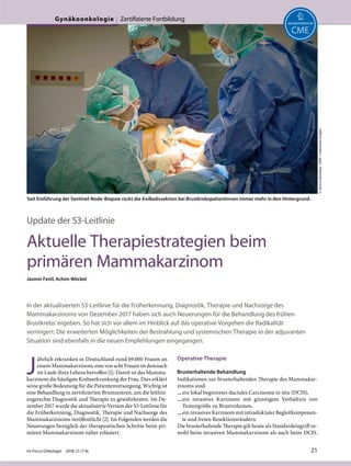 Update der S3-Leitlinie
Aktuelle Therapiestrategien beim
primären Mammakarzinom
Jasmin Festl, Achim Wöckel
In der aktualisierten S3-Leitlinie für die Früherkennung, Diagnostik, Therapie und Nachsorge des
Mammakarzinoms von Dezember 2017 haben sich auch Neuerungen für die Behandlung des frühen
Brustkrebs' ergeben. So hat sich vor allem im Hinblick auf das operative Vorgehen die Radikalität
verringert. Die erweiterten Möglichkeiten der Bestrahlung und systemischen Therapie in der adjuvanten
Situation sind ebenfalls in die neuen Empfehlungen eingegangen.
J
ährlich erkranken in Deutschland rund 69.000 Frauen an
einem Mammakarzinom; eine von acht Frauen ist demnach
im Laufe ihres Lebens betroffen [1]. Damit ist das Mamma-
karzinom die häufigste Krebserkrankung der Frau. Dies erklärt
seine große Bedeutung für die Patientenversorgung. Wichtig ist
eine Behandlung in zertifizierten Brustzentren, um die leitlini-
engerechte Diagnostik und Therapie zu gewährleisten. Im De-
zember 2017 wurde die aktualisierte Version der S3-Leitlinie für
die Früherkennung, Diagnostik, Therapie und Nachsorge des
Mammakarzinoms veröffentlicht [2]. Im Folgenden werden die
Neuerungen bezüglich der therapeutischen Schritte beim pri-
mären Mammakarzinom näher erläutert.
Operative Therapie
Brusterhaltende Behandlung
Indikationen zur brusterhaltenden Therapie des Mammakar-
zinoms sind:
—ein lokal begrenztes ductales Carcinoma in situ (DCIS),
—ein invasives Karzinom mit günstigem Verhältnis von
Tumorgröße zu Brustvolumen,
—ein invasives Karzinom mit intraduktaler Begleitkomponen-
te und freien Resektionsrändern.
Die brusterhaltende Therapie gilt heute als Standardeingriff so-
wohl beim invasiven Mammakarzinom als auch beim DCIS.
Seit Einführung der Sentinel-Node-Biopsie rückt die Axilladissektion bei Brustkrebspatientinnen immer mehr in den Hintergrund.
©JessicaBordeau/BSIP/mauritiusimages
Im Focus Onkologie 2018; 21 (7-8) 21
Gynäkoonkologie Zertifizierte Fortbildung
 