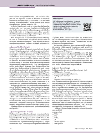 tatränder beim alleinigen DCIS sollten 2 mm oder mehr betra-
gen, falls eine adjuvante Radiatio im Anschluss an eine brus-
terhaltende Therapie erfolgt [21]. Wurde das DCIS mit einem
breiteren Sicherheitsabstand (> 10 mm) entfernt, ist der Nutzen
einer adjuvanten Radiatio nur gering [22].
Ist das DCIS vollständig entfernt, wurden aber die freien Re-
sektionsränder von 2 mm nicht eingehalten, ist im Einzelfall
eine Nachresektion unter Berücksichtigung des individuellen
Lokalrezidivrisikos in Erwägung zu ziehen. Eine sekundäre
Mastektomie ist bei unvollständiger Entfernung des DCIS auch
nach einer Nachresektion zu diskutieren.
Beim alleinigen DCIS ist eine axilläre Intervention nicht nötig.
Sie kann in Ausnahmefällen durchgeführt werden, wenn die
sekundäre Sentinel-Node-Biopsie, z.B. bei geplanter Mastekto-
mie oder sehr peripherem Tumorsitz, nicht mehr möglich ist [23].
Adjuvante Strahlentherapie
Die postoperative Bestrahlung nach brusterhaltender Therapie
ist eine wichtige therapeutische Maßnahme, um das Lokalrezi-
divrisiko, aber auch die brustkrebsspezifische Mortalität zu sen-
ken [24]. Die lokale Tumorkontrolle wird durch die Bestrahlung
der betroffenen Brust unabhängig von der Tumorbiologie auch
bei günstigeren Tumorstadien oder höherem Alter der Patien-
tin optimiert. Als Besonderheit beim Mammakarzinom kann
die Bestrahlung als moderate Hypofraktionierung mit einer
Gesamtdosis von etwa 40 Gy in circa 15–16 Fraktionen durch-
geführt werden. Durch diese neue Form der Bestrahlung kön-
nen die Dauer der Behandlung, die Akuttoxizität sowie eventu-
ell auch die Langzeittoxizität reduziert werden, ohne dass ein
Nachteil bei der lokalen Tumorkontrolle entsteht [25]. Als Aus-
nahme gelten Patientinnen mit Indikation zur Bestrahlung der
Lymphabflusswege. Aufgrund der fehlenden Daten wird hier
noch eine konventionelle Fraktionierung empfohlen. Eine loka-
le Dosisaufsättigung im Bereich des Tumorbetts, der Boost,
kann das Lokalrezidivrisiko bei jungen Patientinnen (< 50.
Lebensjahr) oder einer Hochrisikosituation weiter senken [27].
Bei hohem Rezidivrisiko wirkt sich eine Bestrahlung auch po-
sitiv auf das Überleben aus. Nach primär systemischer Therapie
wird die Indikation zur Bestrahlung anhand des initialen kli-
nischen Tumorstadiums gestellt. Bei inflammatorischem Mam-
makarzinom ist die primäre systemische Therapie, gefolgt von
Mastektomie und Bestrahlung, weiterhin obligat.
Beim DCIS senkt eine Bestrahlung nach brusterhaltender
Therapie das Lokalrezidivrisiko um 50 %, ohne Einfluss auf die
Gesamtmortalität. Eine Nachbestrahlung ist beim DCIS eine
individuelle Therapieentscheidung und sollte unter Einbezie-
hung des individuellen Risikoprofils diskutiert werden [28, 29].
Eine Bestrahlung nach Mastektomie wird im Regelfall nicht
durchgeführt.
Adjuvante systemische Therapie
Die Tumorbiologie und insbesondere die molekularen Subty-
pen des Mammakarzinoms nehmen bei der Indikationsstel-
lung zur adjuvanten Therapie eine entscheidende Rolle ein. Kli-
nisch können die molekularen Subtypen anhand eines immun-
histochemischen Algorithmus (Östrogenrezeptor [ER], Proges-
teronrezeptor [PgR], „human epidermal growth factor receptor
2“ [HER2], Ki-67) unterschieden werden [30]. Problematisch
ist, dass trotz der prognostischen und prädiktiven Relevanz bis-
her keine allgemein anerkannten Grenzwerte für den Ki-
67-Proliferationsindex vorliegen.
Als Luminal-A-Tumoren bezeichnet werden ER- und/oder
PR-positive, HER2-negative Tumoren mit niedrigem Ki-67.
Haben solche Tumoren eine hohe Proliferationsrate, handelt es
sich um Luminal-B-Tumoren.
Die beiden weiteren Subtypen sind HER2-positive (ER-/PgR-
positiv oder -negativ) und triple-negative Tumoren (ER-, PgR-
und HER2-negativ; „triple-negative breast cancer“, TNBC).
Falls durch diese immunhistochemischen Marker keine aus-
reichende Risikoabschätzung bezüglich einer adjuvanten The-
rapie möglich ist, kann die Hinzunahme eines Genexpressions-
tests weitere Informationen bringen (Abb. 2).
Adjuvante Chemotherapie
Indikationen für eine adjuvante Chemotherapie sind:
—HER2-positive Tumoren,
—Hormonrezeptor-negative Tumoren,
—Nodal-positive Tumoren,
—G3,
—junges Erkrankungsalter (< 35 Jahre) [32].
Eine adjuvante Chemotherapie besteht aus einer anthrazyklin-
und taxanhaltigen Sequenztherapie und dauert zwischen 18
und 24 Wochen [33, 34, 35]. Für Patientinnen mit hohem Risi-
ko (≥ 4 Lymphknotenmetastasen) kann eine dosisdichte bzw.
eine dosisdichte dosisintensivierte Therapie infrage kommen
[36]. Bei kardial vorerkrankten Patientinnen kann als anthra-
zyklinfreie Alternative die Kombination aus Docetaxel und
Cyclophosphamid eingesetzt werden [37].
Besteht bereits präoperativ eine Indikation zur adjuvanten
Chemotherapie, sollte diese als primär systemische Behand-
lung durchgeführt werden. Dafür sprechen eine verbesserte
Operabilität sowie der Informationsgewinn über das Therapie-
ansprechen und bei bestimmten Subtypen (TNBC, HER2-po-
sitiv) auch über die Prognose der Patientin [38, 39].
Prädiktive Faktoren für das Ansprechen auf eine Chemothe-
rapie sind [38]:
—junges Alter,
—cT1/2,
—cN0,
—TNBC,
—G3,
—ER-/PgR-negativ,
—HER2-positiv.
Leitlinie online
Die vollständige „Interdisziplinäre S3-Leitlinie
für die Früherkennung, Diagnostik, Therapie
und Nachsorge des Mammakarzinoms“ finden
Sie hier: http://www.awmf.org/uploads/tx_
szleitlinien/032-045OLl_S3_
Mammakarzinom_2017-12.pdf
Gynäkoonkologie Zertifizierte Fortbildung
24 Im Focus Onkologie 2018; 21 (7-8)
 