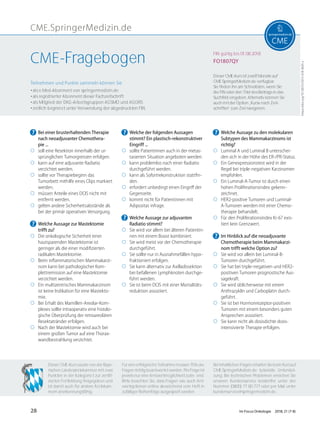 CME.SpringerMedizin.de
https://doi.org/10.1007/s15015-018-3605-y
Teilnehmen und Punkte sammeln können Sie
• als e.Med-Abonnent von springermedizin.de
• als registrierter Abonnent dieser Fachzeitschrift
• als Mitglied der DKG-Arbeitsgruppen AGSMO und AGORS
• zeitlich begrenzt unter Verwendung der abgedruckten FIN.
Dieser CME-Kurs ist zwölf Monate auf
CME.SpringerMedizin.de verfügbar.
Sie ﬁnden ihn am Schnellsten, wenn Sie
die FIN oder den Titel des Beitrags in das
Suchfeld eingeben. Alternativ können Sie
auch mit der Option „Kurse nach Zeit-
schriften“ zum Ziel navigieren.
Für eine erfolgreiche Teilnahme müssen 70% der
Fragen richtig beantwortet werden. Pro Frage ist
jeweils nur eine Antwortmöglichkeit zutreﬀend.
Bitte beachten Sie, dass Fragen wie auch Ant-
wortoptionen online abweichend vom Heft in
zufälliger Reihenfolge ausgespielt werden.
Dieser CME-Kurs wurde von der Baye-
rischen Landesärztekammer mit zwei
Punkten in der Kategorie I zur zertiﬁ-
zierten Fortbildung freigegeben und
ist damit auch für andere Ärztekam-
mern anerkennungsfähig.
Bei inhaltlichen Fragen erhalten Sie beim Kurs auf
CME.SpringerMedizin.de tutorielle Unterstüt-
zung. Bei technischen Problemen erreichen Sie
unseren Kundenservice kostenfrei unter der
Nummer (0800) 77 80 777 oder per Mail unter
kundenservice@springermedizin.de.
FIN gültig bis 01.08.2018
FO1807QYCME-Fragebogen
? Bei einer brusterhaltenden Therapie
nach neoadjuvanter Chemothera-
pie ...
◯ soll eine Resektion innerhalb der ur-
sprünglichen Tumorgrenzen erfolgen.
◯ kann auf eine adjuvante Radiatio
verzichtet werden.
◯ sollte vor Therapiebeginn das
Tumorbett mithilfe eines Clips markiert
werden.
◯ müssen Anteile eines DCIS nicht mit
entfernt werden.
◯ gelten andere Sicherheitsabstände als
bei der primär operativen Versorgung.
? Welche Aussage zur Mastektomie
trifft zu?
◯ Die onkologische Sicherheit einer
hautsparenden Mastektomie ist
geringer als die einer modiﬁzierten
radikalen Mastektomie.
◯ Beim inﬂammatorischen Mammakarzi-
nom kann bei pathologischer Kom-
plettremission auf eine Mastektomie
verzichtet werden.
◯ Ein multizentrisches Mammakarzinom
ist keine Indikation für eine Mastekto-
mie.
◯ Bei Erhalt des Mamillen-Areolar-Kom-
plexes sollte intraoperativ eine histolo-
gische Überprüfung der retroareolären
Resektatränder erfolgen.
◯ Nach der Mastektomie wird auch bei
einem großen Tumor auf eine Thorax-
wandbestrahlung verzichtet.
? Welche der folgenden Aussagen
stimmt? Ein plastisch-rekonstruktiver
Eingriff ...
◯ sollte Patientinnen auch in der metas-
tasierten Situation angeboten werden.
◯ kann problemlos nach einer Radiatio
durchgeführt werden.
◯ kann als Sofortrekonstruktion stattﬁn-
den.
◯ erfordert unbedingt einen Eingriﬀ der
Gegenseite.
◯ kommt nicht für Patientinnen mit
Adipositas infrage.
? Welche Aussage zur adjuvanten
Radiatio stimmt?
◯ Sie wird vor allem bei älteren Patientin-
nen mit einem Boost kombiniert.
◯ Sie wird meist vor der Chemotherapie
durchgeführt.
◯ Sie sollte nur in Ausnahmefällen hypo-
fraktioniert erfolgen.
◯ Sie kann alternativ zur Axilladissektion
bei befallenen Lymphknoten durchge-
führt werden.
◯ Sie ist beim DCIS mit einer Mortalitäts-
reduktion assoziiert.
? Welche Aussage zu den molekularen
Subtypen des Mammakarzinoms ist
richtig?
◯ Luminal A und Luminal B unterschei-
den sich in der Höhe des ER-/PR-Status.
◯ Ein Genexpressionstest wird in der
Regel bei triple-negativen Karzinomen
empfohlen.
◯ Ein Luminal-A-Tumor ist durch einen
hohen Proliferationsindex gekenn-
zeichnet.
◯ HER2-positive Tumoren und Luminal-
A-Tumoren werden mit einer Chemo-
therapie behandelt.
◯ Für den Proliferationsindex Ki-67 exis-
tiert kein Grenzwert.
? Im Hinblick auf die neoadjuvante
Chemotherapie beim Mammakarzi-
nom trifft welche Option zu?
◯ Sie wird vor allem bei Luminal-B-
Tumoren durchgeführt.
◯ Sie hat bei triple-negativen und HER2-
positiven Tumoren prognostische Aus-
sagekraft.
◯ Sie wird üblicherweise mit einem
Anthrazyklin und Carboplatin durch-
geführt.
◯ Sie ist bei Hormonrezeptor-positiven
Tumoren mit einem besonders guten
Ansprechen assoziiert.
◯ Sie kann nicht als dosisdichte dosis-
intensivierte Therapie erfolgen.
28 Im Focus Onkologie 2018; 21 (7-8)
 