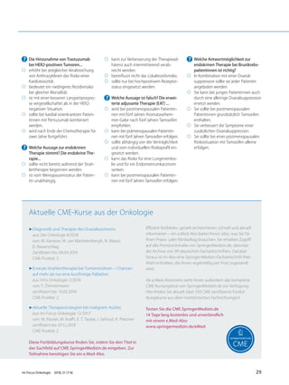 ? Die Hinzunahme von Trastuzumab
bei HER2-positiven Tumoren...
◯ erhöht bei zeitgleicher Verabreichung
von Anthrazyklinen das Risiko einer
Kardiotoxizität.
◯ bedeutet ein niedrigeres Rezidivrisiko
bei gleicher Mortalität.
◯ ist mit einer besseren Langzeitprogno-
se vergesellschaftet als in der HER2-
negativen Situation.
◯ sollte bei kardial vorerkrankten Patien-
tinnen mit Pertuzumab kombiniert
werden.
◯ wird nach Ende der Chemotherapie für
zwei Jahre fortgeführt.
? Welche Aussage zur endokrinen
Therapie stimmt? Die endokrine The-
rapie...
◯ sollte nicht bereits während der Strah-
lentherapie begonnen werden.
◯ ist vom Menopausenstatus der Patien-
tin unabhängig.
◯ kann zur Verbesserung der Therapiead-
härenz auch intermittierend verab-
reicht werden.
◯ beeinﬂusst nicht das Lokalrezidivrisiko.
◯ sollte nur bei hochpositivem Rezeptor-
status eingesetzt werden.
? Welche Aussage ist falsch? Die erwei-
terte adjuvante Therapie (EAT) ...
◯ wird bei postmenopausalen Patientin-
nen mit fünf Jahren Aromatasehem-
mer-Gabe nach fünf Jahren Tamoxifen
empfohlen.
◯ kann bei prämenopausalen Patientin-
nen mit fünf Jahren Tamoxifen erfolgen.
◯ sollte abhängig von der Verträglichkeit
und vom individuellen Risikoproﬁl ein-
gesetzt werden.
◯ kann das Risiko für eine Lungenembo-
lie und für ein Endometriumkarzinom
senken.
◯ kann bei postmenopausalen Patientin-
nen mit fünf Jahren Tamoxifen erfolgen.
? Welche Antwortmöglichkeit zur
endokrinen Therapie bei Brustkrebs-
patientinnen ist richtig?
◯ In Kombination mit einer Ovarial-
suppression sollte sie jeder Patientin
angeboten werden.
◯ Sie kann bei jungen Patientinnen auch
durch eine alleinige Ovarialsuppression
ersetzt werden.
◯ Sie sollte bei postmenopausalen
Patientinnen grundsätzlich Tamoxifen
enthalten.
◯ Sie verbessert die Symptome einer
zusätzlichen Ovarialsuppression.
◯ Sie sollte bei einer postmenopausalen
Risikosituation mit Tamoxifen alleine
erfolgen.
7Diagnostik und Therapie des Ovarialkarzinoms
aus: Der Onkologe 4/2018
von: M. Kanzow, M. van Mackelenbergh, N. Maass,
D. Bauerschlag
Zertiﬁziert bis: 04.04.2019
CME-Punkte: 3
7Erneute Strahlentherapie bei Tumorrezidiven – Chancen
auf mehr als nur eine kurzfristige Palliation
aus: InFo Onkologie 2/2018
von: F. Zimmermann
zertiﬁziert bis: 13.03.2019
CME-Punkte: 2
7Aktuelle Therapiestrategien bei malignem Aszites
aus: Im Focus Onkologie 12/2017
von: M. Passler, M. Kraﬀt, E. T. Taube, J. Sehouli, K. Pietzner
zertiﬁziert bis: 07.12.2018
CME-Punkte: 2
Diese Fortbildungskurse finden Sie, indem Sie den Titel in
das Suchfeld auf CME.SpringerMedizin.de eingeben. Zur
Teilnahme benötigen Sie ein e.Med-Abo.
Eﬃzient fortbilden, gezielt recherchieren, schnell und aktuell
informieren – ein e.Med-Abo bietet Ihnen alles, was Sie für
Ihren Praxis- oder Klinikalltag brauchen: Sie erhalten Zugriﬀ
auf alle Premiuminhalte von SpringerMedizin.de, darunter
die Archive von 99 deutschen Fachzeitschriften. Darüber
hinaus ist im Abo eine Springer-Medizin-Fachzeitschrift Ihrer
Wahl enthalten, die Ihnen regelmäßig per Post zugesandt
wird.
Als e.Med-Abonnent steht Ihnen außerdem das komplette
CME-Kursangebot von SpringerMedizin.de zur Verfügung:
Hier ﬁnden Sie aktuell über 550 CME-zertiﬁzierte Fortbil-
dungskurse aus allen medizinischen Fachrichtungen!
Testen Sie die CME.SpringerMedizin.de
14 Tage lang kostenlos und unverbindlich
mit einem e.Med-Abo:
www.springermedizin.de/eMed
Aktuelle CME-Kurse aus der Onkologie
Im Focus Onkologie 2018; 21 (7-8) 29
 