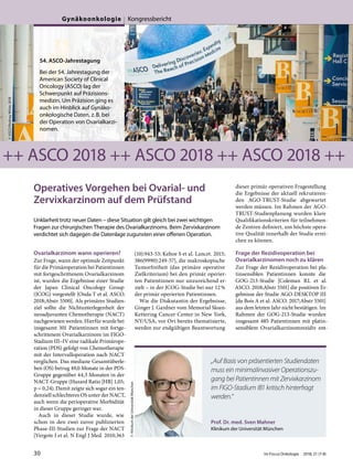 Operatives Vorgehen bei Ovarial- und
Zervixkarzinom auf dem Prüfstand
Unklarheit trotz neuer Daten – diese Situation gilt gleich bei zwei wichtigen
Fragen zur chirurgischen Therapie des Ovarialkarzinoms. Beim Zervixkarzinom
verdichtet sich dagegen die Datenlage zugunsten einer offenen Operation.
Ovarialkarzinom wann operieren?
Zur Frage, wann der optimale Zeitpunkt
für die Primäroperation bei Patientinnen
mit fortgeschrittenem Ovarialkarzinom
ist, wurden die Ergebnisse einer Studie
der Japan Clinical Oncology Group
(JCOG) vorgestellt [Onda T et al. ASCO.
2018;Abstr 5500]. Als primäres Studien-
ziel sollte die Nichtunterlegenheit der
neoadjuvanten Chemotherapie (NACT)
nachgewiesen werden. Hierfür wurde bei
insgesamt 301 Patientinnen mit fortge-
schrittenem Ovarialkarzinom im FIGO-
Stadium III–IV eine radikale Primärope-
ration (PDS) gefolgt von Chemotherapie
mit der Intervalloperation nach NACT
verglichen. Das mediane Gesamtüberle-
ben (OS) betrug 49,0 Monate in der PDS-
Gruppe gegenüber 44,3 Monaten in der
NACT-Gruppe (Hazard Ratio [HR] 1,05;
p = 0,24). Damit zeigte sich sogar ein ten-
denziell schlechteres OS unter der NACT,
auch wenn die perioperative Morbidität
in dieser Gruppe geringer war.
Auch in dieser Studie wurde, wie
schon in den zwei zuvor publizierten
Phase-III-Studien zur Frage der NACT
[Vergote I et al. N Engl J Med. 2010;363
(10):943-53; Kehoe S et al. Lancet. 2015;
386(9990):249-57], die makroskopische
Tumorfreiheit (das primäre operative
Zielkriterium) bei den primär operier-
ten Patientinnen nur unzureichend er-
zielt – in der JCOG-Studie bei nur 12%
der primär operierten Patientinnen.
Wie die Diskutantin der Ergebnisse,
Ginger J. Gardner vom Memorial Sloan-
Kettering Cancer Center in New York,
NY/USA, vor Ort bereits thematisierte,
werden zur endgültigen Beantwortung
dieser primär operativen Fragestellung
die Ergebnisse der aktuell rekrutieren-
den AGO-TRUST-Studie abgewartet
werden müssen. Im Rahmen der AGO-
TRUST-Studienplanung wurden klare
Qualifikationskriterien für teilnehmen-
de Zentren definiert, um höchste opera-
tive Qualität innerhalb der Studie errei-
chen zu können.
Frage der Rezidivoperation bei
Ovarialkarzinomen noch zu klären
Zur Frage der Rezidivoperation bei pla-
tinsensiblen Patientinnen konnte die
GOG-213-Studie [Coleman RL et al.
ASCO. 2018;Abstr 5501] die positiven Er-
gebnisse der Studie AGO-DESKTOP III
[du Bois A et al. ASCO. 2017;Abstr 5501]
aus dem letzten Jahr nicht bestätigen. Im
Rahmen der GOG-213-Studie wurden
insgesamt 485 Patientinnen mit platin-
sensiblem Ovarialkarzinomrezidiv ent-
©ASCO/RodneyWhite2018
54. ASCO-Jahrestagung
Bei der 54. Jahrestagung der
American Society of Clinical
Oncology (ASCO) lag der
Schwerpunkt auf Präzisions-
medizin. Um Präzision ging es
auch im Hinblick auf Gynäko-
onkologische Daten, z.B. bei
der Operation von Ovarialkarzi-
nomen.
++ ASCO 2018 ++ ASCO 2018 ++ ASCO 2018 ++
Prof. Dr. med. Sven Mahner
Klinikum der Universität München
©KlinikumderUniversitätMünchen
„Auf Basis von präsentierten Studiendaten
muss ein minimalinvasiver Operationszu-
gang bei Patientinnen mit Zervixkarzinom
im FIGO-Stadium IB1 kritisch hinterfragt
werden.“
30 Im Focus Onkologie 2018; 21 (7-8)
Gynäkoonkologie Kongressbericht
 