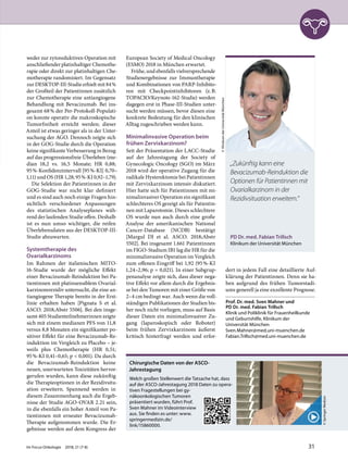 weder zur zytoreduktiven Operation mit
anschließender platinhaltiger Chemothe-
rapie oder direkt zur platinhaltigen Che-
motherapie randomisiert. Im Gegensatz
zur DESKTOP-III-Studie erhielt mit 84%
der Großteil der Patientinnen zusätzlich
zur Chemotherapie eine antiangiogene
Behandlung mit Bevacizumab. Bei ins-
gesamt 68% der Per-Protokoll-Populati-
on konnte operativ die makroskopische
Tumorfreiheit erreicht werden; dieser
Anteil ist etwas geringer als in der Unter-
suchung der AGO. Dennoch zeigte sich
in der GOG-Studie durch die Operation
keine signifikante Verbesserung in Bezug
auf das progressionsfreie Überleben (me-
dian 18,2 vs. 16,5 Monate; HR 0,88;
95%-Konfidenzintervall [95%-KI] 0,70–
1,11) und OS (HR 1,28; 95%-KI 0,92–1,79).
Die Selektion der Patientinnen in der
GOG-Studie war nicht klar definiert
und es sind auch noch einige Fragen hin-
sichtlich verschiedener Anpassungen
des statistischen Analyseplanes wäh-
rend der laufenden Studie offen. Deshalb
ist es nun umso wichtiger, die reifen
Überlebensdaten aus der DESKTOP-III-
Studie abzuwarten.
Systemtherapie des
Ovarialkarzinoms
Im Rahmen der italienischen MITO-
16-Studie wurde der mögliche Effekt
einer Bevacizumab-Reinduktion bei Pa-
tientinnen mit platinsensiblem Ovarial-
karzinomrezidiv untersucht, die eine an-
tiangiogene Therapie bereits in der Erst-
linie erhalten haben [Pignata S et al.
ASCO. 2018;Abstr 5506]. Bei den insge-
samt 405 Studienteilnehmerinnen zeigte
sich mit einem medianen PFS von 11,8
versus 8,8 Monaten ein signifikanter po-
sitiver Effekt für eine Bevacizumab-Re-
induktion im Vergleich zu Placebo – je-
weils plus Chemotherapie (HR 0,51;
95%-KI 0,41–0,65; p < 0,001). Da durch
die Bevacizumab-Reinduktion keine
neuen, unerwarteten Toxizitäten hervor-
gerufen wurden, kann diese zukünftig
die Therapieoptionen in der Rezidivsitu-
ation erweitern. Spannend werden in
diesem Zusammenhang auch die Ergeb-
nisse der Studie AGO-OVAR 2.21 sein,
in die ebenfalls ein hoher Anteil von Pa-
tientinnen mit erneuter Bevacizumab-
Therapie aufgenommen wurde. Die Er-
gebnisse werden auf dem Kongress der
European Society of Medical Oncology
(ESMO) 2018 in München erwartet.
Frühe, und ebenfalls vielversprechende
Studienergebnisse zur Immuntherapie
und Kombinationen von PARP-Inhibito-
ren mit Checkpointinhibitoren (z.B.
TOPACIO/Keynote-162-Studie) werden
dagegen erst in Phase-III-Studien unter-
sucht werden müssen, bevor diesen eine
konkrete Bedeutung für den klinischen
Alltag zugeschrieben werden kann.
Minimalinvasive Operation beim
frühen Zervixkarzinom?
Seit der Präsentation der LACC-Studie
auf der Jahrestagung der Society of
Gynecologic Oncology (SGO) im März
2018 wird der operative Zugang für die
radikale Hysterektomie bei Patientinnen
mit Zervixkarzinom intensiv diskutiert.
Hier hatte sich für Patientinnen mit mi-
nimalinvasiver Operation ein signifikant
schlechteres OS gezeigt als für Patientin-
nen mit Laparotomie. Dieses schlechtere
OS wurde nun auch durch eine große
Analyse der amerikanischen National
Cancer-Database (NCDB) bestätigt
[Margul DJ et al. ASCO. 2018;Abstr
5502]. Bei insgesamt 1.661 Patientinnen
im FIGO-Stadium IB1 lag die HR für die
minimalinvasive Operation im Vergleich
zum offenen Eingriff bei 1,92 (95%-KI
1,24–2,96; p = 0,021). In einer Subgrup-
penanalyse zeigte sich, dass dieser nega-
tive Effekt vor allem durch die Ergebnis-
se bei den Tumoren mit einer Größe von
2–4 cm bedingt war. Auch wenn die voll-
ständigen Publikationen der Studien bis-
her noch nicht vorliegen, muss auf Basis
dieser Daten ein minimalinvasiver Zu-
gang (laparoskopisch oder Roboter)
beim frühen Zervixkarzinom äußerst
kritisch hinterfragt werden und erfor-
dert in jedem Fall eine detaillierte Auf-
klärung der Patientinnen. Denn sie ha-
ben aufgrund des frühen Tumorstadi-
ums generell ja eine exzellente Prognose.
Prof. Dr. med. Sven Mahner und
PD Dr. med. Fabian Trillsch
Klinik und Poliklinik für Frauenheilkunde
und Geburtshilfe, Klinikum der
Universität München
Sven.Mahner@med.uni-muenchen.de
Fabian.Trillsch@med.uni-muenchen.de
PD Dr. med. Fabian Trillsch
Klinikum der Universität München
©KlinikumderUniversitätMünchen
„Zukünftig kann eine
Bevacizumab-Reinduktion die
Optionen für Patientinnen mit
Ovarialkarzinom in der
Rezidivsituation erweitern.“
Chirurgische Daten von der ASCO-
Jahrestagung
Welch großen Stellenwert die Tatsache hat, dass
auf der ASCO-Jahrestagung 2018 Daten zu opera-
tiven Fragestellungen bei gy-
näkoonkologischen Tumoren
präsentiert wurden, führt Prof.
Sven Mahner im Videointerview
aus. Sie finden es unter: www.
springermedizin.de/
link/15860000.
©SpringerMedizin
Im Focus Onkologie 2018; 21 (7-8) 31
 