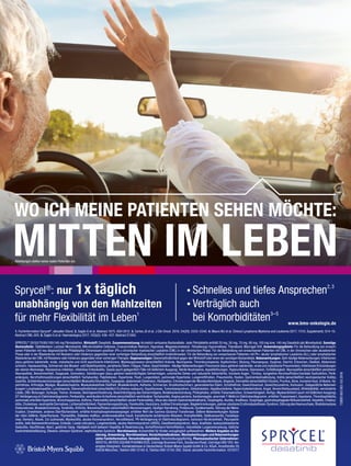 WO ICH MEINE PATIENTEN SEHEN MÖCHTE:
MITTEN IM LEBEN
SPRYCEL®
20/50/70/80/100/140 mg Filmtabletten. Wirkstoff: Dasatinib. Zusammensetzung: Arzneilich wirksame Bestandteile: Jede Filmtablette enthält 20 mg, 50 mg, 70 mg, 80 mg, 100 mg bzw. 140 mg Dasatinib (als Monohydrat). Sonstige
Bestandteile: Tablettenkern: Lactose-Monohydrat, Mikrokristalline Cellulose, Croscarmellose-Natrium, Hyprolose, Magnesiumstearat. Filmüberzug: Hypromellose, Titandioxid, Macrogol 400. Anwendungsgebiete: Für die Behandlung von erwach-
senen Patienten mit neu diagnostizierter Philadelphia-Chromosom-positiver (Ph+) chronischer myeloischer Leukämie (CML) in der chronischen Phase. Für die Behandlung von erwachsenen Patienten mit CML in der chronischen oder akzelerierten
Phase oder in der Blastenkrise mit Resistenz oder Intoleranz gegenüber einer vorherigen Behandlung einschließlich Imatinibmesilat. Für die Behandlung von erwachsenen Patienten mit Ph+ akuter lymphatischer Leukämie (ALL) oder lymphatischer
Blastenkrise der CML mit Resistenz oder Intoleranz gegenüber einer vorherigen Therapie. Gegenanzeigen: Überempfindlichkeit gegen den Wirkstoff oder einen der sonstigen Bestandteile. Nebenwirkungen: Sehr häufige Nebenwirkungen: Infektionen
(dazu gehören bakterielle, virale, mykotische und nicht spezifizierte Infektionen), Myelosuppression (einschließlich Anämie, Neutropenie, Thrombozytopenie), Kopfschmerz, Blutung, Pleuraerguss, Dyspnoe, Diarrhö, Erbrechen, Übelkeit, Abdominal-
schmerz, Hautausschlag, Schmerzen des Muskel- und Skelettsystems, peripheres Ödem, Fatigue, Fieber, Gesichtsödem. Häufige Nebenwirkungen: Pneumonie (dazu gehören bakterielle, virale und mykotische Pneumonien), Infektionen/Entzündungen
der oberen Atemwege, Herpesvirus-Infektion, infektiöse Enterokolitis, Sepsis (auch gelegentlich Fälle mit tödlichem Ausgang), febrile Neutropenie, Appetitstörungen, Hyperurikämie, Depression, Schlaflosigkeit, Neuropathie (einschließlich peripherer
Neuropathie), Benommenheit, Dysgeusie, Somnolenz, Sehstörungen (dazu gehören beeinträchtigtes Sehvermögen, unscharfes Sehen und reduzierte Sehschärfe), trockene Augen, Tinnitus, kongestive Herzinsuffizienz/kardiale Dysfunktion, Perik-
arderguss, Herzrhythmusstörungen (einschließlich Tachykardie), Palpitationen, Hypertonie, Flush, Lungenödem, pulmonale Hypertonie, Lungeninfiltration, Pneumonitis, Husten, Gastrointestinalblutung, Kolitis (einschließlich neutropenischer Kolitis),
Gastritis, Schleimhautentzündungen (einschließlich Mukositis/Stomatitis), Dyspepsie, abdominale Distension, Obstipation, Erkrankungen der Mundschleimhäute, Alopezie, Dermatitis (einschließlich Ekzem), Pruritus, Akne, trockene Haut, Urtikaria, Hy-
perhidrose, Arthralgie, Myalgie, Muskelschwäche, Muskuloskelettale Steifheit, Muskelkrämpfe, Asthenie, Schmerzen, Brustkorbschmerz, generalisiertes Ödem, Schüttelfrost, Gewichtsverlust, Gewichtszunahme, Kontusion. Gelegentliche Nebenwir-
kungen: Lymphadenopathie, Lymphopenie, Überempfindlichkeit (einschließlich Erythema nodosum), Hypothyreose, Tumorlysesyndrom, Dehydratation, Hypalbuminämie, Hypercholesterinämie, Angst, Verwirrtheitszustand, Affektlabilität, verminderte
Libido, ZNS-Blutungen, Synkope, Tremor, Amnesie, Gleichgewichtsstörung, Beeinträchtigung des Sehvermögens, Bindehautentzündung, Photophobie, erhöhte Tränensekretion, Schwerhörigkeit, Vertigo, Myokardinfarkt (auch mit tödlichem Ausgang),
QT-Verlängerung im Elektrokardiogramm, Perikarditis, ventrikuläre Arrhythmie (einschließlich ventrikulärer Tachykardie), Angina pectoris, Kardiomegalie, anormale T-Welle im Elektrokardiogramm, erhöhter Troponinwert, Hypotonie, Thrombophlebitis,
pulmonale arterielle Hypertonie, Bronchospasmus, Asthma, Pankreatitis (einschließlich akuter Pankreatitis), Ulkus des oberen Gastrointestinaltrakts, Ösophagitis, Aszites, Analfissur, Dysphagie, gastroösophageale Refluxkrankheit, Hepatitis, Cholezy-
stitis, Cholestase, neutrophile Dermatose, Lichtempfindlichkeit, Pigmentierungsstörung, Pannikulitis, Hautulzera, bullöse Erkrankungen, Nagelerkrankungen, palmar-plantares Erythrodysästhesie-Syndrom, Störung des Haarwuchses, Rhabdomyolyse,
Osteonekrose, Muskelentzündung, Tendinitis, Arthritis, Niereninsuffizienz (einschließlich Nierenversagen), häufiger Harndrang, Proteinurie, Gynäkomastie, Störung der Mens-
truation, Unwohlsein, anderes Oberflächenödem, erhöhte Kreatinphosphokinasespiegel, erhöhter Wert der Gamma-Glutamyl-Transferase. Seltene Nebenwirkungen: Aplasie
der roten Zelllinie, Hyperthyreose, Thyreoiditis, Diabetes mellitus, zerebrovaskulärer Insult, transitorische ischämische Attacken, Krampfanfälle, Optikusneuritis, Fazialispa-
rese, Demenz, Ataxie, Cor pulmonale, Myokarditis, akutes Koronarsyndrom, Herzstillstand, PR-Verlängerung im Elektrokardiogramm, koronare Herzkrankheit, Pleuroperik-
arditis, tiefe Beinvenenthrombose, Embolie, Livedo reticularis, Lungenembolie, akutes Atemnotsyndrom (ARDS), Eiweißverlustsyndrom, Ileus, Analfistel, leukozytoklastische
Vaskulitis, Hautfibrose, Abort, gestörter Gang. Häufigkeit nicht bekannt: Hepatitis-B-Reaktivierung, Vorhofflimmern/Vorhofflattern, interstitielle Lungenerkrankung, tödliche
Gastrointestinalblutung, Stevens-Johnson-Syndrom, nephrotisches Syndrom. Warnhinweise: Arzneimittel für Kinder unzugänglich aufbewahren. Weitere Angaben zu Do-
sierung, Anwendung, Warnhinweisen, Vorsichtsmaßnahmen, Wechselwirkungen und Nebenwirkungen
siehe Fachinformation. Verschreibungsstatus: Verschreibungspflichtig. Pharmazeutischer Unternehmer:
BRISTOL-MYERS SQUIBB PHARMA EEIG, Uxbridge Business Park, Sanderson Road, Uxbridge UB8 1DH, Ver-
einigtes Königreich. Kontaktadresse in Deutschland: Bristol-Myers Squibb GmbH & Co. KGaA, Arnulfstraße 29,
80636 München, Telefon 089 12142-0, Telefax 089 12142-392. Stand: aktuelle Fachinformation. V3/2017.
1. Fachinformation Sprycel®
, aktueller Stand. 2. Saglio G et al. Abstract 1675. ASH 2012. 3. Cortes JE et al. J Clin Oncol. 2016; 34(20): 2333–2340. 4. Mauro MJ et al. Clinical Lymphoma Myeloma and Leukemia 2017; 17(10, Supplement): S14–15.
Abstract CML-005. 5. Saglio G et al. Haematologica 2017; 102(s2): 436–437. Abstract E1060.
www.bms-onkologie.de
Sprycel®
: nur 1x täglich
unabhängig von den Mahlzeiten
für mehr Flexibilität im Leben1
®
729DE1801263/03.2018
Schnelles und tiefes Ansprechen2,3
Verträglich auch
bei Komorbiditäten3–5
Abbildungen stellen keine realen Patienten dar.
 