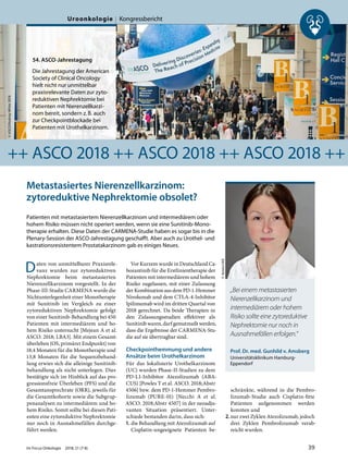 Metastasiertes Nierenzellkarzinom:
zytoreduktive Nephrektomie obsolet?
Patienten mit metastasiertem Nierenzellkarzinom und intermediärem oder
hohem Risiko müssen nicht operiert werden, wenn sie eine Sunitinib-Mono-
therapie erhalten. Diese Daten der CARMENA-Studie haben es sogar bis in die
Plenary-Session der ASCO-Jahrestagung geschafft. Aber auch zu Urothel- und
kastrationsresistentem Prostatakarzinom gab es einiges Neues.
Daten von unmittelbarer Praxisrele-
vanz wurden zur zytoreduktiven
Nephrektomie beim metastasierten
Nierenzellkarzinom vorgestellt. In der
Phase-III-Studie CARMENA wurde die
Nichtunterlegenheit einer Monotherapie
mit Sunitinib im Vergleich zu einer
zytoreduktiven Nephrektomie gefolgt
von einer Sunitinib-Behandlung bei 450
Patienten mit intermediärem und ho-
hem Risiko untersucht [Mejean A et al.
ASCO. 2018; LBA3]. Mit einem Gesamt-
überleben (OS, primärer Endpunkt) von
18,4 Monaten für die Monotherapie und
13,8 Monaten für die Sequenzbehand-
lung erwies sich die alleinige Sunitinib-
behandlung als nicht unterlegen. Dies
bestätigte sich im Hinblick auf das pro-
gressionsfreie Überleben (PFS) und die
Gesamtansprechrate (ORR), jeweils für
die Gesamtkohorte sowie die Subgrup-
penanalysen zu intermediärem und ho-
hem Risiko. Somit sollte bei diesen Pati-
enten eine zytoreduktive Nephrektomie
nur noch in Ausnahmefällen durchge-
führt werden.
Vor Kurzem wurde in Deutschland Ca-
bozantinib für die Erstlinientherapie der
Patienten mit intermediärem und hohem
Risiko zugelassen, mit einer Zulassung
der Kombination aus dem PD-1-Hemmer
Nivolumab und dem CTLA-4-Inhibitor
Ipilimumab wird im dritten Quartal von
2018 gerechnet. Da beide Therapien in
den Zulassungsstudien effektiver als
Sunitinib waren, darf gemutmaßt werden,
dass die Ergebnisse der CARMENA-Stu-
die auf sie übertragbar sind.
Checkpointhemmung und andere
Ansätze beim Urothelkarzinom
Für das lokalisierte Urothelkarzinom
(UC) wurden Phase-II-Studien zu dem
PD-L1-Inhibitor Atezolizumab (ABA-
CUS) [Powles T et al. ASCO. 2018;Abstr
4506] bzw. dem PD-1-Hemmer Pembro-
lizumab (PURE-01) [Necchi A et al.
ASCO. 2018;Abstr 4507] in der neoadju-
vanten Situation präsentiert. Unter-
schiede bestanden darin, dass sich:
1. die Behandlung mit Atezolizumab auf
Cisplatin-ungeeignete Patienten be-
schränkte, während in die Pembro-
lizumab-Studie auch Cisplatin-fitte
Patienten aufgenommen werden
konnten und
2.nur zwei Zyklen Atezolizumab, jedoch
drei Zyklen Pembrolizumab verab-
reicht wurden.
©ASCO/RodneyWhite2018
54. ASCO-Jahrestagung
Die Jahrestagung der American
Society of Clinical Oncology
hielt nicht nur unmittelbar
praxisrelevante Daten zur zyto-
reduktiven Nephrektomie bei
Patienten mit Nierenzellkarzi-
nom bereit, sondern z.B. auch
zur Checkpointblockade bei
Patienten mit Urothelkarzinom.
++ ASCO 2018 ++ ASCO 2018 ++ ASCO 2018 ++
Prof. Dr. med. Gunhild v. Amsberg
Universitätsklinikum Hamburg-
Eppendorf
©Ketels/UKE
„Bei einem metastasierten
Nierenzellkarzinom und
intermediärem oder hohem
Risiko sollte eine zytoreduktive
Nephrektomie nur noch in
Ausnahmefällen erfolgen.“
Im Focus Onkologie 2018; 21 (7-8) 39
Uroonkologie Kongressbericht
 