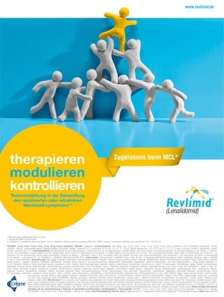 therapieren
modulieren
kontrollieren
Teamverstärkung in der Behandlung
des rezidivierten oder refraktären
Mantelzell-Lymphoms1,2
Zugelassen beim MCL*
*rezidiviertes oder refraktäres Mantelzell-Lymphom
1. Aktuelle REVLIMID®
Fachinformation
2. Trneny M et al. Lenalidomide versus investigator’s choice in relapsed or refractory mantle cell lymphoma (MCL-002; SPRINT): a phase 2, randomised, multicentre trial. Lancet Oncol 2016;17(3):319–331.
REVLIMID®
2,5mg / 5mg / 7,5mg / 10mg / 15mg / 20mg / 25mg Hartkapseln. Wirkstoff: Lenalidomid. Zusammensetzung: Jede Kapsel enth. 2,5mg / 5mg / 7,5mg / 10mg / 15mg / 20mg / 25mg Lenalidomid; sonst. Bestandteile: Kapselinhalt: Lactose,
mikrokrist. Cellulose, Croscarmellose-Natrium, Magnesiumstearat; Kapselhülle: Gelatine, Titandioxid (E171), Indigocarmin (E132) (nur 2,5 / 10 / 15 / 20mg), Eisen(III)-hydroxid-oxid x H2O (E172) (nur 2,5 / 7,5 / 10 / 20mg); Drucktinte: Schellack, Propylenglycol, Kalium-
hydroxid, Eisen(II,III)-oxid (E172). Anwendungsgebiete: Als Monotherapie für die Erhaltungstherapie v. erwachsenen Pat. mit neu diagnostiziertem multiplem Myelom nach einer autologen Stammzelltransplantation. Als Kombinationstherapie für die Behandl. v. erwachse-
nen Pat. mit unbehandeltem multiplem Myelom, die nicht transplantierbar sind. In Komb. mit Dexamethason für die Behandl. d. multiplen Myeloms bei erwachsenen Pat., die mind. eine vorausgegangene Therapie erhalten haben. Als Monotherapie für die Behandl. v. er-
wachsenen Pat. mit transfusionsabh. Anämie infolge myelodysplast. Syndrome mit Niedrig- o. Intermediär-1-Risiko in Verb. mit isolierter del(5q) als zytogenet. Anomalie, wenn andere Behandlungsopt. nicht ausreichend o. nicht angemessen sind (MDS). Als Monotherapie
für die Behandl. v. erwachsenen Pat. mit rezidiviertem o. refraktärem Mantelzell-Lymphom (MCL). Gegenanzeigen: Schwangerschaft; gebärfähige Frauen, außer alle Bed. d. Schwangerschaftsverhütungsprogramms werden eingehalten; Überempf. gegen d. Wirkstoff
o. einen d. sonst. Bestandteile. Nebenwirkungen: Sehr häuﬁg: Leukopenie, Neutropenie, Thrombozytopenie, Anämie; Obstipation, Diarrhoe, Nausea, Hautrötung, Ekzem, Erbrechen, Muskelkrämpfe, Myalgie, Knochenschmerzen, Arthralgie, Fatigue, Ödeme einschl. periphere
Ödeme; Fieber u. grippeart. Symptome; Parästhesie, Hyperästhesie, Schwindel, Tremor, Störung d. Geschmacksempﬁndung; Myokardinfarkt; Appetitlosigkeit; Hypokaliämie; venöse Thromboembolien, vorw. tiefe Venenthrombose u. Lungenembolie; Infektionen al-
ler Art; Pneumonie, Infektion d. oberen Atemwege, Dyspnoe; verschwomm. Sehen; Katarakt; Nierenfunktionsstörungen; Vaskulitis; Diabetes; Kopfschmerzen; trockene Haut; Bauchschmerzen; Veränd. d. Stimmungslage, Schlafstörungen. Häuﬁg: Sinusitis; Zahnﬂeischbluten,
gastrointest. Blutungen (einschl. rektale Blutungen, Hämorrhoidalblutung, peptische Ulkusblutungen); Tumor-Flare-Reaktion; Hyper- o. Hypotonie, Bradykardie, Tachykardie, Arrhythmie; Hyperpigmentierung d. Haut; Ekzem, rissige Haut, Abschuppen o. Schälen d. Haut; Urti-
karia, Pruritus, vermehrtes Schwitzen, Dehydrierung; Stomatitis, Mundtrockenheit, Dysphagie; Sodbrennen; Nierenversagen, Hämaturie; Herzinsufﬁzienz; erektile Dysfunkt.; Schlaganfall, Synkope; Muskelschwäche; Gelenkschwellung; Hypo-, Hyperthyreose, Hypoma-
gnesiämie, -kalzämie, -phosphatämie; Depression; Taubheit; abnormale Leberwerte; Ataxie, Gleichgewichtsstörungen; Tinnitus; Eisenüberladung; Durst; Verwirrtheit; Zahnschmerzen; Gewichtsverlust. Gelegentlich: Intrakranielle Blutungen; Kreislaufstörungen; Verlust
an Sehvermögen; Libidoverlust; erworbenes Fanconi-Syndrom; Colitis o. Typhlitis; renale Tubulusnekrose; Hautverfärbung, Lichtempﬁndlichkeitsreakt.; Basalzellkarzinom, Plattenepithelkarzinom d. Haut; allerg. Reaktion. Selten: Stevens-Johnson-Syndrom, toxische epider-
male Nekrolyse; Tumorlyse-Syndrom. Nicht bekannt: Pankreatitis; interstitielle Pneumonitis; akute Leberinsufﬁzienz, tox./zytolyt./cholestat. Hepatitis, gemischte zytolyt./cholestat. Hepatitis; seltene Fälle v. Rhabdomyolyse, einige wenn Lenalidomid
mit einem Statin angewendet wurde; leukozytoklast. Vaskulitis; gastrointest. Perforation; Virusinfekt. (einschl. Reaktivierung v. Herpes-Zoster u. Hepatitis-B-Virus-Infekt.); Arzneimittelreakt. mit Eosinophilie u. system. Sympt.; Abstoßung eines
transplant. soliden Organs Warnhinweise: Es ist zu erwarten, dass Lenalidomid dem ungeborenen Kind schadet. Bedingungen d. Schwangerschaftsverhütungsprogramms müssen erfüllt werden (männl. Pat.: Verwendung v. Kondomen; gebärf. Patien-
tinnen: zuverl. Empfängnisverhütung; nicht-gebärf. Patientinnen: zuverl. Nachweis d. Nicht-Gebärfähigkeit). Stillen sollte während d. Behandl. abgebrochen werden. Erhöhtes Risiko f. venöse u. arterielle Thromboembolien. Pat. bzgl. sekundärer Primärma-
lignome (SPM) sorgfältig überwachen. Regelm. Blutbildkontr. notwendig. Vorsicht bei Pat. mit eingeschr. Nierenfunkt. Engm. Überw. von Pat. mit anamnestisch bek. allerg. Reakt. unter Thalidomid. Lenalidomid wird nicht für die Behandl. v. MCL-Pat. mit
hoher Tumorlast empf., wenn alternative Behandlungsopt. z.Verf. stehen. Pat. mit unbehandeltem MM sind auf ihre Eignung, eine Lenalidomid-Kombinationstherapie zu tolerieren, sorgfältig zu beurteilen. Enthält Lactose. Weitere wichtige Informationen
entnehmen Sie der Zusammenfassung d. Merkmale d. Arzneimittels (Fachinformation). Darreichungsform u. Packungsgröße: REVLIMID®
2,5mg / 5mg / 7,5mg / 10mg / 15mg / 20mg / 25mg Hartkapseln – Packung mit 21 Hartkaps.
(N1).REVLIMID®
2,5mg / 5mg / 10mg / 15mg Hartkapseln – Packung mit 7 Hartkaps.Verschreibungspﬂichtig. Pharmaz. Untern.:Celgene Europe Ltd.,1 Longwalk Road,Stockley Park,Uxbridge,UB11 1DB,Vereinigtes Königreich. Stand d. Inf.:April 2018
 