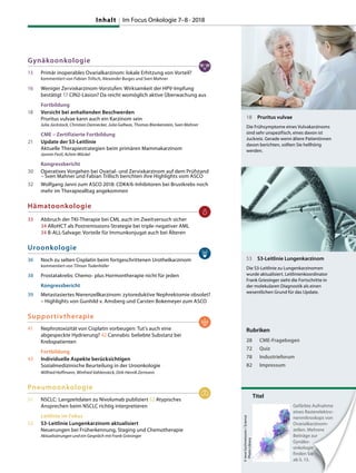 Gynäkoonkologie
13 Primär inoperables Ovarialkarzinom: lokale Erhitzung von Vorteil?
kommentiert von Fabian Trillsch, Alexander Burges und Sven Mahner
16 Weniger Zervixkarzinom-Vorstufen: Wirksamkeit der HPV-Impfung
bestätigt 17 CIN2-Läsion? Da reicht womöglich aktive Überwachung aus
Fortbildung
18 Vorsicht bei anhaltenden Beschwerden
Pruritus vulvae kann auch ein Karzinom sein
Julia Jückstock, Christian Dannecker, Julia Gallwas, Thomas Blankenstein, Sven Mahner
CME – Zertifizierte Fortbildung
21 Update der S3-Leitlinie
Aktuelle Therapiestrategien beim primären Mammakarzinom
Jasmin Festl, Achim Wöckel
Kongressbericht
30 Operatives Vorgehen bei Ovarial- und Zervixkarzinom auf dem Prüfstand
– Sven Mahner und Fabian Trillsch berichten ihre Highlights vom ASCO
32 Wolfgang Janni zum ASCO 2018: CDK4/6-Inhibitoren bei Brustkrebs noch
mehr im Therapiealltag angekommen
Hämatoonkologie
33 Abbruch der TKI-Therapie bei CML auch im Zweitversuch sicher
34 AlloHCT als Postremissions-Strategie bei triple-negativer AML
34 B-ALL-Salvage: Vorteile für Immunkonjugat auch bei Älteren
Uroonkologie
36 Noch zu selten Cisplatin beim fortgeschrittenen Urothelkarzinom
kommentiert von Tilman Todenhöfer
38 Prostatakrebs: Chemo- plus Hormontherapie nicht für jeden
Kongressbericht
39 Metastasiertes Nierenzellkarzinom: zytoreduktive Nephrektomie obsolet?
– Highlights von Gunhild v. Amsberg und Carsten Bokemeyer zum ASCO
Supportivtherapie
41 Nephrotoxizität von Cisplatin vorbeugen: Tut’s auch eine
abgespeckte Hydrierung? 42 Cannabis: beliebte Substanz bei
Krebspatienten
Fortbildung
43 Individuelle Aspekte berücksichtigen
Sozialmedizinische Beurteilung in der Uroonkologie
Wilfried Hoffmann, Winfried Vahlensieck, Dirk-Henrik Zermann
Pneumoonkologie
51 NSCLC: Langzeitdaten zu Nivolumab publiziert 52 Atypisches
Ansprechen beim NSCLC richtig interpretieren
Leitlinie im Fokus
53 S3-Leitlinie Lungenkarzinom aktualisiert
Neuerungen bei Früherkennung, Staging und Chemotherapie
Aktualisierungen und ein Gespräch mit Frank Griesinger
18 Pruritus vulvae
Die Frühsymptome eines Vulvakarzinoms
sind sehr unspezifisch, eines davon ist
Juckreiz. Gerade wenn ältere Patientinnen
davon berichten, sollten Sie hellhörig
werden.
53 S3-Leitlinie Lungenkarzinom
Die S3-Leitlinie zu Lungenkarzinomen
wurde aktualisiert. Leitlinienkoordinator
Frank Griesinger sieht die Fortschritte in
der molekularen Diagnostik als einen
wesentlichen Grund für das Update.
Titel
Gefärbte Aufnahme
eines Rasterelektro-
nenmikroskops von
Ovarialkarzinom-
zellen. Mehrere
Beiträge zur
Gynäko-
onkologie
finden Sie
ab S. 13.
©teveGschmeissner/Science
PhotoLibrary
Rubriken
28 CME-Fragebogen
72 Quiz
78 Industrieforum
82 Impressum
Gynäko-
onkologie
finden Sie
ab S. 13.
Gefärbte Aufnahme
eines Rasterelektro-
nenmikroskops von
Ovarialkarzinom-
zellen. Mehrere
Beiträge zur
onkologie
finden Sie
Inhalt Im Focus Onkologie 7–8 · 2018
 
