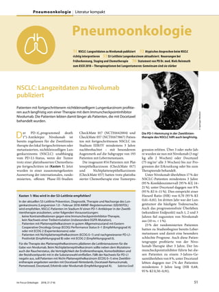 Pneumoonkologie
51 NSCLC: Langzeitdaten zu Nivolumab publiziert // 52 Atypisches Ansprechen beim NSCLC
richtig interpretieren //53 S3-Leitlinie Lungenkarzinom aktualisiert: Neuerungen bei
Früherkennung, Staging und Chemotherapie // 56 Statement von PD Dr. med. Niels Reinmuth
zum ASCO 2018 – Therapieoptionen bei Lungentumoren: Gemeinsam sind sie stärker //
NSCLC: Langzeitdaten zu Nivolumab
publiziert
Patienten mit fortgeschrittenem nichtkleinzelligem Lungenkarzinom profitie-
ren auch langfristig von einer Therapie mit dem Immuncheckpointinhibitor
Nivolumab. Die Patienten lebten damit länger als Patienten, die mit Docetaxel
behandelt wurden.
Der PD-1(„programmed death
1“)-Antikörper Nivolumab ist
bereits zugelassen für die Zweitlinien-
therapie des lokal fortgeschrittenen oder
metastasierten, nichtkleinzelligen Lun-
genkarzinoms (NSCLC) unabhängig
vom PD-L1-Status, wenn der Tumor
trotz einer platinbasierten Chemothera-
pie fortgeschritten ist (Kasten 1). Jetzt
wurden in einer zusammengefassten
Auswertung der internationalen, rando-
misierten, offenen Phase-III-Studien
CheckMate 017 (NCT01642004) und
CheckMate 057 (NCT01673867) Patien-
ten mit fortgeschrittenem NSCLC im
Stadium IIIB/IV mindestens 3 Jahre
nachbeobachtet – mit besonderem
Augenmerk auf die Subgruppe von 193
Patienten mit Lebermetastasen.
Die insgesamt 854 Patienten mit Plat-
tenepithelkarzinom (CheckMate 017)
und Nichtplattenepithelkarzinom
(CheckMate 057) hatten trotz platinba-
sierter Chemotherapie eine Tumorpro-
gression erlitten. Über 3 oder mehr Jah-
re wurden sie nun mit Nivolumab (3 mg/
kg alle 2 Wochen) oder Docetaxel
(75 mg/m2 alle 3 Wochen) bis zur Pro-
gression der Erkrankung oder bis zum
Therapieende behandelt.
Unter Nivolumab überlebten 17% der
NSCLC-Patienten mindestens 3 Jahre
(95%-Konfidenzintervall [95%-KI] 14–
21%), unter Docetaxel dagegen nur 8%
(95%-KI 6–11%). Dies entspricht einer
Hazard Ratio (HR) von 0,70 (95%-KI
0,61–0,81). Im dritten Jahr war der Lun-
gentumor die häufigste Todesursache.
Auch das progressionsfreie Überleben
(sekundärer Endpunkt) nach 1, 2 und 3
Jahren fiel zugunsten von Nivolumab
aus (10 vs. < 1%).
23% der randomisierten Patienten
hatten zu Studienbeginn bereits Leber-
metastasen und damit eine besonders
schlechte Prognose. Auch diese Patien-
tengruppe profitierte von der Nivo-
lumab-Therapie über 3 Jahre. Der Im-
muncheckpointinhibitor führte bei die-
sen Patienten zu einem 3-Jahres-Ge-
samtüberleben von 8%, unter Docetaxel
lebten dagegen nur 2% der Patienten
mindestens 3 Jahre lang (HR 0,68;
95%-KI 0,50–0,91).
Kasten 1: Was wird in der S3-Leitlinie empfohlen?
In der aktuellen S3-Leitlinie Prävention, Diagnostik, Therapie und Nachsorge des Lun-
genkarzinoms (Langversion 1.0 – Februar 2018 AWMF-Registernummer: 020/007OL)
wird empfohlen, NSCLC-Patienten im Stadium IV einen PD-1-Antikörper in der Zweitli-
nientherapie anzubieten, unter folgenden Voraussetzungen:
— keine Kontraindikationen gegen eine Immuncheckpointinhibitor-Therapie,
— kein Nachweis einer Treibermutation (insbesondere EGFR-Mutation),
— Patienten mit Plattenepithelkarzinom in gutem Allgemeinzustand mit Eastern
Cooperative Oncology Group (ECOG) Performance Status 0–1 (Empfehlungsgrad A)
oder mit ECOG 2 (Expertenkonsens) oder
— Patienten mit Nichtplattenepithelkarzinom (ECOG 0–1) und nachgewiesener PD-L1-
Positivität (Empfehlungsgrad B) oder mit ECOG 2 (Empfehlungsgrad 0).
Für die Therapie des Plattenepithelkarzinoms plädieren die Leitlinienautoren für die
Gabe von Nivolumab. Beim Nichtplattenepithelkarzinom sollte neben dem Mutations-
auch der Raucherstatus, die Verträglichkeit der Erstlinientherapie, Komorbiditäten und
der Rezidivzeitpunkt mit in die Substanzwahl einfließen. Fällt der Nachweis für PD-L1
negativ aus, soll Patienten mit Nicht-Plattenepithelkarzinom (ECOG 0–1) eine Zweitlini-
entherapie angeboten werden mit Docetaxel-Nintedanib, Docetaxel-Ramucirumab,
Pemetrexed, Docetaxel, Erlotinib oder Nivolumab (Empfehlungsgrad A). Sabrina Graß
Die PD-1-Hemmung in der Zweitlinien-
therapie des NSCLC hilft auch langfristig.
©SpringerMedizin
Im Focus Onkologie 2018; 21 (7-8) 51
Pneumoonkologie Literatur kompakt
 