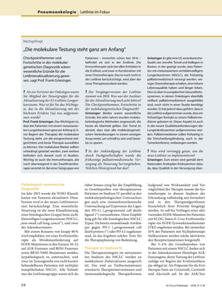 Pathologisch-anatomische
Diagnostik
Im Jahr 2015 wurde die WHO-Klassifi-
kation von Tumoren aktualisiert. Diese
Version wird in der neuen Leitlinienver-
sion berücksichtigt. Eine wesentliche
Neuerung ist die neue Klassifizierung
einer histologischen Gruppe beim nicht-
kleinzelligen Lungenkarzinom (NSCLC,
„non-small cell lung cancer“), und zwar
des Adenokarzinoms.
Mit einem Konsens von knapp 80%
wird empfohlen, vor einer Erstlinienthe-
rapie als Mindestanforderung auf
EGFR-Mutationen in den Exonen 18–21,
auf ALK-Fusionen und ROS1-Fusionen
sowie BRAF-V600-Mutationen moleku-
larpathologisch zu untersuchen, und
zwar im Tumorgewebe von nicht kurativ
behandelbaren Patienten mit nichtplat-
tenepithelialem NSCLC. Alle Teilneh-
mer der Leitliniengruppe waren sich da-
rüber hinaus einig bei der Empfehlung,
in Gewebeproben von therapienaiven
Patienten im Stadium IV parallel zu den
molekularpathologischen Untersuchun-
gen auch eine immunhistochemische
Untersuchung auf Expression des Ligan-
den PD-L1 („programmed cell death-
ligand 1“) vorzunehmen. Diese Empfeh-
lung gilt für alle histologischen NSCLC-
Typen. Da bereits monoklonale Antikör-
per gegen PD-1 („programmed cell
death protein 1“) oder PD-L1 zugelassen
sind, ist das Ergebnis solcher Tests für
die Therapieplanung von Bedeutung.
Therapie im Stadium IV
Die Therapiestrategien im metastasier-
ten Stadium des NSCLC werden an
molekularen Zielstrukturen ausgerich-
tet. Das sind an Treibermutationen
orientierte Therapieinterventionen und
immunonkologische Therapieformen.
Aufgrund von Wirksamkeit und Ver-
träglichkeit der Therapie musste die Sys-
temtherapie in diesem Stadium der
Erkrankung vollständig neu formuliert
und in den Therapiealgorithmen
hinsichtlich ihrer Priorität festgelegt
werden. So soll bei Vorliegen einer akti-
vierenden EGFR-Mutation bei Patienten
mit ECOG-Status 0–2 zur Erstlinienthe-
rapie ein EGFR-Tyrosinkinasehemmer
(TKI) angeboten werden. Bei immerhin
10% der Patienten mit Nichtplattenepi-
thelkarzinom werden solche aktivieren-
den Rezeptormutationen festgestellt.
Bei 3–4% der Gewebeproben von
Patienten mit einem NSCLC finden sich
in der Adenokarzinom-Histologie ALK-
Fusionsgene, deren Testung der Leitlinie
zufolge vor Beginn der Erstlinienthera-
pie obligat ist. Als Präparate für die Erst-
therapie listet sie Crizotinib, Ceritinib
und Alectinib auf. Ist der ALK-Test
Nachgefragt
„Die molekulare Testung steht ganz am Anfang“
Checkpointhemmer und
Fortschritte in der molekular-
genetischen Diagnostik wären
wesentliche Gründe für die
Leitlinienaktualisierung gewe-
sen, sagt Prof. Frank Griesinger.
? Als ein Vertreter der Onkologen waren
Sie Mitglied der Steuergruppe für die
Aktualisierung der S3-Leitlinie Lungen-
karzinom. Was ist für Sie das Wichtigs-
te, das in die Aktualisierung mit der
höchsten Evidenz (1a) neu aufgenom-
men wurde?
Prof. Frank Griesinger: Das Wichtigste ist,
dass bei Patienten mit einem metastasier-
ten Lungenkarzinom ganz am Anfang (d.h.
vor Beginn der Therapie) die molekulare
Testung steht, um die entsprechend ziel-
gerichtete und beste Therapie auswählen
zu können. Vier molekulare Marker sollten
unbedingt getestet werden, zwei weitere
befinden sich derzeit noch in Studien.
Wichtig ist auch die Immuntherapie, die
noch überwiegend in der Zweitlinienthe-
rapie verortet ist. Bei einer Subgruppe von
Patienten – immerhin schon fast 30% –
befindet sie sich in der Erstlinie. Die
Immuntherapie rückt bei allen Entitäten in
die Erstlinie, und zwar in Kombination mit
einer Chemotherapie. Das ist noch nicht in
der Leitlinie berücksichtigt, wird aber der
neue Therapiestandard werden.
? Die Vorgängerversion der Leitlinie
stammt von 2010. Was war der Auslöser
für die Aktualisierung nach acht Jahren?
Die Checkpointhemmer, Fortschritte in
der molekulargenetischen Diagnostik?
Griesinger: Beides waren wesentliche
Gründe. Vor zehn Jahren wurden moleku-
larbiologische Methoden angewandt, die
heute als überholt gelten. Der Trend ist
derzeit, dass man alle molekulargeneti-
schen Veränderungen in einem einzigen
Assay testet, um schnell zu sein und Gewe-
be zu sparen.
? In der Ankündigung der Leitlinie
durch Fachgesellschaften wurde die
frühzeitige palliativmedizinische Ver-
sorgung als Neuerung hervorgehoben.
Welchen Hintergrund hat das?
Griesinger: Es gibt eine US-amerikanische-
Studie von Jennifer Temel und Kollegen in
Boston, in der gezeigt wurde, dass Patien-
ten mit metastasiertem nichtkleinzelligem
Lungenkarzinom (NSCLC), die frühzeitig
palliativmedizinisch versorgt werden, we-
niger Chemotherapie erhalten, eine höhere
Lebensqualität haben und länger leben.
Dies ist aber in europäischen Gesundheits-
systemen, in denen Onkologen ebenfalls
vielfach palliativmedizinisch ausgebildet
sind, noch nicht in einer Studie bestätigt
worden. Es hat jedoch dazu geführt, dass in
die Leitlinie aufgenommen wurde, dass ein
frühzeitiger Kontakt zu einem Palliativme-
diziner geboten ist. Dieser Aspekt ist auch
in die neuen Qualitätsanforderungen der
Lungenkrebszentren aufgenommen wor-
den. Palliativmediziner sollen frühzeitig in
die Entscheidungsfindung, auch in der
Tumorkonferenz, einbezogen werden.
? Was wird vorrangig getan, um die
neue Leitlinie zu implementieren?
Griesinger: Zum einen sind gemäß dem
Nationalen Krebsplan Krebszentren dazu
da, dass Qualität in der Versorgung über-
Pneumoonkologie Leitlinie im Fokus
54 Im Focus Onkologie 2018; 21 (7-8)
 