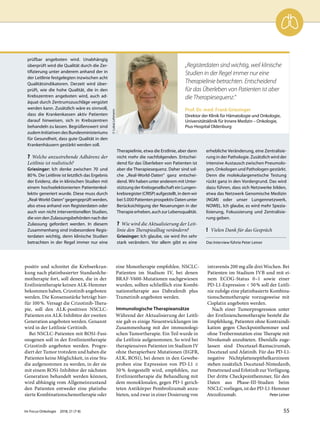 positiv und schreitet die Krebserkran-
kung nach platinbasierter Standardche-
motherapie fort, soll denen, die in der
Erstlinientherapie keinen ALK-Hemmer
bekommen haben, Crizotinib angeboten
werden. Die Konsensstärke beträgt hier-
für 100%. Versagt die Crizotinib-Thera-
pie, soll den ALK-positiven NSCLC-
Patienten ein ALK-Inhibitor der zweiten
Generation angeboten werden. Genannt
wird in der Leitlinie Ceritinib.
Bei NSCLC-Patienten mit ROS1-Fusi-
onsgenen soll in der Erstlinientherapie
Crizotinib angeboten werden. Progre-
diert der Tumor trotzdem und haben die
Patienten keine Möglichkeit, in eine Stu-
die aufgenommen zu werden, in der sie
mit einem ROS1-Inhibitor der nächsten
Generation behandelt werden können,
wird abhängig vom Allgemeinzustand
den Patienten entweder eine platinba-
sierte Kombinationschemotherapie oder
eine Monotherapie empfohlen. NSCLC-
Patienten im Stadium IV, bei denen
BRAF-V600-Mutationen nachgewiesen
wurden, sollten schließlich eine Kombi-
nationstherapie aus Dabrafenib plus
Trametinib angeboten werden.
Immunologische Therapieansätze
Während der Aktualisierung der Leitli-
nie gab es einige Neuentwicklungen im
Zusammenhang mit der immunologi-
schen Tumortherapie. Ein Teil wurde in
die Leitlinie aufgenommen. So wird bei
therapienaiven Patienten im Stadium IV
ohne therapierbare Mutationen (EGFR,
ALK, ROS1), bei denen in den Gewebe-
proben eine Expression von PD-L1 ≥
50% festgestellt wird, empfohlen, zur
Erstlinientherapie die Behandlung mit
dem monoklonalen, gegen PD-1 gerich-
teten Antikörper Pembrolizumab anzu-
bieten, und zwar in einer Dosierung von
intravenös 200 mg alle drei Wochen. Bei
Patienten im Stadium IVB und mit ei-
nem ECOG-Status 0–1 sowie einer
PD-L1-Expression < 50% soll der Leitli-
nie zufolge eine platinbasierte Kombina-
tionschemotherapie vorzugsweise mit
Cisplatin angeboten werden.
Nach einer Tumorprogression unter
der Erstlinienchemotherapie besteht die
Empfehlung, Patienten ohne Kontraindi-
kation gegen Checkpointhemmer und
ohne Treibermutation eine Therapie mit
Nivolumab anzubieten. Ebenfalls zuge-
lassen sind Docetaxel-Ramucirumab,
Docetaxel und Afatinib. Für das PD-L1-
negative Nichtplattenepithelkarzinom
stehen zusätzlich Docetaxel-Nintedanib,
Pemetrexed und Erlotinib zur Verfügung.
Der dritte Checkpointhemmer, für den
Daten aus Phase-III-Studien beim
NSCLC vorliegen, ist der PD-L1-Hemmer
Atezolizumab. Peter Leiner
prüfbar angeboten wird. Unabhängig
überprüft wird die Qualität durch die Zer-
tifizierung unter anderem anhand der in
der Leitlinie festgelegten inzwischen acht
Qualitätsindikatoren. Derzeit wird über-
prüft, wie die hohe Qualität, die in den
Krebszentren angeboten wird, auch ad-
äquat durch Zentrumszuschläge vergütet
werden kann. Zusätzlich wäre es sinnvoll,
dass die Krankenkassen aktiv Patienten
darauf hinweisen, sich in Krebszentren
behandeln zu lassen. Begrüßenswert sind
zudem Initiativen des Bundesministeriums
für Gesundheit, dass gute Qualität in den
Krankenhäusern gestärkt werden soll.
? Welche anzustrebende Adhärenz der
Leitlinie ist realistisch?
Griesinger: Ich denke zwischen 70 und
80%. Die Leitlinie ist letztlich das Ergebnis
der Evidenz, die in klinischen Studien mit
einem hochselektionierten Patientenkol-
lektiv generiert wurde. Diese muss durch
„Real-World-Daten“ gegengeprüft werden,
also etwa anhand von Registerdaten oder
auch von nicht interventionellen Studien,
die von den Zulassungsbehörden nach der
Zulassung gefordert werden. In diesem
Zusammenhang sind insbesondere Regis-
terdaten wichtig, denn klinische Studien
betrachten in der Regel immer nur eine
Therapielinie, etwa die Erstlinie, aber dann
nicht mehr die nachfolgenden. Entschei-
dend für das Überleben von Patienten ist
aber die Therapiesequenz. Daher sind sol-
che „Real-World-Daten“ ganz entschei-
dend. Wir haben unter anderem mit Unter-
stützung der Krebsgesellschaft ein Lungen-
krebsregister (CRISP) aufgestellt, in dem wir
bei 5.000 Patienten prospektiv Daten unter
Berücksichtigung der Neuerungen in der
Therapie erheben, auch zur Lebensqualität.
? Wie wird die Aktualisierung der Leit-
linie den Therapiealltag verändern?
Griesinger: Ich glaube, sie wird ihn sehr
stark verändern. Vor allem gibt es eine
erhebliche Veränderung, eine Zentralisie-
rung in der Pathologie. Zusätzlich wird der
intensive Austausch zwischen Pneumolo-
gen, Onkologen und Pathologen gestärkt.
Denn die molekulargenetische Testung
rückt ganz in den Vordergrund. Das wird
dazu führen, dass sich Netzwerke bilden,
etwa das Netzwerk Genomische Medizin
(NGM) oder unser Lungennetzwerk,
NOWEL. Ich glaube, es wird mehr Spezia-
lisierung, Fokussierung und Zentralisie-
rung geben.
! Vielen Dank für das Gespräch
Das Interview führte Peter Leiner
Prof. Dr. med. Frank Griesinger
Direktor der Klinik für Hämatologie und Onkologie,
Universitätsklinik für Innere Medizin – Onkologie,
Pius-Hospital Oldenburg
©LukasLehmann
„Registerdaten sind wichtig, weil klinische
Studien in der Regel immer nur eine
Therapielinie betrachten. Entscheidend
für das Überleben von Patienten ist aber
die Therapiesequenz.“
Im Focus Onkologie 2018; 21 (7-8) 55
 