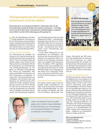 Therapieoptionen bei Lungentumoren:
Gemeinsam sind sie stärker
Die Kombination von Checkpointinhibitoren miteinander oder mit der
Chemotherapie bündelt die Stärken der einzelnen Substanzen – mit Erfolg,
wie sich für die Erstlinie beim metastasierten nichtkleinzelligen Lungenkar-
zinom (NSCLC) auf der ASCO-Jahrestagung 2018 gezeigt hat.
Neben der Identifikation und Hem-
mung molekularer Zielstrukturen
hat die Entwicklung immunmodulato-
rischer Antikörper die therapeutischen
Möglichkeiten bereichert. Sie werden in
den nächsten Jahren zu weiteren Verän-
derungen der Standardtherapie führen.
Chemo- plus Immuntherapie
Ein Schwerpunkt der aktuellen For-
schung ist die Weiterentwicklung der
Erstlinientherapie beim metastasierten
NSCLC. Daten verschiedener Phase-III-
Studien zeigten einen Vorteil im Hin-
blick auf das Gesamtüberleben (OS) für
die Kombination aus Chemotherapie
und Checkpointinhibitoren im Ver-
gleich zur alleinigen Chemotherapie.
Der Vorteil war insbesondere, aber
nicht ausschließlich, bei Patienten mit
PD-L1-Expression zu beobachten. Er
zeigte sich z.B. für die Kombination aus
Carboplatin und Paclitaxel oder nab-
Paclitaxel mit Pembrolizumab (KEY-
NOTE-407-Studie, squamöse Histolo-
gie) [Paz-Ares LG et al. ASCO. 2018;Ab-
str 105]. Das OS verbesserte sich auch
unter der Kombination aus Chemothe-
rapie (Carboplatin, Paclitaxel), Bevaci-
zumab und Atezolizumab verglichen
mit Chemotherapie plus Bevazicumab
(IMpower150-Studie, nichtsquamöse
Histologie) [Socinski MA et al. ASCO.
2018;Abstr 9002]. Kein OS-Vorteil war
ersichtlich im Studienarm Chemothera-
pie plus Atezolizumab ohne Bevaci-
zumab versus Chemotherapie plus
Bevacizumab.
In der Studie IMpower131 war die
Kombination aus Carboplatin, nab-
Paclitaxel und Atezolizumab bei 1.021
Patienten mit squamösem NSCLC im
Stadium IV der alleinigen Chemothe-
rapie nur bezüglich des progressions-
freien Überlebens (PFS) signifikant
überlegen, nicht in der vorläufigen Aus-
wertung des OS [Jotte RM et al. ASCO.
2018;Abstr 9000]. In der Subgruppe mit
sehr hoher PD-L1-Expression verbes-
serten sich jedoch sowohl PFS als auch
OS durch die Hinzunahme von Atezo-
lizumab.
Kombinierte Checkpointblockade
Ein anderer Ansatz wurde in der drei-
armigen Studie CheckMate-227 ver-
folgt: In der Erstlinie kam eine kombi-
nierte Checkpointblockade mit dem
PD-1-Hemmer Nivolumab und dem
CTLA-4-Inhibitor Ipilimumab zum
Einsatz. Hinsichtlich des PFS erwies
sich diese Kombination bei Patienten
ohne PD-L1-Expression mit hoher
Tumormutationslast der Therapie mit
Nivolumab plus Chemotherapie sowie
der alleinigen Chemotherapie als deut-
lich überlegen [Borghaei H et al. ASCO.
2018;Abstr 9001]. Daten zum OS stehen
noch aus.
Problem Steroidbasistherapie?
Die klinisch relevante Frage, ob Steroi-
de möglicherweise einen negativen Ef-
fekt auf die Wirkung von Checkpointin-
hibitoren haben, wurde in einer retros-
pektiven Auswertung zweier großer
Patientenkollektive untersucht: Patien-
ten mit Steroidtherapie zeigten im Ver-
gleich zu Patienten ohne Steroidbasisbe-
handlung ein vermindertes Ansprechen
auf die Checkpointinhibitoren sowie
ein verkürztes PFS und OS [Arbour KC
et al. ASCO. 2018;Abstr 9003]. Es ist al-
lerdings unklar, ob Steroide die Wir-
kung der Checkpointinhibitoren ab-
schwächen oder ob die Patientengrup-
pen, die eine Steroidtherapie benötigen
– weil sie z.B. an Komorbiditäten wie
COPD, Fatigue oder Hirnmetastasen
leiden – insgesamt von Checkpointin-
hibitoren weniger profitieren.
PD Dr. med. Niels Reinmuth
Thorakale Onkologie,
Asklepios Fachkliniken München-Gauting
n.reinmuth@asklepios.com
PD Dr. med. Niels Reinmuth,
Asklepios Fachkliniken München-Gauting
©AsklepiosFachklinikenMünchen-Gauting
„Daten verschiedener Phase-III-Studien
zeigten einen Vorteil im Gesamtüberleben
für die Kombination aus Chemotherapie
und Checkpointinhibitoren im Vergleich
zur alleinigen Chemotherapie.“
54. ASCO-Jahrestagung
Eines wurde bei der Jahresta-
gung der American Society of
Clinical Oncology (ASCO)
2018 sehr deutlich: Zurzeit
stehen Kombinationen aus
Checkpointinhibitoren mit
anderen Behandlungsmodali-
täten bei Lungentumoren im
Fokus.
++ ASCO 2018 ++
©ASCO/RodneyWhite2018
Pneumoonkologie Kongressbericht
56 Im Focus Onkologie 2018; 21 (7-8)
 