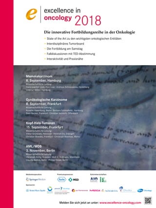 Die innovative Fortbildungsreihe in der Onkologie
• State of the Art zu den wichtigsten onkologischen Entitäten
• Interdisziplinäres Tumorboard
• Die Fortbildung am Samstag
• Falldiskussionen mit TED-Abstimmung
• Interaktivität und Praxisnähe
Mammakarzinom
8. September, Hamburg
Wissenschaftliche Leitung:
Hans-Joachim Lück, Hannover · Andreas Schneeweiss, Heidelberg
Volkmar Müller, Hamburg
Gynäkologische Karzinome
8. September, Frankfurt
Wissenschaftliche Leitung:
Annette Hasenburg, Mainz · Barbara Schmalfeldt, Hamburg
Sven Becker, Frankfurt · Christian Jackisch, Offenbach
Kopf-Hals-Tumoren
15. September, Frankfurt
Wissenschaftliche Leitung:
Viktor Grünwald, Hannover · Heinrich Iro, Erlangen
Christian Brandts, Frankfurt · Christoph Matthias, Mainz
AML/MDS
3. November, Berlin
Wissenschaftliche Leitung:
Christoph Röllig, Dresden · Wolf-K. Hofmann, Mannheim
Claudia Baldus, Berlin · Philipp Kiewe, Berlin
Melden Sie sich jetzt an unter: www.excellence-oncology.com
excellence in
oncology
2018
Schirmherrschaften:
Sponsoren:
Medienkooperation: Premiumsponsoren:
Unterstützt durch einen Educational
Grant der Janssen-Cilag GmbH
 