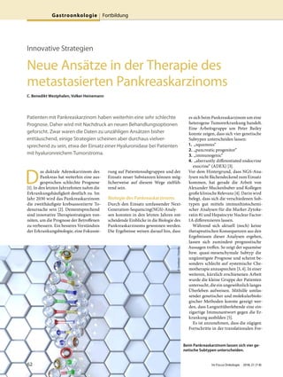 Innovative Strategien
Neue Ansätze in der Therapie des
metastasierten Pankreaskarzinoms
C. Benedikt Westphalen, Volker Heinemann
Patienten mit Pankreaskarzinom haben weiterhin eine sehr schlechte
Prognose. Daher wird mit Nachdruck an neuen Behandlungsoptionen
geforscht. Zwar waren die Daten zu unzähligen Ansätzen bisher
enttäuschend, einige Strategien scheinen aber durchaus vielver-
sprechend zu sein, etwa der Einsatz einer Hyaluronidase bei Patienten
mit hyaluronreichem Tumorstroma.
D
as duktale Adenokarzinom des
Pankreas hat weiterhin eine aus-
gesprochen schlechte Prognose
[1]. In den letzten Jahrzehnten nahm die
Erkrankungshäufigkeit deutlich zu. Im
Jahr 2030 wird das Pankreaskarzinom
die zweithäufigste krebsassoziierte To-
desursache sein [2]. Dementsprechend
sind innovative Therapiestrategien von-
nöten, um die Prognose der Betroffenen
zu verbessern. Ein besseres Verständnis
der Erkrankungsbiologie, eine Fokussie-
rung auf Patientensubgruppen und der
Einsatz neuer Substanzen können mög-
licherweise auf diesem Wege zielfüh-
rend sein.
Biologie des Pankreaskarzinoms
Durch den Einsatz umfassender Next-
Generation-Sequencing(NGS)-Analy-
sen konnten in den letzten Jahren ent-
scheidende Einblicke in die Biologie des
Pankreaskarzinoms gewonnen werden.
Die Ergebnisse weisen darauf hin, dass
es sich beim Pankreaskarzinom um eine
heterogene Tumorerkrankung handelt.
Eine Arbeitsgruppe um Peter Bailey
konnte zeigen, dass sich vier genetische
Subtypen unterscheiden lassen:
1. „squamous“
2. „pancreatic progenitor“
3. „immunogenic“
4. „aberrantly differentiated endocrine
exocrine“ (ADEX) [3].
Vor dem Hintergrund, dass NGS-Ana-
lysen nicht flächendeckend zum Einsatz
kommen, hat gerade die Arbeit von
Alexander Muckenhuber und Kollegen
große klinische Relevanz [4]. Darin wird
belegt, dass sich die verschiedenen Sub-
typen gut mittels immunhistochemi-
scher Analysen für die Marker Zytoke-
ratin 81 und Hepatocyte Nuclear Factor-
1A differenzieren lassen.
Während sich aktuell (noch) keine
therapeutischen Konsequenzen aus den
Ergebnissen dieser Analysen ergeben,
lassen sich zumindest prognostische
Aussagen treffen. So zeigt der squamöse
bzw. quasi-mesenchymale Subtyp die
ungünstigste Prognose und scheint be-
sonders schlecht auf systemische Che-
motherapie anzusprechen [3, 4]. In einer
weiteren, kürzlich erschienenen Arbeit
wurde die kleine Gruppe der Patienten
untersucht, die ein ungewöhnlich langes
Überleben aufweisen. Mithilfe umfas-
sender genetischer und molekularbiolo-
gischer Methoden konnte gezeigt wer-
den, dass Langzeitüberlebende eine ein-
zigartige Immunantwort gegen die Er-
krankung ausbilden [5].
Es ist anzunehmen, dass die zügigen
Fortschritte in der translationalen For-
Beim Pankreaskarzinom lassen sich vier ge-
netische Subtypen unterscheiden.
©lovebeer/Fotolia
62 Im Focus Onkologie 2018; 21 (7-8)
Gastroonkologie Fortbildung
 