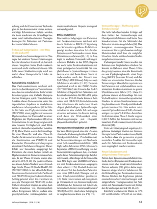 schung und der Einsatz neuer Technolo-
gien in den kommenden Jahren weitere
wichtige Erkenntnisse liefern werden,
die dann wiederum die Grundlage bes-
serer und individualisierter Therapie-
konzepte für Patienten mit Pankreas-
karzinom bilden können.
Fokus auf Subgruppen – ein Weg
in die Zukunft?
Während eine biomarkergestützte The-
rapie bei anderen Tumorerkrankungen
bereits klinischer Standard ist, hat sich
dieses Vorgehen beim Pankreaskarzi-
nom noch nicht etablieren können. Mit-
hilfe neuer Studienkonzepte wird ver-
sucht, diese therapeutische Lücke zu
schließen.
Tumorstroma modulieren
Das Pankreaskarzinom zeichnet sich
durch ein hochkomplexes Tumorstroma
aus, das eine entscheidende Rolle bei der
Resistenz gegen eine Vielzahl therapeu-
tischer Strategien spielt. Translationale
Ansätze, dieses Tumorstroma unter the-
rapeutischen Aspekten zu modulieren,
erscheinen vielversprechend [6]. So führ-
te die Gabe von Peghyaluronidase alfa
(PEGPH20), einer pegylierten humanen
Hyaluronidase, im Tiermodell zu einer
Depletion der Hyaluronsäure (HA) im
Tumorstroma. In der Folge zeigten sich
eine bessere Verfügbarkeit und Wirk-
samkeit chemotherapeutischer Ansätze
[7, 8]. Diese Daten waren die Grundlage
für eine Phase-Ib- und eine Phase-II-
Studie, die demonstrieren konnten, dass
die Kombination aus PEGPH20 und
klassischer Chemotherapie das progres-
sionsfreie Überleben verlängerte. Dieser
Effekt war besonders ausgeprägt bei
Patienten, die einen hohen Gehalt an
Hyaluronsäure im Tumorstroma aufwie-
sen. In der Phase-II-Studie waren dies
circa 35–40% [9, 10]. Die positiven Daten
aus diesen beiden Studien waren Grund-
lage für die Phase-III-Studie HALO-301
(NCT02715804), in der aktuell die Kom-
bination aus Gemcitabin/nab-Paclitaxel
und PEGPH20 im placebokontrollierten
Setting getestet wird. Zu erwähnen ist,
dass die Therapie mit PEGPH20 in den
frühen klinischen Studien zu einer deut-
lichen Zunahme von thrombemboli-
schen Ereignissen führte, sodass eine
prophylaktische Antikoagulation mit
niedermolekularem Heparin zwingend
notwendig wird.
BRCA-Mutationen
Eine weitere Subgruppe von Patienten
mit Pankreaskarzinom zeichnet sich
durch Defekte im BRCA1/2-Signalweg
aus. So konnte in größeren Kollektiven
gezeigt werden, dass etwa 5–14% aller
Patienten mit Pankreaskarzinom diese
Alterationen aufwiesen [11, 12]. In Ana-
logie zu anderen Tumorerkrankungen
scheinen Defekte in der DNA-Repara-
tur auch beim Pankreaskarzinom mit
einer gesteigerten Sensitivität für eine
platinbasierte Systemtherapie verbun-
den zu sein. Auf Basis dieser Daten ist
insbesondere auch der Einsatz von
PARP(Poly[ADP-Ribose]-Polymerase)-
Inhibitoren attraktiv [11, 12]. Dement-
sprechend wird in der POLO-Studie
(NCT01078662) der Einsatz des PARP-
Inhibitors Olaparib bei Patienten mit
Keimbahnmutation für BRCA1/2 getes-
tet. An der POLO-Studie können Pati-
enten mit BRAC1/2-Keimbahnmuta-
tion teilnehmen, die nach einer 16-wö-
chigen platinhaltigen Systemtherapie
mindestens eine stabile Erkrankungs-
situation aufweisen. In diesem Setting
wird dann die Wirksamkeit einer
Erhaltungstherapie mit Olaparib
placeobokontrolliert getestet.
Mikrosatelliteninstabilität und dMMR
Vor dem Hintergrund, dass die US-ame-
rikanische Zulassungsbehörde FDA den
Checkpointinhibitor Pembrolizumab
bei Tumorerkrankungen mit Nachweis
einer Mikrosatelliteninstabilität (MSI-
high) oder defizienter DNA-Mismatch-
Reparatur (dMMR) unabhängig von der
Tumorentität zugelassen hat, erscheint
auch diese Patientensubgruppe höchst
interessant. Allerdings ist die Konstella-
tion MSI-high oder dMMR bei Patien-
ten mit Pankreaskarzinom ausgespro-
chen selten (< 1%). Deshalb kann nur
ein kleiner Teil der deutschen Patienten
von einer (Off-Label-)Therapie mit ei-
nem Checkpointinhibitor profitieren
[13]. Erste Daten weisen auf eine günsti-
ge Wirksamkeit von Immuncheckpoint-
inhibitoren bei Tumoren mit hoher Mu-
tationslast („tumor mutational burden“
[TMB]) hin [14]. Auch diese Subgruppe
ist vergleichsweise klein (ca. 1%) [15].
Immuntherapie – Hoffnung oder
Enttäuschung?
Die teils bahnbrechenden Erfolge auf
dem Gebiet der Immuntherapie mit
Checkpointinhibitoren sind beim Pan-
kreaskarzinom für die Mehrzahl der
Patienten bis dato ausgeblieben [16]. Das
komplexe, immunsuppressive Tumor-
stroma und die vergleichsweise niedrige
Mutationslast sind hier als mögliche
Ursachen für die enttäuschenden Studie-
nergebnisse zu nennen.
Vielversprechende Daten wurden im
Rahmen von Impfstudien erhoben. So
konnte im Rahmen einer Phase-II-Stu-
die gezeigt werden, dass die Kombinati-
on aus Cyclophosphamid, einer Imp-
fung (GVAX Pancreas Prime) und der
Gabe von attenuierten Listerien, die das
Tumorantigen Mesothelin exprimierten,
bei Patienten mit vorbehandeltem meta-
stasiertem Pankreaskarzinom zu guten
Überlebensraten führte [17]. Diese Er-
gebnisse dienen als Grundlage für eine
Vielzahl weiterer immuntherapeutischer
Studien, in denen Kombinationen aus
Impfansätzen und Checkpointblockade
getestet werden [16]. Eine weitere inter-
essante Option könnten CAR(„chimeric
antigen receptor“)-T-Zellen darstellen.
Im Rahmen einer Phase-I-Studie zeigten
CAR-T-Zellen bei Patienten mit metas-
tasiertem Pankreaskarzinom klinische
Aktivität [18].
Trotz der überwiegend negativen Er-
gebnisse bisheriger Studien zur Immun-
therapie beim Pankreaskarzinom bleibt
zu hoffen, dass die genannten experi-
mentellen Ansätze die Immuntherapie
auch für Patienten mit Pankreaskarzi-
nom zugänglich machen werden.
Neue Substanzen und
zielgerichtete Therapien
Neben dem Tyrosinkinaseinhibitor Erlo-
tinib, der bei Patienten mit Pankreaskar-
zinom einen eher moderaten klinischen
Nutzen aufweist [19], gibt es keine zuge-
lassenen zielgerichteten Substanzen für
die Behandlung des Pankreaskarzinoms.
Ebenso blieben die Ergebnisse präzisi-
onsmedizinischer Untersuchungen und
zielgerichtete Therapieansätze bei Pati-
enten mit Pankreaskarzinom weit hinter
den Erwartungen zurück [20, 21, 22].
Kürzlich wurden erste Daten zu CPI-
613 veröffentlicht. CPI-613 ist ein Mole-
Im Focus Onkologie 2018; 21 (7-8) 63
 